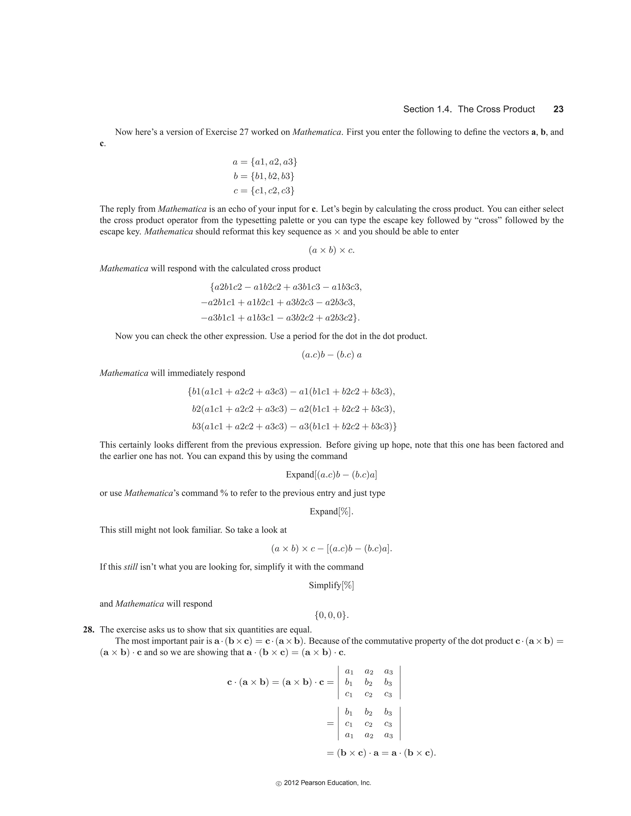 Section 1.4. The Cross Product 23
Now here’s a version of Exercise 27 worked on Mathematica. First you enter the following to define the vectors a, b, and
c.
a = {a1, a2, a3}
b = {b1, b2, b3}
c = {c1, c2, c3}
The reply from Mathematica is an echo of your input for c. Let’s begin by calculating the cross product. You can either select
the cross product operator from the typesetting palette or you can type the escape key followed by “cross” followed by the
escape key. Mathematica should reformat this key sequence as × and you should be able to enter
(a × b) × c.
Mathematica will respond with the calculated cross product
{a2b1c2 − a1b2c2 + a3b1c3 − a1b3c3,
−a2b1c1 + a1b2c1 + a3b2c3 − a2b3c3,
−a3b1c1 + a1b3c1 − a3b2c2 + a2b3c2}.
Now you can check the other expression. Use a period for the dot in the dot product.
(a.c)b − (b.c) a
Mathematica will immediately respond
{b1(a1c1 + a2c2 + a3c3) − a1(b1c1 + b2c2 + b3c3),
b2(a1c1 + a2c2 + a3c3) − a2(b1c1 + b2c2 + b3c3),
b3(a1c1 + a2c2 + a3c3) − a3(b1c1 + b2c2 + b3c3)}
This certainly looks different from the previous expression. Before giving up hope, note that this one has been factored and
the earlier one has not. You can expand this by using the command
Expand[(a.c)b − (b.c)a]
or use Mathematica’s command % to refer to the previous entry and just type
Expand[%].
This still might not look familiar. So take a look at
(a × b) × c − [(a.c)b − (b.c)a].
If this still isn’t what you are looking for, simplify it with the command
Simplify[%]
and Mathematica will respond
{0, 0, 0}.
28. The exercise asks us to show that six quantities are equal.
The most important pair is a·(b×c) = c·(a×b). Because of the commutative property of the dot product c·(a×b) =
(a × b) · c and so we are showing that a · (b × c) = (a × b) · c.
c · (a × b) = (a × b) · c =






a1 a2 a3
b1 b2 b3
c1 c2 c3






=






b1 b2 b3
c1 c2 c3
a1 a2 a3






= (b × c) · a = a · (b × c).
c
 2012 Pearson Education, Inc.
 