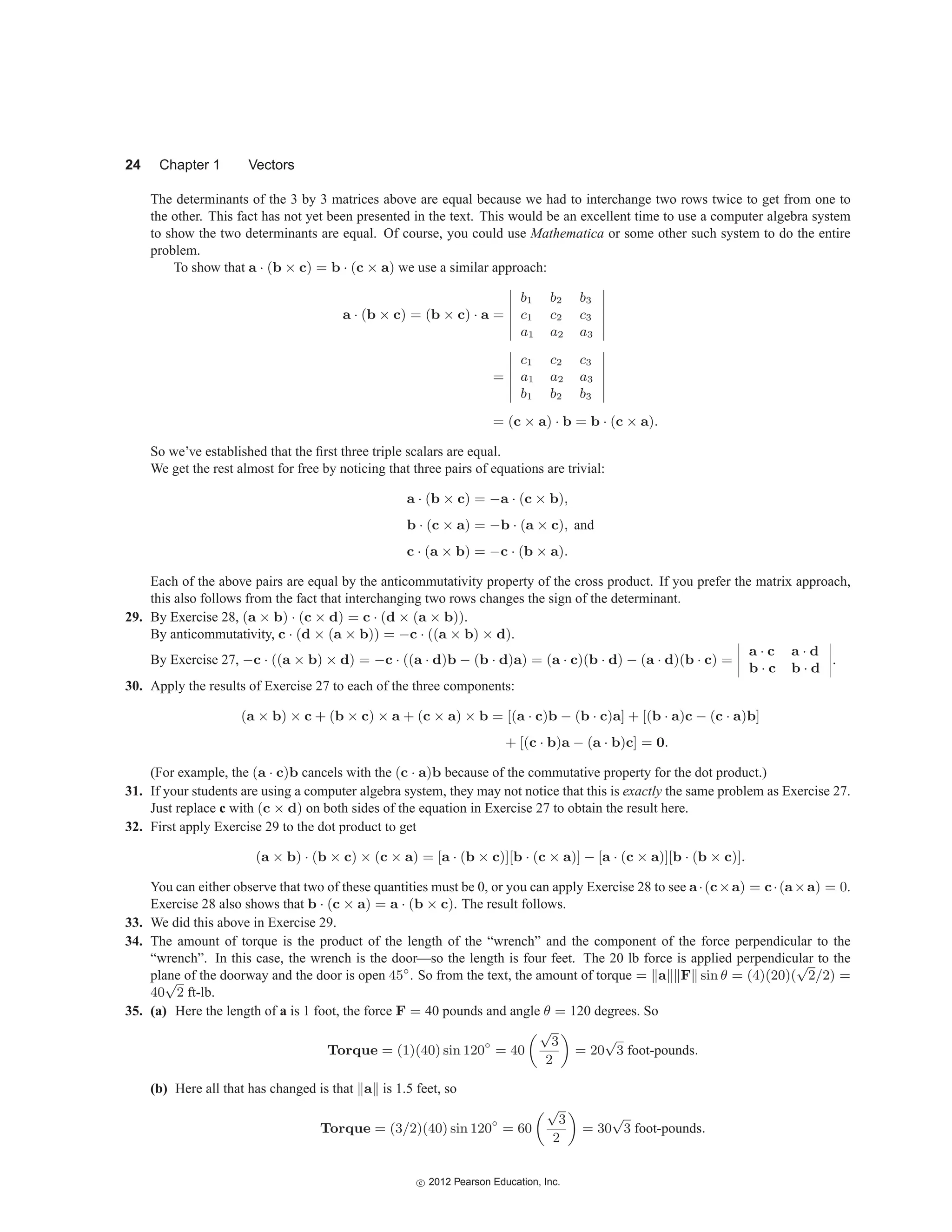 24 Chapter 1 Vectors
The determinants of the 3 by 3 matrices above are equal because we had to interchange two rows twice to get from one to
the other. This fact has not yet been presented in the text. This would be an excellent time to use a computer algebra system
to show the two determinants are equal. Of course, you could use Mathematica or some other such system to do the entire
problem.
To show that a · (b × c) = b · (c × a) we use a similar approach:
a · (b × c) = (b × c) · a =






b1 b2 b3
c1 c2 c3
a1 a2 a3






=






c1 c2 c3
a1 a2 a3
b1 b2 b3






= (c × a) · b = b · (c × a).
So we’ve established that the first three triple scalars are equal.
We get the rest almost for free by noticing that three pairs of equations are trivial:
a · (b × c) = −a · (c × b),
b · (c × a) = −b · (a × c), and
c · (a × b) = −c · (b × a).
Each of the above pairs are equal by the anticommutativity property of the cross product. If you prefer the matrix approach,
this also follows from the fact that interchanging two rows changes the sign of the determinant.
29. By Exercise 28, (a × b) · (c × d) = c · (d × (a × b)).
By anticommutativity, c · (d × (a × b)) = −c · ((a × b) × d).
By Exercise 27, −c · ((a × b) × d) = −c · ((a · d)b − (b · d)a) = (a · c)(b · d) − (a · d)(b · c) =




a · c a · d
b · c b · d



.
30. Apply the results of Exercise 27 to each of the three components:
(a × b) × c + (b × c) × a + (c × a) × b = [(a · c)b − (b · c)a] + [(b · a)c − (c · a)b]
+ [(c · b)a − (a · b)c] = 0.
(For example, the (a · c)b cancels with the (c · a)b because of the commutative property for the dot product.)
31. If your students are using a computer algebra system, they may not notice that this is exactly the same problem as Exercise 27.
Just replace c with (c × d) on both sides of the equation in Exercise 27 to obtain the result here.
32. First apply Exercise 29 to the dot product to get
(a × b) · (b × c) × (c × a) = [a · (b × c)][b · (c × a)] − [a · (c × a)][b · (b × c)].
You can either observe that two of these quantities must be 0, or you can apply Exercise 28 to see a·(c×a) = c·(a×a) = 0.
Exercise 28 also shows that b · (c × a) = a · (b × c). The result follows.
33. We did this above in Exercise 29.
34. The amount of torque is the product of the length of the “wrench” and the component of the force perpendicular to the
“wrench”. In this case, the wrench is the door—so the length is four feet. The 20 lb force is applied perpendicular to the
plane of the doorway and the door is open 45◦
. So from the text, the amount of torque = a F sin θ = (4)(20)(
√
2/2) =
40
√
2 ft-lb.
35. (a) Here the length of a is 1 foot, the force F = 40 pounds and angle θ = 120 degrees. So
Torque = (1)(40) sin 120◦
= 40
√
3
2
= 20
√
3 foot-pounds.
(b) Here all that has changed is that a is 1.5 feet, so
Torque = (3/2)(40) sin 120◦
= 60
√
3
2
= 30
√
3 foot-pounds.
c
 2012 Pearson Education, Inc.
 