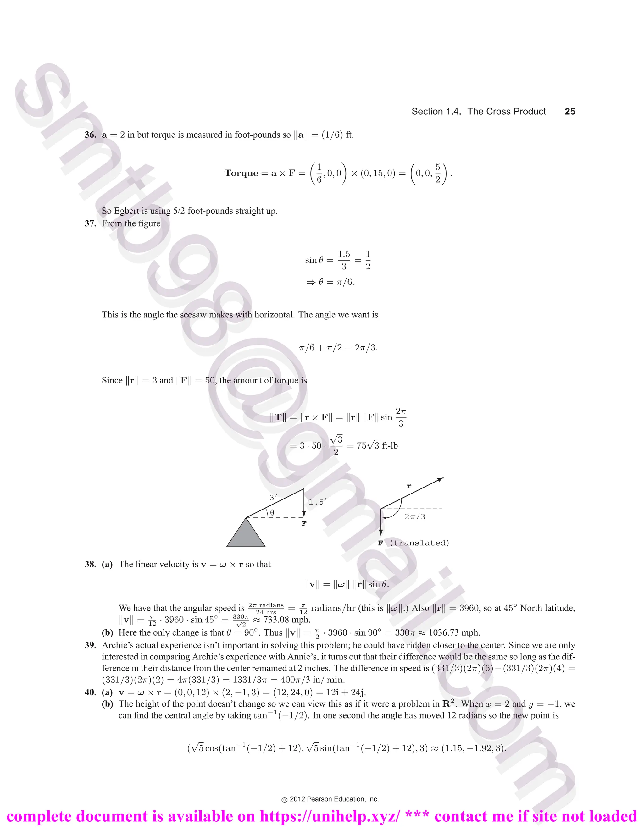 Section 1.4. The Cross Product 25
36. a = 2 in but torque is measured in foot-pounds so a = (1/6) ft.
Torque = a × F =
1
6
, 0, 0 × (0, 15, 0) = 0, 0,
5
2
.
So Egbert is using 5/2 foot-pounds straight up.
37. From the figure
sin θ =
1.5
3
=
1
2
⇒ θ = π/6.
This is the angle the seesaw makes with horizontal. The angle we want is
π/6 + π/2 = 2π/3.
Since r = 3 and F = 50, the amount of torque is
T = r × F = r F sin
2π
3
= 3 · 50 ·
√
3
2
= 75
√
3 ft-lb
1.5⬘
3⬘
␪
F
r
2␲/3
F (translated)
38. (a) The linear velocity is v = ω × r so that
v = ω r sin θ.
We have that the angular speed is 2π radians
24 hrs
= π
12
radians/hr (this is ω .) Also r = 3960, so at 45◦
North latitude,
v = π
12
· 3960 · sin 45◦
= 330π
√
2
≈ 733.08 mph.
(b) Here the only change is that θ = 90◦
. Thus v = π
2
· 3960 · sin 90◦
= 330π ≈ 1036.73 mph.
39. Archie’s actual experience isn’t important in solving this problem; he could have ridden closer to the center. Since we are only
interested in comparing Archie’s experience with Annie’s, it turns out that their difference would be the same so long as the dif-
ference in their distance from the center remained at 2 inches. The difference in speed is (331/3)(2π)(6)−(331/3)(2π)(4) =
(331/3)(2π)(2) = 4π(331/3) = 1331/3π = 400π/3 in/ min.
40. (a) v = ω × r = (0, 0, 12) × (2, −1, 3) = (12, 24, 0) = 12i + 24j.
(b) The height of the point doesn’t change so we can view this as if it were a problem in R2
. When x = 2 and y = −1, we
can find the central angle by taking tan−1
(−1/2). In one second the angle has moved 12 radians so the new point is
(
√
5 cos(tan−1
(−1/2) + 12),
√
5 sin(tan−1
(−1/2) + 12), 3) ≈ (1.15, −1.92, 3).
c
 2012 Pearson Education, Inc.
s
m
t
b
9
8
@
g
m
a
i
l
.
c
o
m
s
m
t
b
9
8
@
g
m
a
i
l
.
c
o
m
complete document is available on https://unihelp.xyz/ *** contact me if site not loaded
 