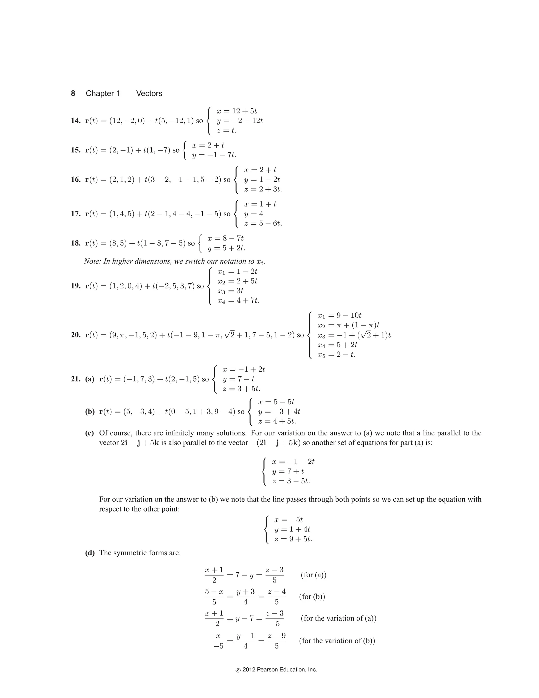8 Chapter 1 Vectors
14. r(t) = (12, −2, 0) + t(5, −12, 1) so
⎧
⎨
⎩
x = 12 + 5t
y = −2 − 12t
z = t.
15. r(t) = (2, −1) + t(1, −7) so

x = 2 + t
y = −1 − 7t.
16. r(t) = (2, 1, 2) + t(3 − 2, −1 − 1, 5 − 2) so
⎧
⎨
⎩
x = 2 + t
y = 1 − 2t
z = 2 + 3t.
17. r(t) = (1, 4, 5) + t(2 − 1, 4 − 4, −1 − 5) so
⎧
⎨
⎩
x = 1 + t
y = 4
z = 5 − 6t.
18. r(t) = (8, 5) + t(1 − 8, 7 − 5) so

x = 8 − 7t
y = 5 + 2t.
Note: In higher dimensions, we switch our notation to xi.
19. r(t) = (1, 2, 0, 4) + t(−2, 5, 3, 7) so
⎧
⎪
⎪
⎨
⎪
⎪
⎩
x1 = 1 − 2t
x2 = 2 + 5t
x3 = 3t
x4 = 4 + 7t.
20. r(t) = (9, π, −1, 5, 2) + t(−1 − 9, 1 − π,
√
2 + 1, 7 − 5, 1 − 2) so
⎧
⎪
⎪
⎪
⎪
⎨
⎪
⎪
⎪
⎪
⎩
x1 = 9 − 10t
x2 = π + (1 − π)t
x3 = −1 + (
√
2 + 1)t
x4 = 5 + 2t
x5 = 2 − t.
21. (a) r(t) = (−1, 7, 3) + t(2, −1, 5) so
⎧
⎨
⎩
x = −1 + 2t
y = 7 − t
z = 3 + 5t.
(b) r(t) = (5, −3, 4) + t(0 − 5, 1 + 3, 9 − 4) so
⎧
⎨
⎩
x = 5 − 5t
y = −3 + 4t
z = 4 + 5t.
(c) Of course, there are infinitely many solutions. For our variation on the answer to (a) we note that a line parallel to the
vector 2i − j + 5k is also parallel to the vector −(2i − j + 5k) so another set of equations for part (a) is:
⎧
⎨
⎩
x = −1 − 2t
y = 7 + t
z = 3 − 5t.
For our variation on the answer to (b) we note that the line passes through both points so we can set up the equation with
respect to the other point:
⎧
⎨
⎩
x = −5t
y = 1 + 4t
z = 9 + 5t.
(d) The symmetric forms are:
x + 1
2
= 7 − y =
z − 3
5
(for (a))
5 − x
5
=
y + 3
4
=
z − 4
5
(for (b))
x + 1
−2
= y − 7 =
z − 3
−5
(for the variation of (a))
x
−5
=
y − 1
4
=
z − 9
5
(for the variation of (b))
c
 2012 Pearson Education, Inc.
 