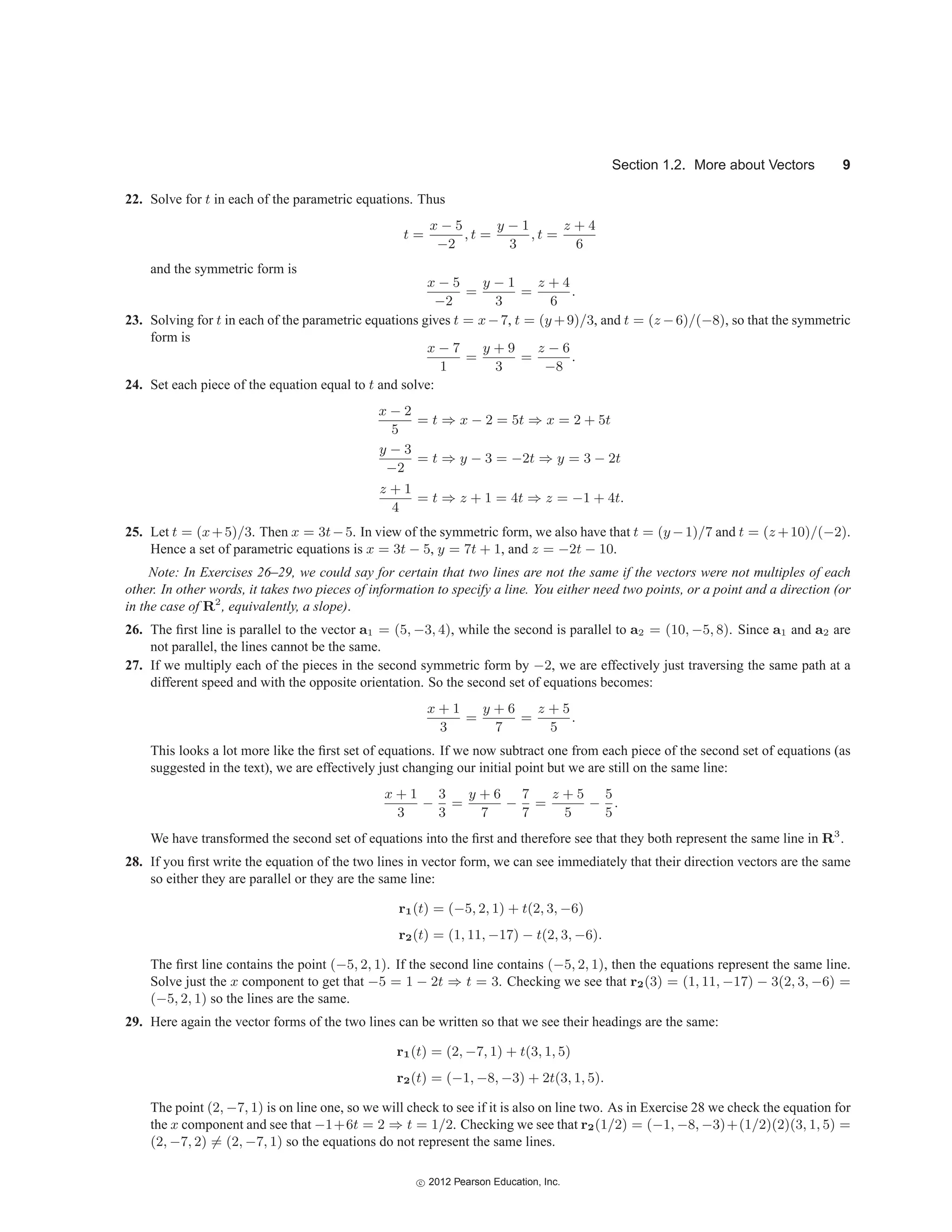 Section 1.2. More about Vectors 9
22. Solve for t in each of the parametric equations. Thus
t =
x − 5
−2
, t =
y − 1
3
, t =
z + 4
6
and the symmetric form is
x − 5
−2
=
y − 1
3
=
z + 4
6
.
23. Solving for t in each of the parametric equations gives t = x−7, t = (y +9)/3, and t = (z −6)/(−8), so that the symmetric
form is
x − 7
1
=
y + 9
3
=
z − 6
−8
.
24. Set each piece of the equation equal to t and solve:
x − 2
5
= t ⇒ x − 2 = 5t ⇒ x = 2 + 5t
y − 3
−2
= t ⇒ y − 3 = −2t ⇒ y = 3 − 2t
z + 1
4
= t ⇒ z + 1 = 4t ⇒ z = −1 + 4t.
25. Let t = (x+5)/3. Then x = 3t−5. In view of the symmetric form, we also have that t = (y −1)/7 and t = (z +10)/(−2).
Hence a set of parametric equations is x = 3t − 5, y = 7t + 1, and z = −2t − 10.
Note: In Exercises 26–29, we could say for certain that two lines are not the same if the vectors were not multiples of each
other. In other words, it takes two pieces of information to specify a line. You either need two points, or a point and a direction (or
in the case of R2
, equivalently, a slope).
26. The first line is parallel to the vector a1 = (5, −3, 4), while the second is parallel to a2 = (10, −5, 8). Since a1 and a2 are
not parallel, the lines cannot be the same.
27. If we multiply each of the pieces in the second symmetric form by −2, we are effectively just traversing the same path at a
different speed and with the opposite orientation. So the second set of equations becomes:
x + 1
3
=
y + 6
7
=
z + 5
5
.
This looks a lot more like the first set of equations. If we now subtract one from each piece of the second set of equations (as
suggested in the text), we are effectively just changing our initial point but we are still on the same line:
x + 1
3
−
3
3
=
y + 6
7
−
7
7
=
z + 5
5
−
5
5
.
We have transformed the second set of equations into the first and therefore see that they both represent the same line in R3
.
28. If you first write the equation of the two lines in vector form, we can see immediately that their direction vectors are the same
so either they are parallel or they are the same line:
r1(t) = (−5, 2, 1) + t(2, 3, −6)
r2(t) = (1, 11, −17) − t(2, 3, −6).
The first line contains the point (−5, 2, 1). If the second line contains (−5, 2, 1), then the equations represent the same line.
Solve just the x component to get that −5 = 1 − 2t ⇒ t = 3. Checking we see that r2(3) = (1, 11, −17) − 3(2, 3, −6) =
(−5, 2, 1) so the lines are the same.
29. Here again the vector forms of the two lines can be written so that we see their headings are the same:
r1(t) = (2, −7, 1) + t(3, 1, 5)
r2(t) = (−1, −8, −3) + 2t(3, 1, 5).
The point (2, −7, 1) is on line one, so we will check to see if it is also on line two. As in Exercise 28 we check the equation for
the x component and see that −1+6t = 2 ⇒ t = 1/2. Checking we see that r2(1/2) = (−1, −8, −3)+(1/2)(2)(3, 1, 5) =
(2, −7, 2) = (2, −7, 1) so the equations do not represent the same lines.
c
 2012 Pearson Education, Inc.
 