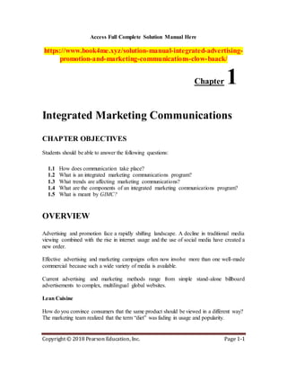Copyright © 2018 Pearson Education, Inc. Page 1-1
Access Full Complete Solution Manual Here
https://www.book4me.xyz/solution-manual-integrated-advertising-
promotion-and-marketing-communications-clow-baack/
Chapter 1
Integrated Marketing Communications
CHAPTER OBJECTIVES
Students should be able to answer the following questions:
1.1 How does communication take place?
1.2 What is an integrated marketing communications program?
1.3 What trends are affecting marketing communications?
1.4 What are the components of an integrated marketing communications program?
1.5 What is meant by GIMC?
OVERVIEW
Advertising and promotion face a rapidly shifting landscape. A decline in traditional media
viewing combined with the rise in internet usage and the use of social media have created a
new order.
Effective advertising and marketing campaigns often now involve more than one well-made
commercial because such a wide variety of media is available.
Current advertising and marketing methods range from simple stand-alone billboard
advertisements to complex, multilingual global websites.
Lean Cuisine
How do you convince consumers that the same product should be viewed in a different way?
The marketing team realized that the term “diet” was fading in usage and popularity.
 