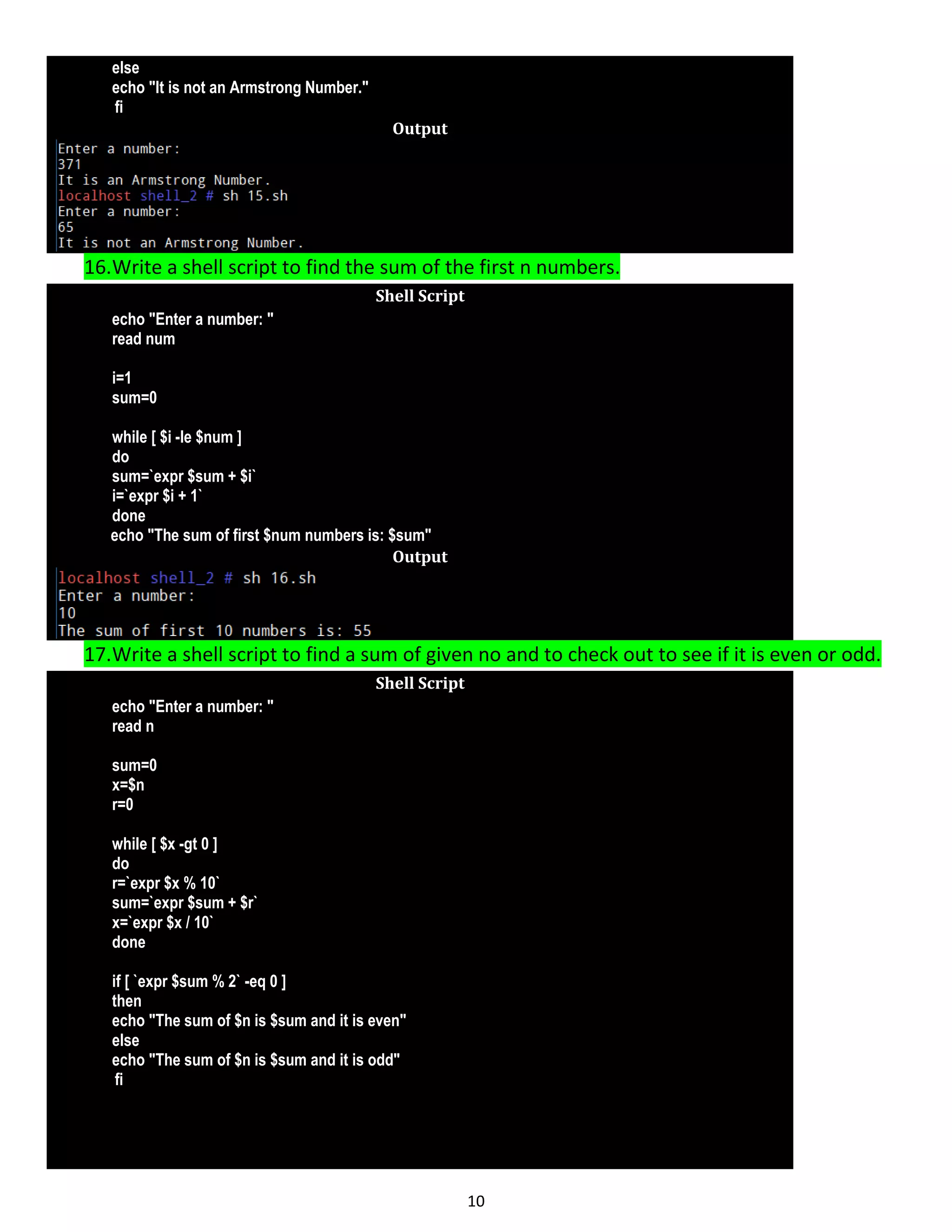 10 else echo "It is not an Armstrong Number." fi Output 16.Write a shell script to find the sum of the first n numbers. Shell Script echo "Enter a number: " read num i=1 sum=0 while [ $i -le $num ] do sum=`expr $sum + $i` i=`expr $i + 1` done echo "The sum of first $num numbers is: $sum" Output 17.Write a shell script to find a sum of given no and to check out to see if it is even or odd. Shell Script echo "Enter a number: " read n sum=0 x=$n r=0 while [ $x -gt 0 ] do r=`expr $x % 10` sum=`expr $sum + $r` x=`expr $x / 10` done if [ `expr $sum % 2` -eq 0 ] then echo "The sum of $n is $sum and it is even" else echo "The sum of $n is $sum and it is odd" fi 