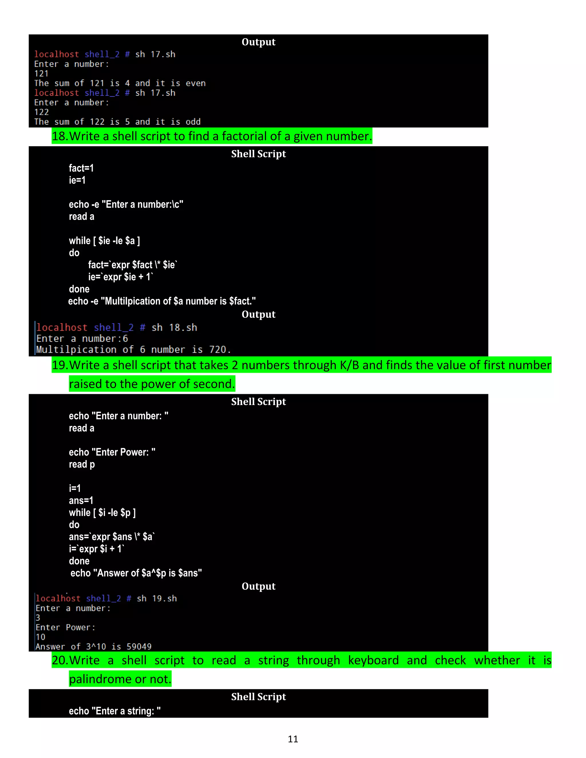 11 Output 18.Write a shell script to find a factorial of a given number. Shell Script fact=1 ie=1 echo -e "Enter a number:c" read a while [ $ie -le $a ] do fact=`expr $fact * $ie` ie=`expr $ie + 1` done echo -e "Multilpication of $a number is $fact." Output 19.Write a shell script that takes 2 numbers through K/B and finds the value of first number raised to the power of second. Shell Script echo "Enter a number: " read a echo "Enter Power: " read p i=1 ans=1 while [ $i -le $p ] do ans=`expr $ans * $a` i=`expr $i + 1` done echo "Answer of $a^$p is $ans" Output 20.Write a shell script to read a string through keyboard and check whether it is palindrome or not. Shell Script echo "Enter a string: " 