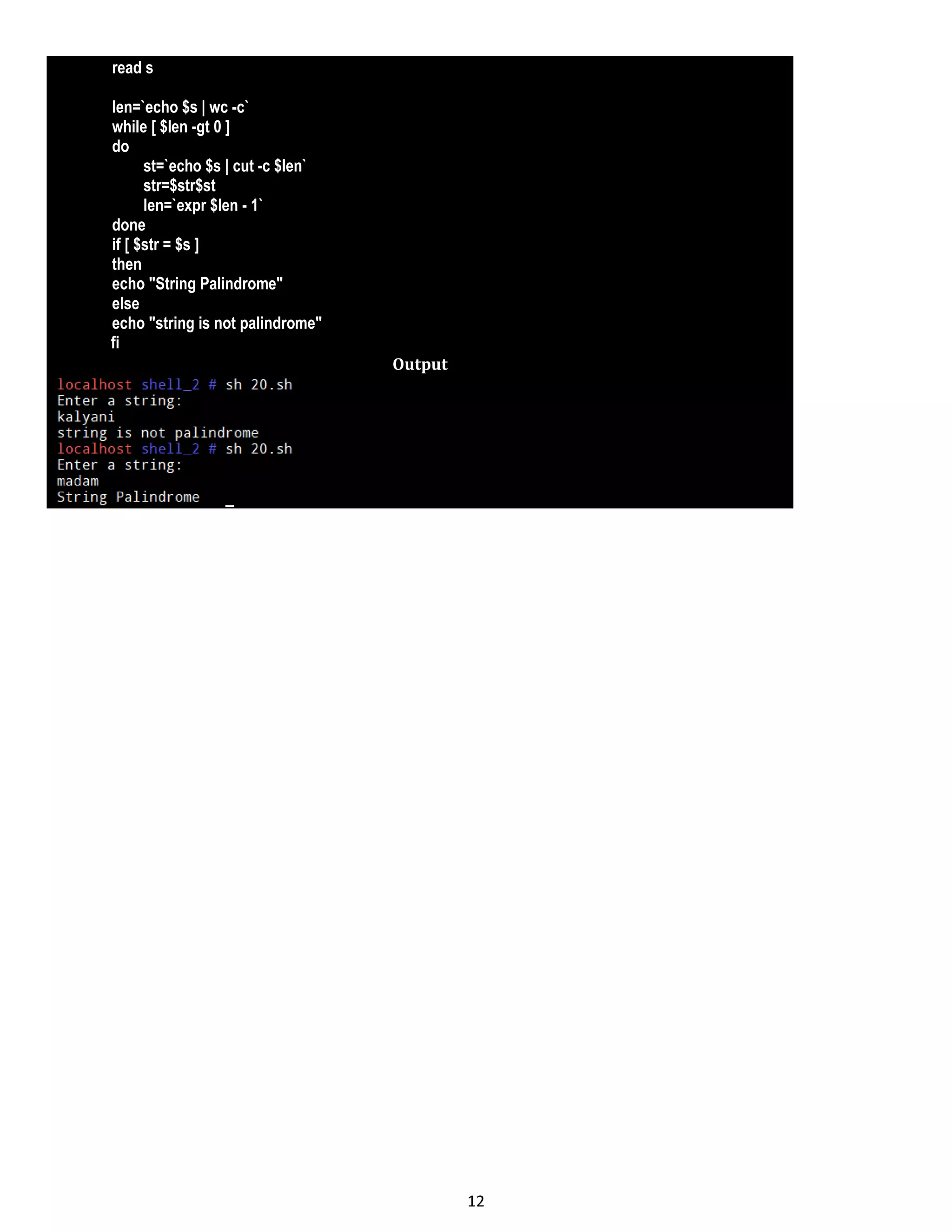 12 read s len=`echo $s | wc -c` while [ $len -gt 0 ] do st=`echo $s | cut -c $len` str=$str$st len=`expr $len - 1` done if [ $str = $s ] then echo "String Palindrome" else echo "string is not palindrome" fi Output 