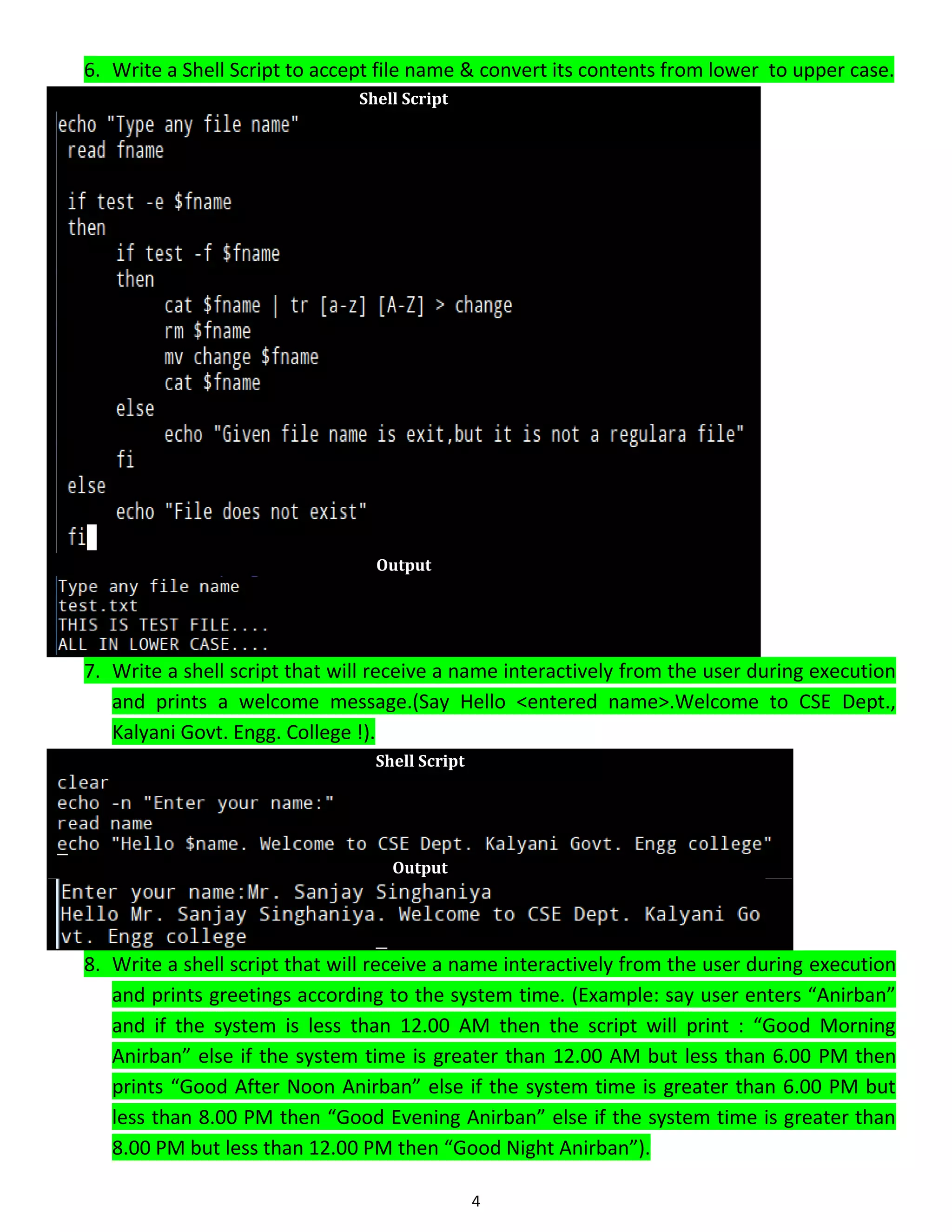 4 6. Write a Shell Script to accept file name & convert its contents from lower to upper case. Shell Script Output 7. Write a shell script that will receive a name interactively from the user during execution and prints a welcome message.(Say Hello <entered name>.Welcome to CSE Dept., Kalyani Govt. Engg. College !). Shell Script Output 8. Write a shell script that will receive a name interactively from the user during execution and prints greetings according to the system time. (Example: say user enters “Anirban” and if the system is less than 12.00 AM then the script will print : “Good Morning Anirban” else if the system time is greater than 12.00 AM but less than 6.00 PM then prints “Good After Noon Anirban” else if the system time is greater than 6.00 PM but less than 8.00 PM then “Good Evening Anirban” else if the system time is greater than 8.00 PM but less than 12.00 PM then “Good Night Anirban”). 