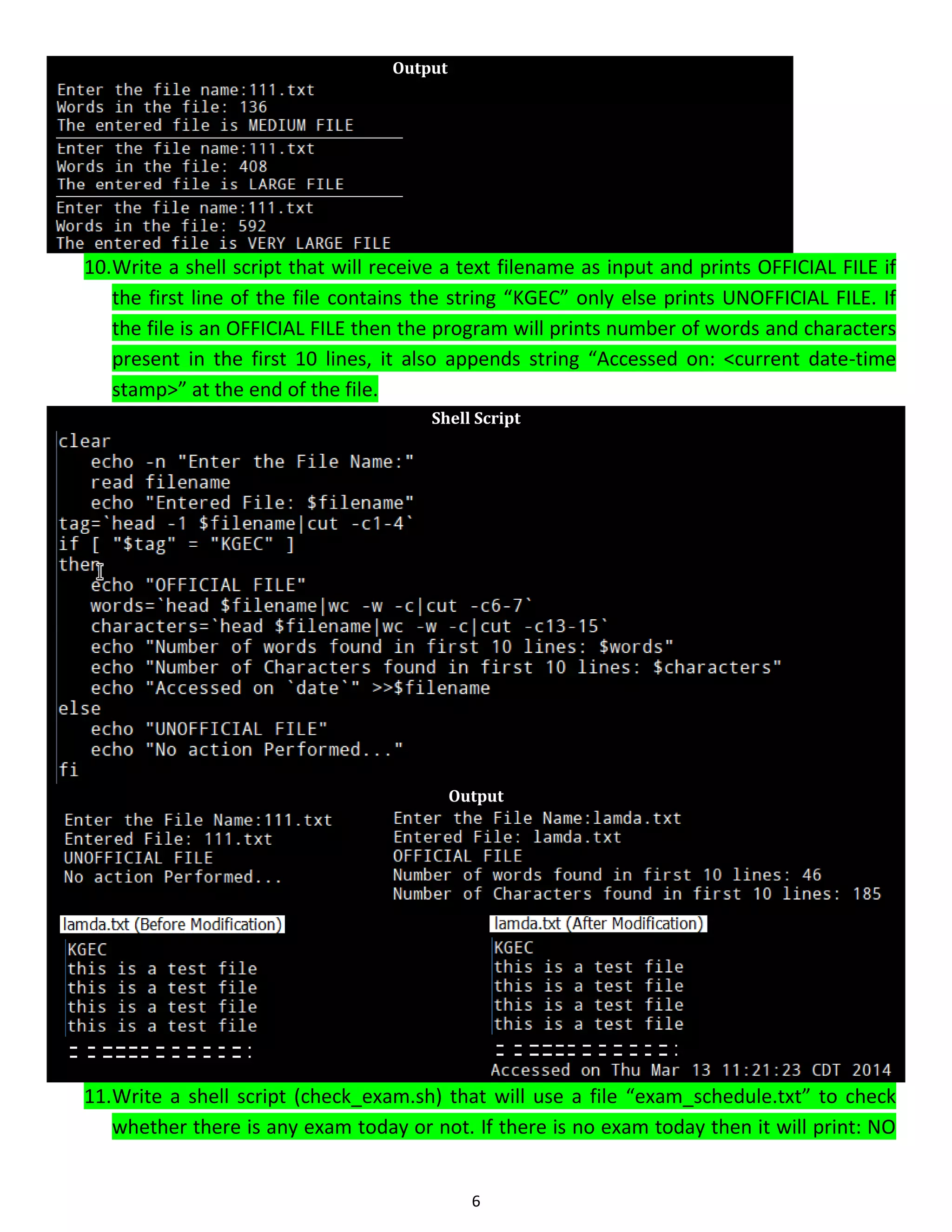 6 Output 10.Write a shell script that will receive a text filename as input and prints OFFICIAL FILE if the first line of the file contains the string “KGEC” only else prints UNOFFICIAL FILE. If the file is an OFFICIAL FILE then the program will prints number of words and characters present in the first 10 lines, it also appends string “Accessed on: <current date-time stamp>” at the end of the file. Shell Script Output 11.Write a shell script (check_exam.sh) that will use a file “exam_schedule.txt” to check whether there is any exam today or not. If there is no exam today then it will print: NO 