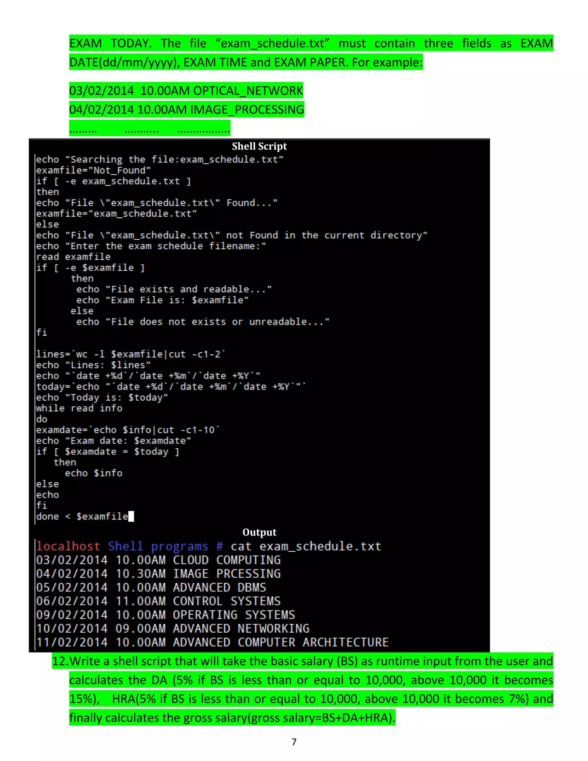 7 EXAM TODAY. The file “exam_schedule.txt” must contain three fields as EXAM DATE(dd/mm/yyyy), EXAM TIME and EXAM PAPER. For example: 03/02/2014 10.00AM OPTICAL_NETWORK 04/02/2014 10.00AM IMAGE_PROCESSING ……… ……….. …………….. Shell Script Output 12.Write a shell script that will take the basic salary (BS) as runtime input from the user and calculates the DA (5% if BS is less than or equal to 10,000, above 10,000 it becomes 15%), HRA(5% if BS is less than or equal to 10,000, above 10,000 it becomes 7%) and finally calculates the gross salary(gross salary=BS+DA+HRA). 