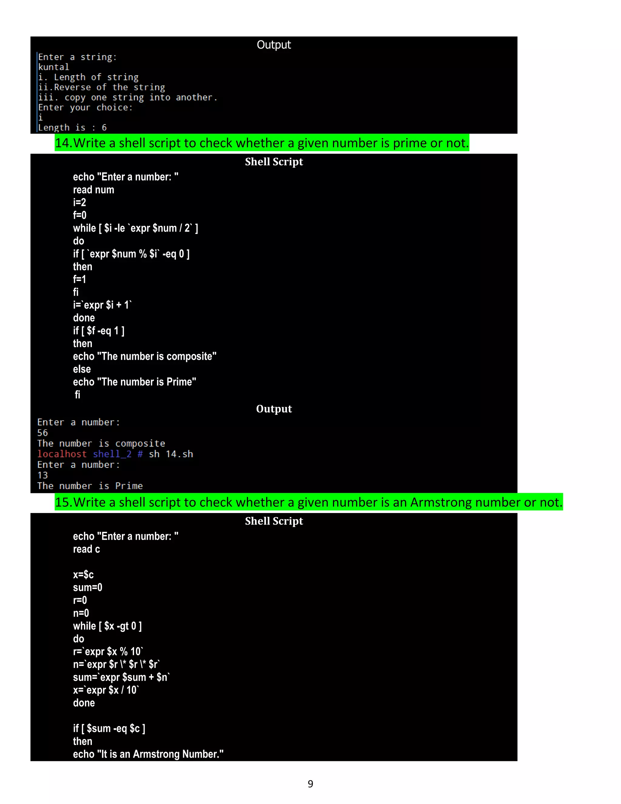 9 Output 14.Write a shell script to check whether a given number is prime or not. Shell Script echo "Enter a number: " read num i=2 f=0 while [ $i -le `expr $num / 2` ] do if [ `expr $num % $i` -eq 0 ] then f=1 fi i=`expr $i + 1` done if [ $f -eq 1 ] then echo "The number is composite" else echo "The number is Prime" fi Output 15.Write a shell script to check whether a given number is an Armstrong number or not. Shell Script echo "Enter a number: " read c x=$c sum=0 r=0 n=0 while [ $x -gt 0 ] do r=`expr $x % 10` n=`expr $r * $r * $r` sum=`expr $sum + $n` x=`expr $x / 10` done if [ $sum -eq $c ] then echo "It is an Armstrong Number." 