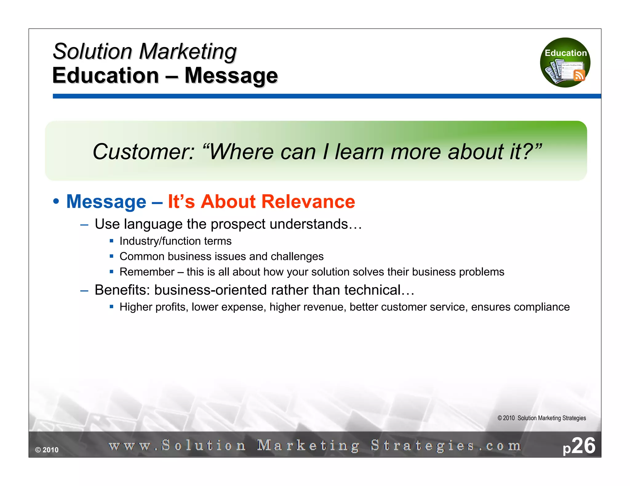 Solution Marketing                                                                                        Education


    Education – Message


           Customer: “Where can I learn more about it?”

         Message – It’s About Relevance
          – Use language the prospect understands…
                Industry/function terms
                Common business issues and challenges
                Remember – this is all about how your solution solves their business problems
          – Benefits: business-oriented rather than technical…
                Higher profits, lower expense, higher revenue, better customer service, ensures compliance




                                                                                           © 2010 Solution Marketing Strategies




© 2010                                                                                                               p26
 