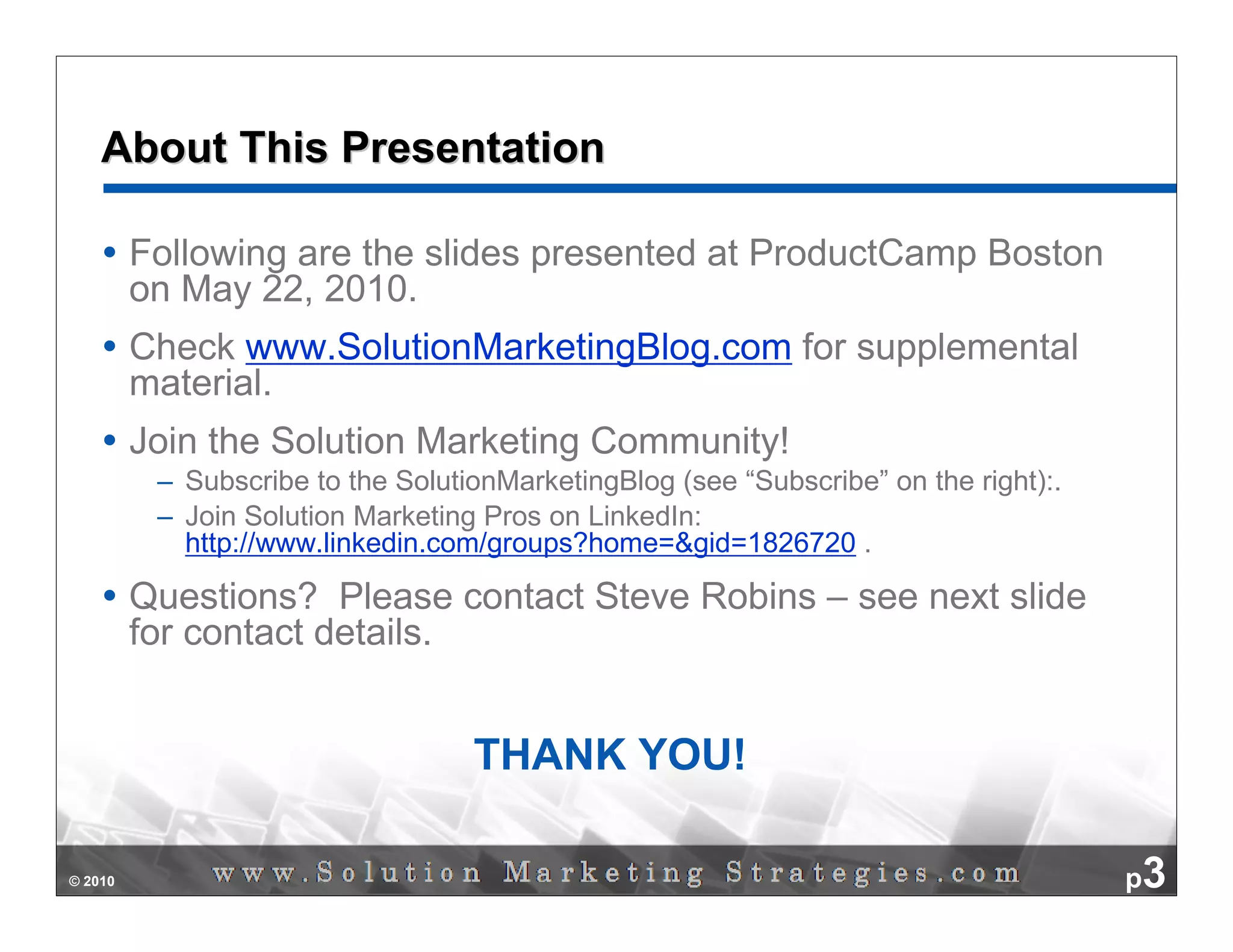 About This Presentation

         Following are the slides presented at ProductCamp Boston
         on May 22, 2010.
         Check www.SolutionMarketingBlog.com for supplemental
         material.
         Join the Solution Marketing Community!
          – Subscribe to the SolutionMarketingBlog (see “Subscribe” on the right):.
          – Join Solution Marketing Pros on LinkedIn:
            http://www.linkedin.com/groups?home=&gid=1826720 .

         Questions? Please contact Steve Robins – see next slide
         for contact details.


                                   THANK YOU!

© 2010                                                                                p3
 