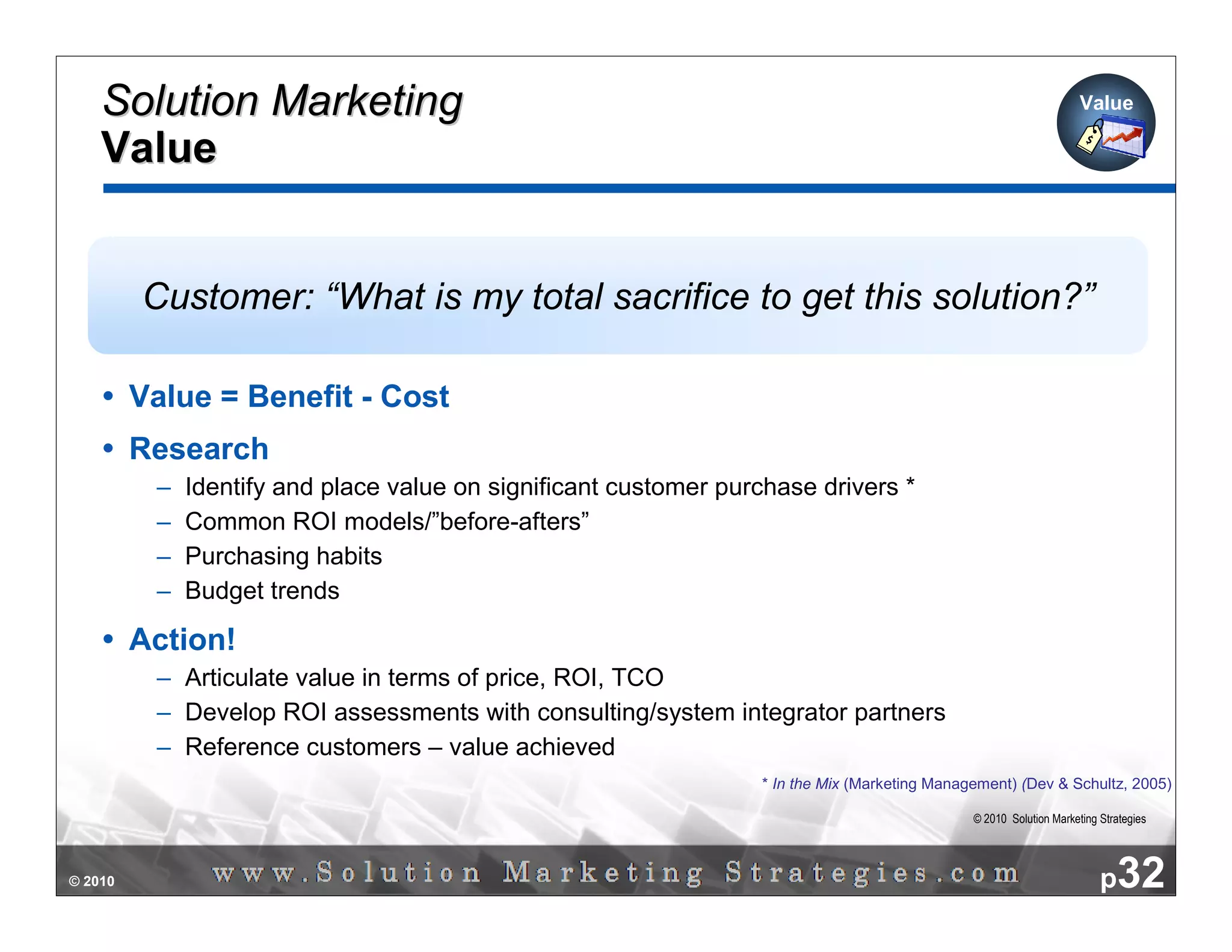 Solution Marketing                                                                                               Value

    Value


         Customer: “What is my total sacrifice to get this solution?”

         Value = Benefit - Cost
         Research
          –   Identify and place value on significant customer purchase drivers *
          –   Common ROI models/”before-afters”
          –   Purchasing habits
          –   Budget trends

         Action!
          – Articulate value in terms of price, ROI, TCO
          – Develop ROI assessments with consulting/system integrator partners
          – Reference customers – value achieved
                                                                  * In the Mix (Marketing Management) (Dev & Schultz, 2005)

                                                                                               © 2010 Solution Marketing Strategies




© 2010                                                                                                                   p32
 