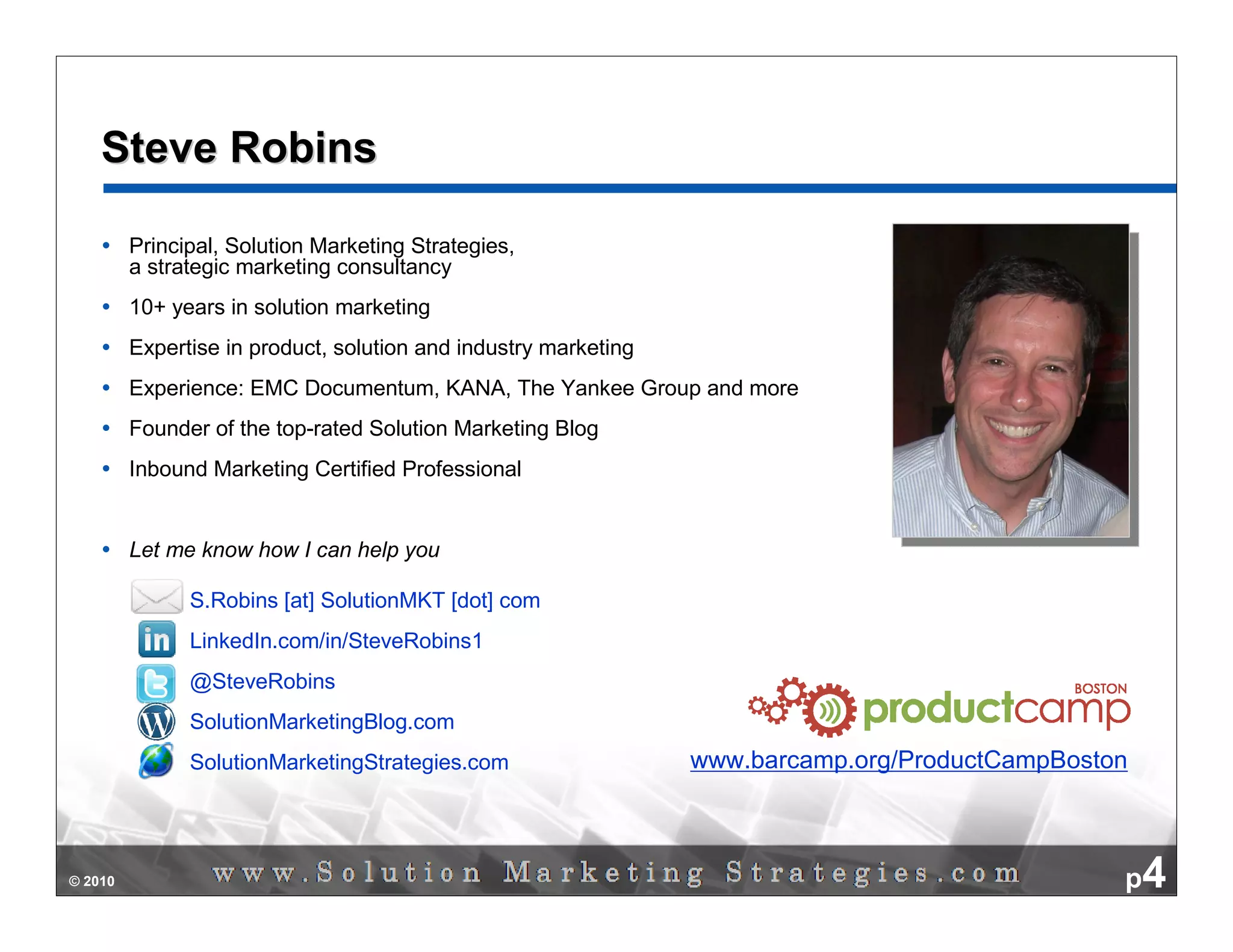 Steve Robins

         Principal, Solution Marketing Strategies,
         a strategic marketing consultancy
         10+ years in solution marketing
         Expertise in product, solution and industry marketing
         Experience: EMC Documentum, KANA, The Yankee Group and more
         Founder of the top-rated Solution Marketing Blog
         Inbound Marketing Certified Professional


         Let me know how I can help you

               S.Robins [at] SolutionMKT [dot] com
               LinkedIn.com/in/SteveRobins1
               @SteveRobins
               SolutionMarketingBlog.com
               SolutionMarketingStrategies.com                   www.barcamp.org/ProductCampBoston



© 2010                                                                                           p4
 
