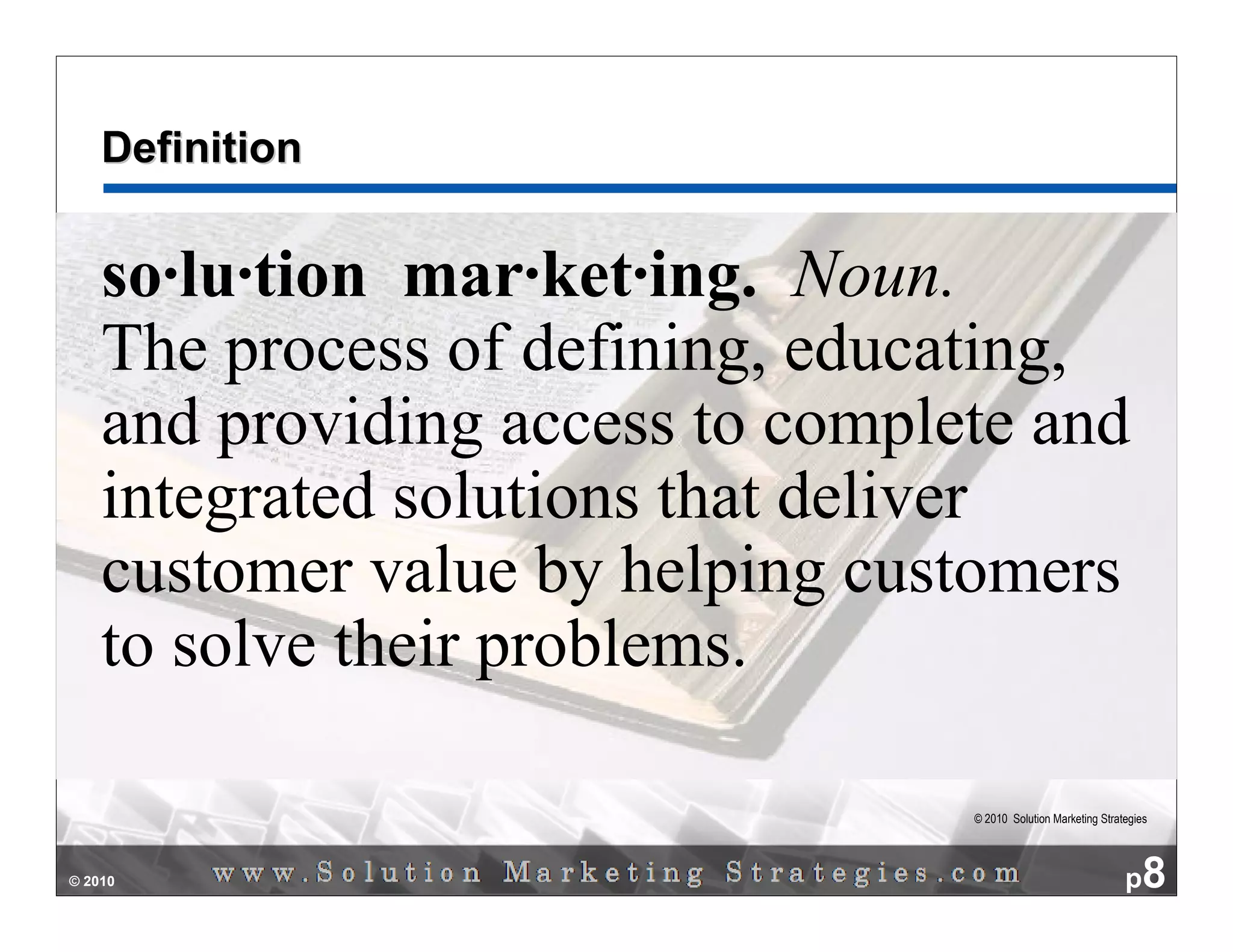 Definition


    so·lu·tion mar·ket·ing. Noun.
    The process of defining, educating,
    and providing access to complete and
    integrated solutions that deliver
    customer value by helping customers
    to solve their problems.

                                  © 2010 Solution Marketing Strategies




© 2010                                                           p8
 