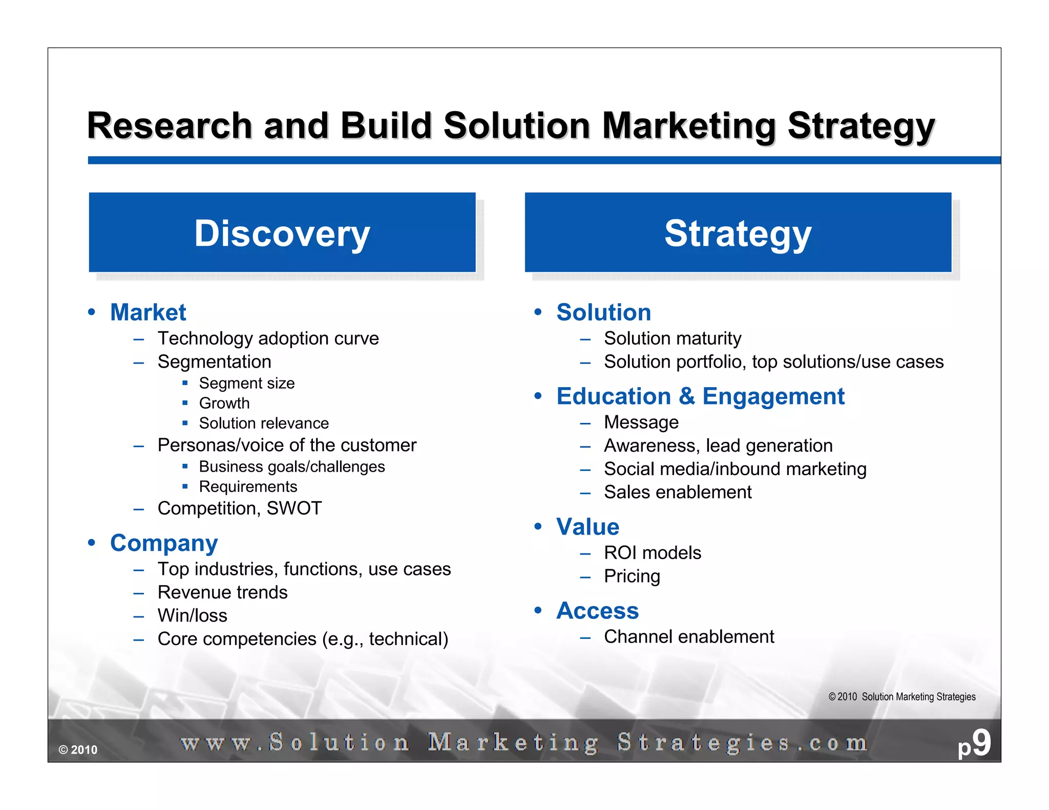 Research and Build Solution Marketing Strategy

                  Discovery
                  Discovery                                     Strategy
                                                                Strategy
         Market                                      Solution
          – Technology adoption curve                 – Solution maturity
          – Segmentation                              – Solution portfolio, top solutions/use cases
                   Segment size
                   Growth                            Education & Engagement
                   Solution relevance                 –   Message
          – Personas/voice of the customer            –   Awareness, lead generation
                   Business goals/challenges          –   Social media/inbound marketing
                   Requirements                       –   Sales enablement
          – Competition, SWOT
                                                     Value
         Company                                      – ROI models
          –   Top industries, functions, use cases    – Pricing
          –   Revenue trends
          –   Win/loss                               Access
          –   Core competencies (e.g., technical)     – Channel enablement


                                                                                    © 2010 Solution Marketing Strategies




© 2010                                                                                                             p9
 