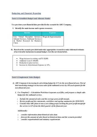 Budgeting and Financial Reporting
Task 3.1 Establish Budget and Allocate Funds:
Use previous years financial data provided in the scenario for ABC Company.
I. Identify the main income and expense resources.
Income Expense
Live Virtual Reception Services,
Inbound Services, Outbound Services
& Market Research for Business
Client.
Wages & Superannuation
II. Based on the scenario provided undertake appropriate research to make informed estimate
of newitem for inclusions in annual budget. List the newitems below.
 Wage increase in existing staff $ 50,000.
 Additonal Loan $ 100,000.
 Reduction in price/service.
 Increase in Advertisment Expense @ 10%.
Task 3.2 Implement Sales Budget:
A) ABC Company is increasing its advertising budget by 12 % in the next financial year. Part of
their marketing strategy is to increase sales of the outbound service by 10%each quarterfor the
next financial year.
I. Use Template2 – Calculation Worksheet (separate excel file), and prepare a simple sales
budget for the outbound service.
o Include the amount of sales and the average gross profit margin.
o Review profit and loss statements, cash flows and ageing summaries for 2018/2019.
o Consider that ABC plans to run a cost-cutting project to bring the gross profit margin for
the service to 42% from the third quarter of the financial year
Additionally:
o consider information about historical sales data
o forecast the amount of sales based on historical data and the scenario provided
o consider organisational and statutory requirements
 