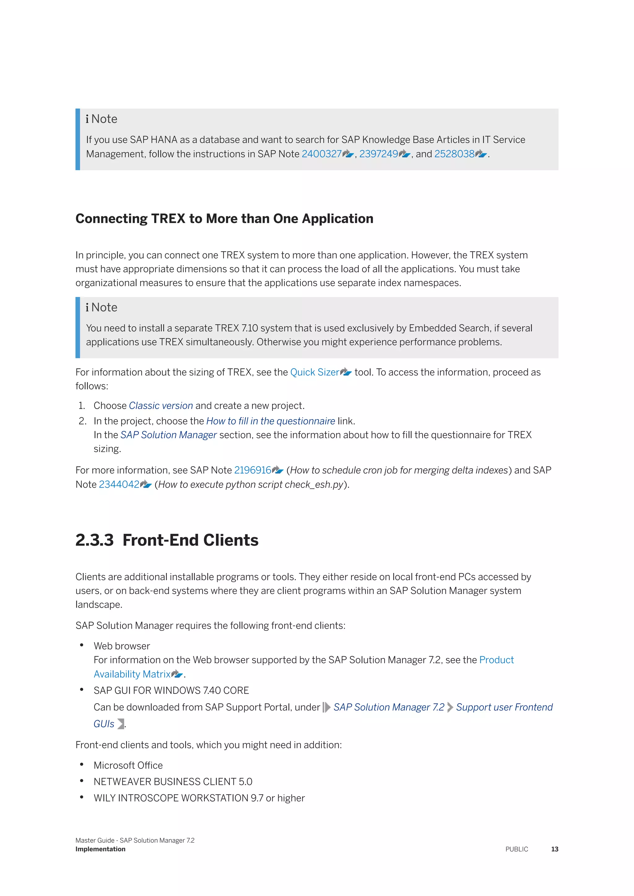  Note
If you use SAP HANA as a database and want to search for SAP Knowledge Base Articles in IT Service
Management, follow the instructions in SAP Note 2400327 , 2397249 , and 2528038 .
Connecting TREX to More than One Application
In principle, you can connect one TREX system to more than one application. However, the TREX system
must have appropriate dimensions so that it can process the load of all the applications. You must take
organizational measures to ensure that the applications use separate index namespaces.
 Note
You need to install a separate TREX 7.10 system that is used exclusively by Embedded Search, if several
applications use TREX simultaneously. Otherwise you might experience performance problems.
For information about the sizing of TREX, see the Quick Sizer tool. To access the information, proceed as
follows:
1. Choose Classic version and create a new project.
2. In the project, choose the How to fill in the questionnaire link.
In the SAP Solution Manager section, see the information about how to fill the questionnaire for TREX
sizing.
For more information, see SAP Note 2196916 (How to schedule cron job for merging delta indexes) and SAP
Note 2344042 (How to execute python script check_esh.py).
2.3.3 Front-End Clients
Clients are additional installable programs or tools. They either reside on local front-end PCs accessed by
users, or on back-end systems where they are client programs within an SAP Solution Manager system
landscape.
SAP Solution Manager requires the following front-end clients:
• Web browser
For information on the Web browser supported by the SAP Solution Manager 7.2, see the Product
Availability Matrix .
• SAP GUI FOR WINDOWS 7.40 CORE
Can be downloaded from SAP Support Portal, under SAP Solution Manager 7.2 Support user Frontend
GUIs .
Front-end clients and tools, which you might need in addition:
• Microsoft Office
• NETWEAVER BUSINESS CLIENT 5.0
• WILY INTROSCOPE WORKSTATION 9.7 or higher
Master Guide - SAP Solution Manager 7.2
Implementation PUBLIC 13
 