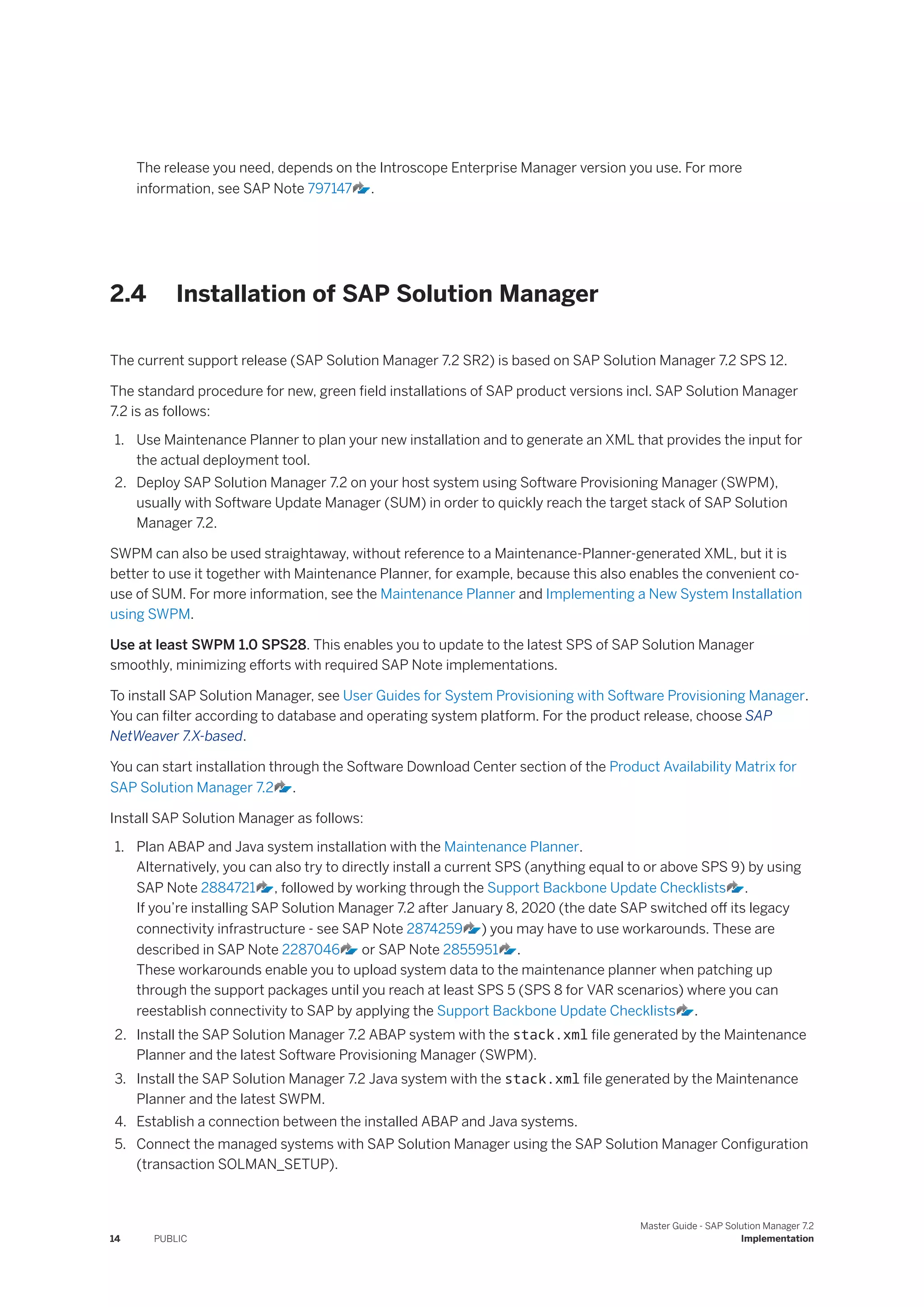 The release you need, depends on the Introscope Enterprise Manager version you use. For more
information, see SAP Note 797147 .
2.4 Installation of SAP Solution Manager
The current support release (SAP Solution Manager 7.2 SR2) is based on SAP Solution Manager 7.2 SPS 12.
The standard procedure for new, green field installations of SAP product versions incl. SAP Solution Manager
7.2 is as follows:
1. Use Maintenance Planner to plan your new installation and to generate an XML that provides the input for
the actual deployment tool.
2. Deploy SAP Solution Manager 7.2 on your host system using Software Provisioning Manager (SWPM),
usually with Software Update Manager (SUM) in order to quickly reach the target stack of SAP Solution
Manager 7.2.
SWPM can also be used straightaway, without reference to a Maintenance-Planner-generated XML, but it is
better to use it together with Maintenance Planner, for example, because this also enables the convenient co-
use of SUM. For more information, see the Maintenance Planner and Implementing a New System Installation
using SWPM.
Use at least SWPM 1.0 SPS28. This enables you to update to the latest SPS of SAP Solution Manager
smoothly, minimizing efforts with required SAP Note implementations.
To install SAP Solution Manager, see User Guides for System Provisioning with Software Provisioning Manager.
You can filter according to database and operating system platform. For the product release, choose SAP
NetWeaver 7.X-based.
You can start installation through the Software Download Center section of the Product Availability Matrix for
SAP Solution Manager 7.2 .
Install SAP Solution Manager as follows:
1. Plan ABAP and Java system installation with the Maintenance Planner.
Alternatively, you can also try to directly install a current SPS (anything equal to or above SPS 9) by using
SAP Note 2884721 , followed by working through the Support Backbone Update Checklists .
If you’re installing SAP Solution Manager 7.2 after January 8, 2020 (the date SAP switched off its legacy
connectivity infrastructure - see SAP Note 2874259 ) you may have to use workarounds. These are
described in SAP Note 2287046 or SAP Note 2855951 .
These workarounds enable you to upload system data to the maintenance planner when patching up
through the support packages until you reach at least SPS 5 (SPS 8 for VAR scenarios) where you can
reestablish connectivity to SAP by applying the Support Backbone Update Checklists .
2. Install the SAP Solution Manager 7.2 ABAP system with the stack.xml file generated by the Maintenance
Planner and the latest Software Provisioning Manager (SWPM).
3. Install the SAP Solution Manager 7.2 Java system with the stack.xml file generated by the Maintenance
Planner and the latest SWPM.
4. Establish a connection between the installed ABAP and Java systems.
5. Connect the managed systems with SAP Solution Manager using the SAP Solution Manager Configuration
(transaction SOLMAN_SETUP).
14 PUBLIC
Master Guide - SAP Solution Manager 7.2
Implementation
 