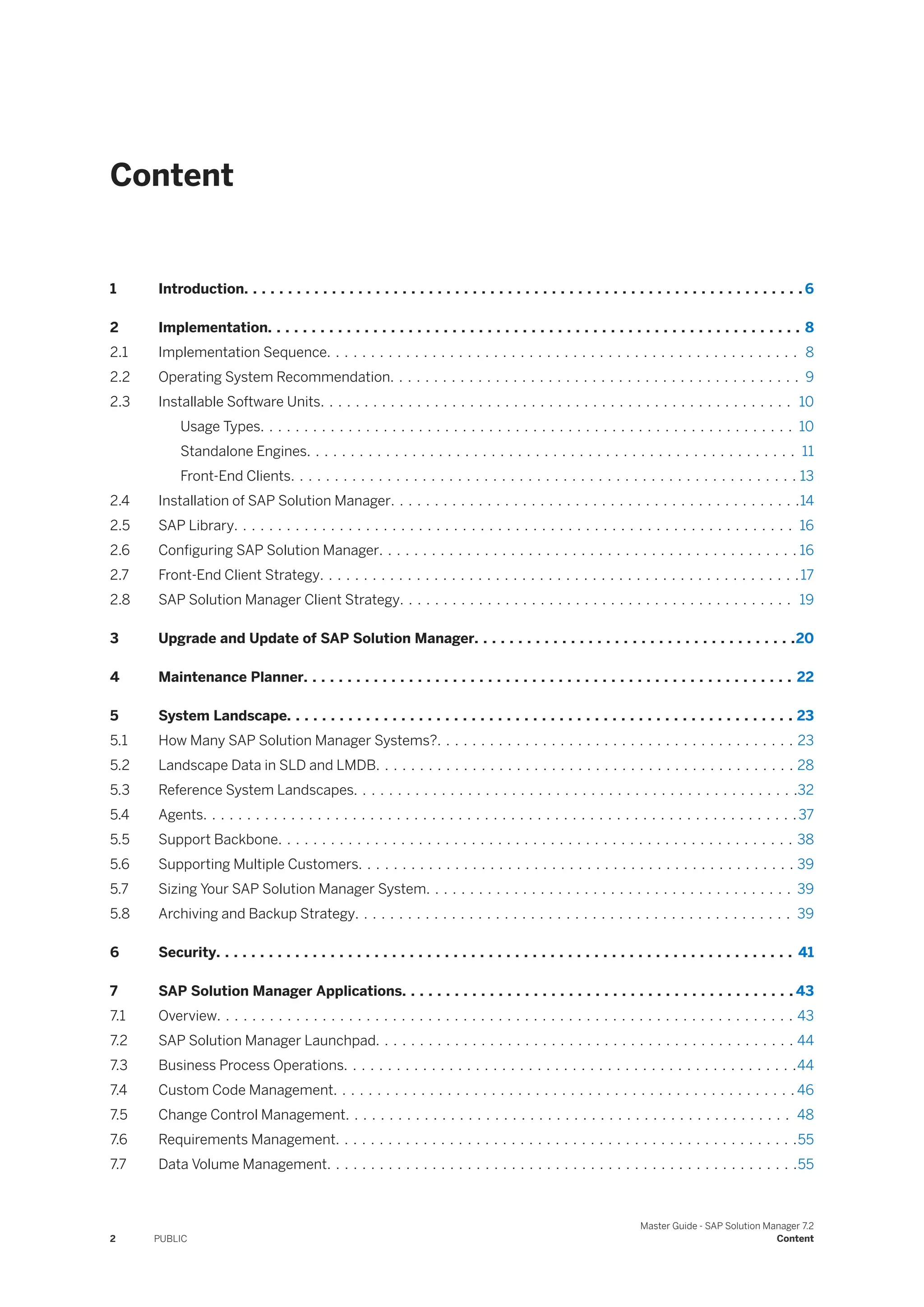 Content
1 Introduction. . . . . . . . . . . . . . . . . . . . . . . . . . . . . . . . . . . . . . . . . . . . . . . . . . . . . . . . . . . . . . . . 6
2 Implementation. . . . . . . . . . . . . . . . . . . . . . . . . . . . . . . . . . . . . . . . . . . . . . . . . . . . . . . . . . . . . 8
2.1 Implementation Sequence. . . . . . . . . . . . . . . . . . . . . . . . . . . . . . . . . . . . . . . . . . . . . . . . . . . . . . 8
2.2 Operating System Recommendation. . . . . . . . . . . . . . . . . . . . . . . . . . . . . . . . . . . . . . . . . . . . . . . 9
2.3 Installable Software Units. . . . . . . . . . . . . . . . . . . . . . . . . . . . . . . . . . . . . . . . . . . . . . . . . . . . . . 10
Usage Types. . . . . . . . . . . . . . . . . . . . . . . . . . . . . . . . . . . . . . . . . . . . . . . . . . . . . . . . . . . . . 10
Standalone Engines. . . . . . . . . . . . . . . . . . . . . . . . . . . . . . . . . . . . . . . . . . . . . . . . . . . . . . . . 11
Front-End Clients. . . . . . . . . . . . . . . . . . . . . . . . . . . . . . . . . . . . . . . . . . . . . . . . . . . . . . . . . . 13
2.4 Installation of SAP Solution Manager. . . . . . . . . . . . . . . . . . . . . . . . . . . . . . . . . . . . . . . . . . . . . . .14
2.5 SAP Library. . . . . . . . . . . . . . . . . . . . . . . . . . . . . . . . . . . . . . . . . . . . . . . . . . . . . . . . . . . . . . . . 16
2.6 Configuring SAP Solution Manager. . . . . . . . . . . . . . . . . . . . . . . . . . . . . . . . . . . . . . . . . . . . . . . . 16
2.7 Front-End Client Strategy. . . . . . . . . . . . . . . . . . . . . . . . . . . . . . . . . . . . . . . . . . . . . . . . . . . . . . .17
2.8 SAP Solution Manager Client Strategy. . . . . . . . . . . . . . . . . . . . . . . . . . . . . . . . . . . . . . . . . . . . . 19
3 Upgrade and Update of SAP Solution Manager. . . . . . . . . . . . . . . . . . . . . . . . . . . . . . . . . . . . .20
4 Maintenance Planner. . . . . . . . . . . . . . . . . . . . . . . . . . . . . . . . . . . . . . . . . . . . . . . . . . . . . . . . 22
5 System Landscape. . . . . . . . . . . . . . . . . . . . . . . . . . . . . . . . . . . . . . . . . . . . . . . . . . . . . . . . . . 23
5.1 How Many SAP Solution Manager Systems?. . . . . . . . . . . . . . . . . . . . . . . . . . . . . . . . . . . . . . . . . 23
5.2 Landscape Data in SLD and LMDB. . . . . . . . . . . . . . . . . . . . . . . . . . . . . . . . . . . . . . . . . . . . . . . . 28
5.3 Reference System Landscapes. . . . . . . . . . . . . . . . . . . . . . . . . . . . . . . . . . . . . . . . . . . . . . . . . . .32
5.4 Agents. . . . . . . . . . . . . . . . . . . . . . . . . . . . . . . . . . . . . . . . . . . . . . . . . . . . . . . . . . . . . . . . . . . .37
5.5 Support Backbone. . . . . . . . . . . . . . . . . . . . . . . . . . . . . . . . . . . . . . . . . . . . . . . . . . . . . . . . . . . 38
5.6 Supporting Multiple Customers. . . . . . . . . . . . . . . . . . . . . . . . . . . . . . . . . . . . . . . . . . . . . . . . . . 39
5.7 Sizing Your SAP Solution Manager System. . . . . . . . . . . . . . . . . . . . . . . . . . . . . . . . . . . . . . . . . . 39
5.8 Archiving and Backup Strategy. . . . . . . . . . . . . . . . . . . . . . . . . . . . . . . . . . . . . . . . . . . . . . . . . . 39
6 Security. . . . . . . . . . . . . . . . . . . . . . . . . . . . . . . . . . . . . . . . . . . . . . . . . . . . . . . . . . . . . . . . . . 41
7 SAP Solution Manager Applications. . . . . . . . . . . . . . . . . . . . . . . . . . . . . . . . . . . . . . . . . . . . . 43
7.1 Overview. . . . . . . . . . . . . . . . . . . . . . . . . . . . . . . . . . . . . . . . . . . . . . . . . . . . . . . . . . . . . . . . . . 43
7.2 SAP Solution Manager Launchpad. . . . . . . . . . . . . . . . . . . . . . . . . . . . . . . . . . . . . . . . . . . . . . . . 44
7.3 Business Process Operations. . . . . . . . . . . . . . . . . . . . . . . . . . . . . . . . . . . . . . . . . . . . . . . . . . . .44
7.4 Custom Code Management. . . . . . . . . . . . . . . . . . . . . . . . . . . . . . . . . . . . . . . . . . . . . . . . . . . . . 46
7.5 Change Control Management. . . . . . . . . . . . . . . . . . . . . . . . . . . . . . . . . . . . . . . . . . . . . . . . . . . 48
7.6 Requirements Management. . . . . . . . . . . . . . . . . . . . . . . . . . . . . . . . . . . . . . . . . . . . . . . . . . . . .55
7.7 Data Volume Management. . . . . . . . . . . . . . . . . . . . . . . . . . . . . . . . . . . . . . . . . . . . . . . . . . . . . .55
2 PUBLIC
Master Guide - SAP Solution Manager 7.2
Content
 