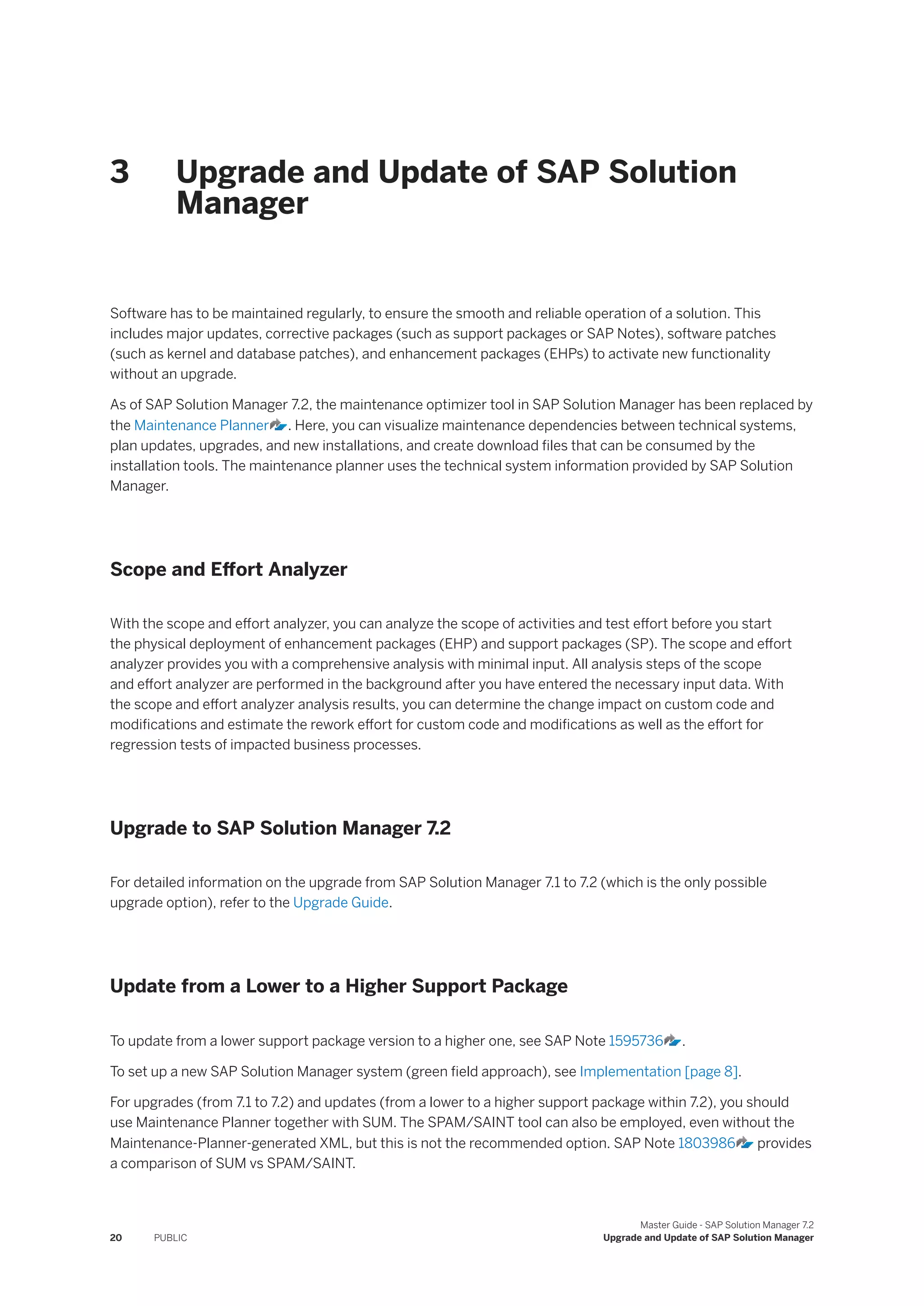3 Upgrade and Update of SAP Solution
Manager
Software has to be maintained regularly, to ensure the smooth and reliable operation of a solution. This
includes major updates, corrective packages (such as support packages or SAP Notes), software patches
(such as kernel and database patches), and enhancement packages (EHPs) to activate new functionality
without an upgrade.
As of SAP Solution Manager 7.2, the maintenance optimizer tool in SAP Solution Manager has been replaced by
the Maintenance Planner . Here, you can visualize maintenance dependencies between technical systems,
plan updates, upgrades, and new installations, and create download files that can be consumed by the
installation tools. The maintenance planner uses the technical system information provided by SAP Solution
Manager.
Scope and Effort Analyzer
With the scope and effort analyzer, you can analyze the scope of activities and test effort before you start
the physical deployment of enhancement packages (EHP) and support packages (SP). The scope and effort
analyzer provides you with a comprehensive analysis with minimal input. All analysis steps of the scope
and effort analyzer are performed in the background after you have entered the necessary input data. With
the scope and effort analyzer analysis results, you can determine the change impact on custom code and
modifications and estimate the rework effort for custom code and modifications as well as the effort for
regression tests of impacted business processes.
Upgrade to SAP Solution Manager 7.2
For detailed information on the upgrade from SAP Solution Manager 7.1 to 7.2 (which is the only possible
upgrade option), refer to the Upgrade Guide.
Update from a Lower to a Higher Support Package
To update from a lower support package version to a higher one, see SAP Note 1595736 .
To set up a new SAP Solution Manager system (green field approach), see Implementation [page 8].
For upgrades (from 7.1 to 7.2) and updates (from a lower to a higher support package within 7.2), you should
use Maintenance Planner together with SUM. The SPAM/SAINT tool can also be employed, even without the
Maintenance-Planner-generated XML, but this is not the recommended option. SAP Note 1803986 provides
a comparison of SUM vs SPAM/SAINT.
20 PUBLIC
Master Guide - SAP Solution Manager 7.2
Upgrade and Update of SAP Solution Manager
 