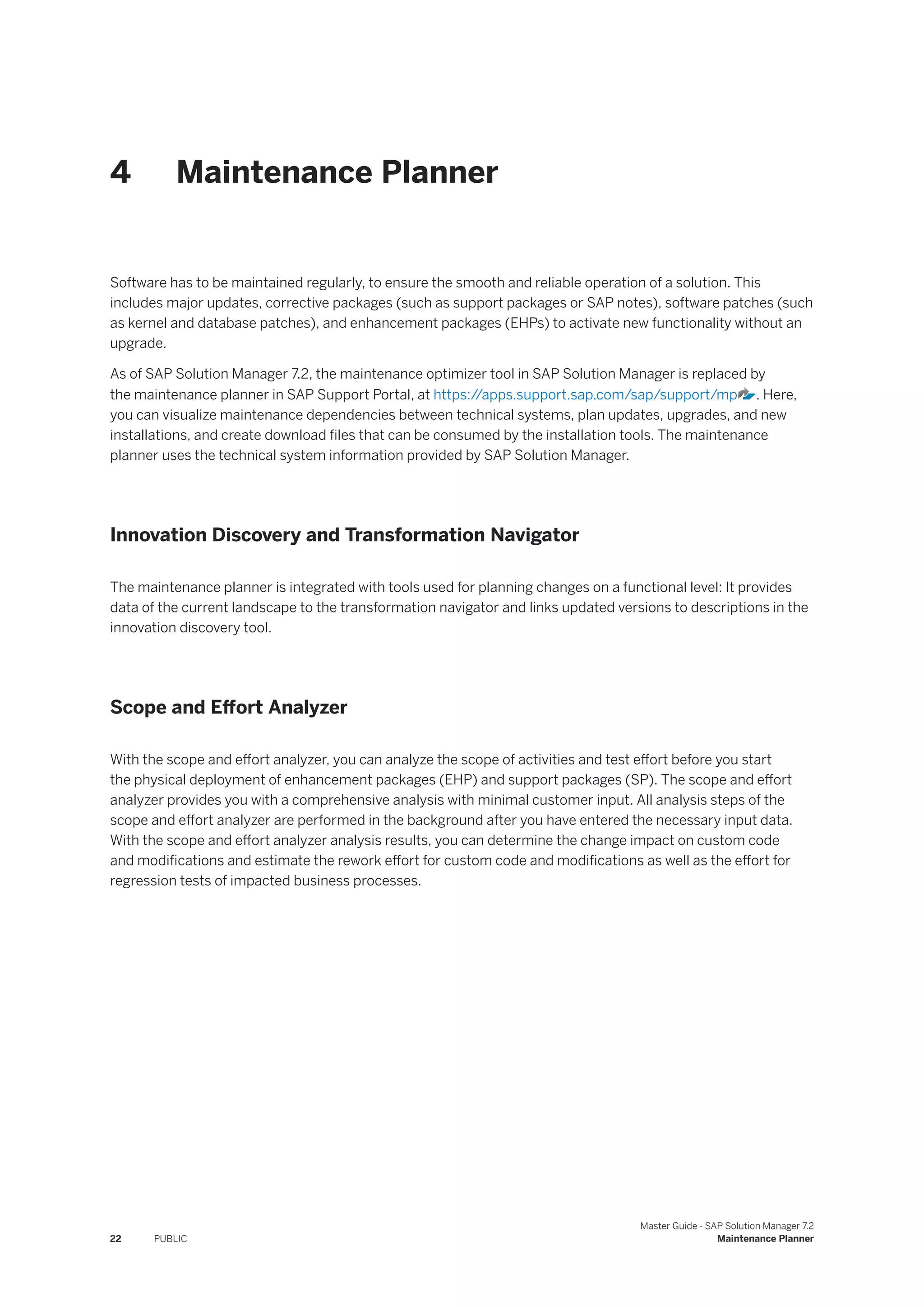 4 Maintenance Planner
Software has to be maintained regularly, to ensure the smooth and reliable operation of a solution. This
includes major updates, corrective packages (such as support packages or SAP notes), software patches (such
as kernel and database patches), and enhancement packages (EHPs) to activate new functionality without an
upgrade.
As of SAP Solution Manager 7.2, the maintenance optimizer tool in SAP Solution Manager is replaced by
the maintenance planner in SAP Support Portal, at https:/
/apps.support.sap.com/sap/support/mp . Here,
you can visualize maintenance dependencies between technical systems, plan updates, upgrades, and new
installations, and create download files that can be consumed by the installation tools. The maintenance
planner uses the technical system information provided by SAP Solution Manager.
Innovation Discovery and Transformation Navigator
The maintenance planner is integrated with tools used for planning changes on a functional level: It provides
data of the current landscape to the transformation navigator and links updated versions to descriptions in the
innovation discovery tool.
Scope and Effort Analyzer
With the scope and effort analyzer, you can analyze the scope of activities and test effort before you start
the physical deployment of enhancement packages (EHP) and support packages (SP). The scope and effort
analyzer provides you with a comprehensive analysis with minimal customer input. All analysis steps of the
scope and effort analyzer are performed in the background after you have entered the necessary input data.
With the scope and effort analyzer analysis results, you can determine the change impact on custom code
and modifications and estimate the rework effort for custom code and modifications as well as the effort for
regression tests of impacted business processes.
22 PUBLIC
Master Guide - SAP Solution Manager 7.2
Maintenance Planner
 