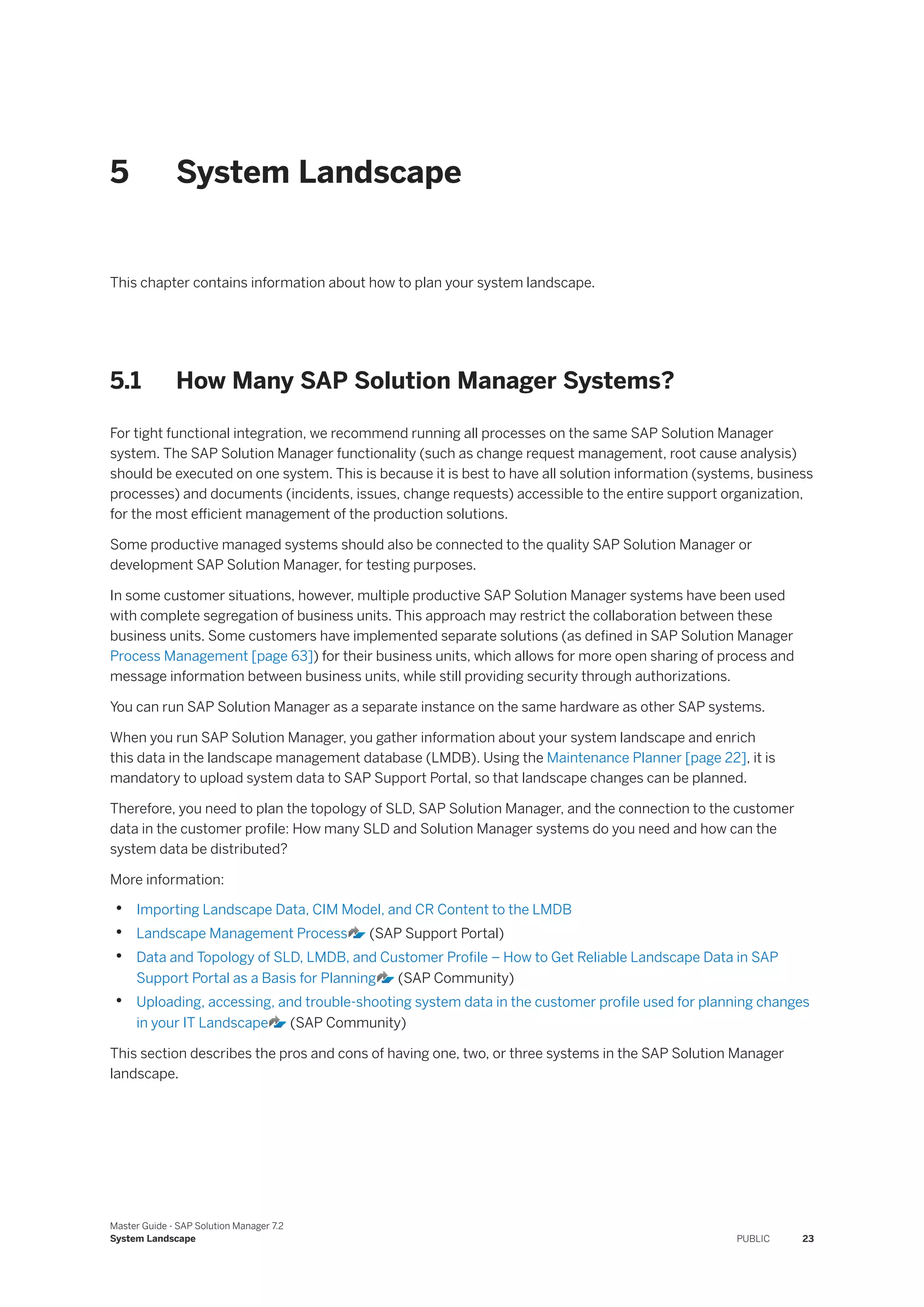 5 System Landscape
This chapter contains information about how to plan your system landscape.
5.1 How Many SAP Solution Manager Systems?
For tight functional integration, we recommend running all processes on the same SAP Solution Manager
system. The SAP Solution Manager functionality (such as change request management, root cause analysis)
should be executed on one system. This is because it is best to have all solution information (systems, business
processes) and documents (incidents, issues, change requests) accessible to the entire support organization,
for the most efficient management of the production solutions.
Some productive managed systems should also be connected to the quality SAP Solution Manager or
development SAP Solution Manager, for testing purposes.
In some customer situations, however, multiple productive SAP Solution Manager systems have been used
with complete segregation of business units. This approach may restrict the collaboration between these
business units. Some customers have implemented separate solutions (as defined in SAP Solution Manager
Process Management [page 63]) for their business units, which allows for more open sharing of process and
message information between business units, while still providing security through authorizations.
You can run SAP Solution Manager as a separate instance on the same hardware as other SAP systems.
When you run SAP Solution Manager, you gather information about your system landscape and enrich
this data in the landscape management database (LMDB). Using the Maintenance Planner [page 22], it is
mandatory to upload system data to SAP Support Portal, so that landscape changes can be planned.
Therefore, you need to plan the topology of SLD, SAP Solution Manager, and the connection to the customer
data in the customer profile: How many SLD and Solution Manager systems do you need and how can the
system data be distributed?
More information:
• Importing Landscape Data, CIM Model, and CR Content to the LMDB
• Landscape Management Process (SAP Support Portal)
• Data and Topology of SLD, LMDB, and Customer Profile – How to Get Reliable Landscape Data in SAP
Support Portal as a Basis for Planning (SAP Community)
• Uploading, accessing, and trouble-shooting system data in the customer profile used for planning changes
in your IT Landscape (SAP Community)
This section describes the pros and cons of having one, two, or three systems in the SAP Solution Manager
landscape.
Master Guide - SAP Solution Manager 7.2
System Landscape PUBLIC 23
 