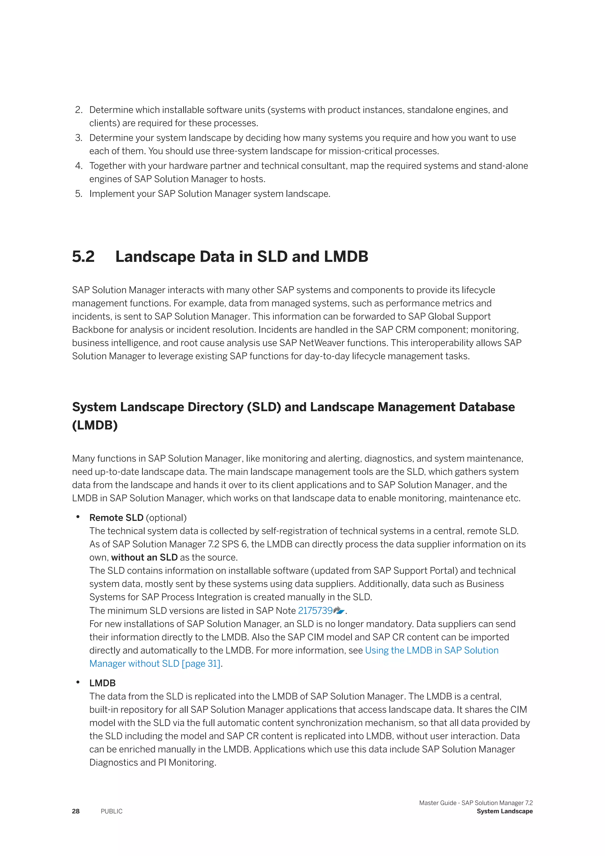 2. Determine which installable software units (systems with product instances, standalone engines, and
clients) are required for these processes.
3. Determine your system landscape by deciding how many systems you require and how you want to use
each of them. You should use three-system landscape for mission-critical processes.
4. Together with your hardware partner and technical consultant, map the required systems and stand-alone
engines of SAP Solution Manager to hosts.
5. Implement your SAP Solution Manager system landscape.
5.2 Landscape Data in SLD and LMDB
SAP Solution Manager interacts with many other SAP systems and components to provide its lifecycle
management functions. For example, data from managed systems, such as performance metrics and
incidents, is sent to SAP Solution Manager. This information can be forwarded to SAP Global Support
Backbone for analysis or incident resolution. Incidents are handled in the SAP CRM component; monitoring,
business intelligence, and root cause analysis use SAP NetWeaver functions. This interoperability allows SAP
Solution Manager to leverage existing SAP functions for day-to-day lifecycle management tasks.
System Landscape Directory (SLD) and Landscape Management Database
(LMDB)
Many functions in SAP Solution Manager, like monitoring and alerting, diagnostics, and system maintenance,
need up-to-date landscape data. The main landscape management tools are the SLD, which gathers system
data from the landscape and hands it over to its client applications and to SAP Solution Manager, and the
LMDB in SAP Solution Manager, which works on that landscape data to enable monitoring, maintenance etc.
• Remote SLD (optional)
The technical system data is collected by self-registration of technical systems in a central, remote SLD.
As of SAP Solution Manager 7.2 SPS 6, the LMDB can directly process the data supplier information on its
own, without an SLD as the source.
The SLD contains information on installable software (updated from SAP Support Portal) and technical
system data, mostly sent by these systems using data suppliers. Additionally, data such as Business
Systems for SAP Process Integration is created manually in the SLD.
The minimum SLD versions are listed in SAP Note 2175739 .
For new installations of SAP Solution Manager, an SLD is no longer mandatory. Data suppliers can send
their information directly to the LMDB. Also the SAP CIM model and SAP CR content can be imported
directly and automatically to the LMDB. For more information, see Using the LMDB in SAP Solution
Manager without SLD [page 31].
• LMDB
The data from the SLD is replicated into the LMDB of SAP Solution Manager. The LMDB is a central,
built-in repository for all SAP Solution Manager applications that access landscape data. It shares the CIM
model with the SLD via the full automatic content synchronization mechanism, so that all data provided by
the SLD including the model and SAP CR content is replicated into LMDB, without user interaction. Data
can be enriched manually in the LMDB. Applications which use this data include SAP Solution Manager
Diagnostics and PI Monitoring.
28 PUBLIC
Master Guide - SAP Solution Manager 7.2
System Landscape
 