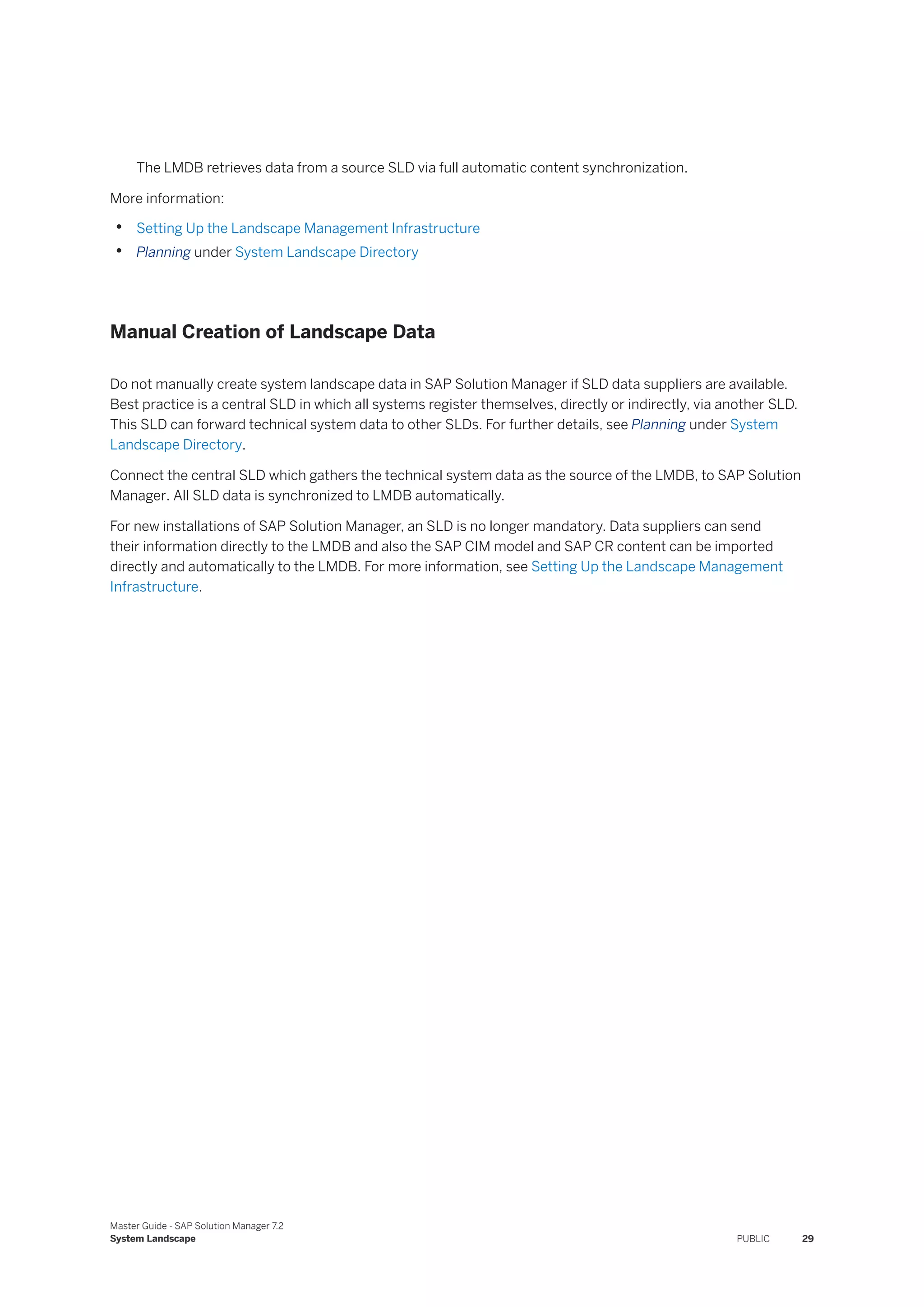 The LMDB retrieves data from a source SLD via full automatic content synchronization.
More information:
• Setting Up the Landscape Management Infrastructure
• Planning under System Landscape Directory
Manual Creation of Landscape Data
Do not manually create system landscape data in SAP Solution Manager if SLD data suppliers are available.
Best practice is a central SLD in which all systems register themselves, directly or indirectly, via another SLD.
This SLD can forward technical system data to other SLDs. For further details, see Planning under System
Landscape Directory.
Connect the central SLD which gathers the technical system data as the source of the LMDB, to SAP Solution
Manager. All SLD data is synchronized to LMDB automatically.
For new installations of SAP Solution Manager, an SLD is no longer mandatory. Data suppliers can send
their information directly to the LMDB and also the SAP CIM model and SAP CR content can be imported
directly and automatically to the LMDB. For more information, see Setting Up the Landscape Management
Infrastructure.
Master Guide - SAP Solution Manager 7.2
System Landscape PUBLIC 29
 