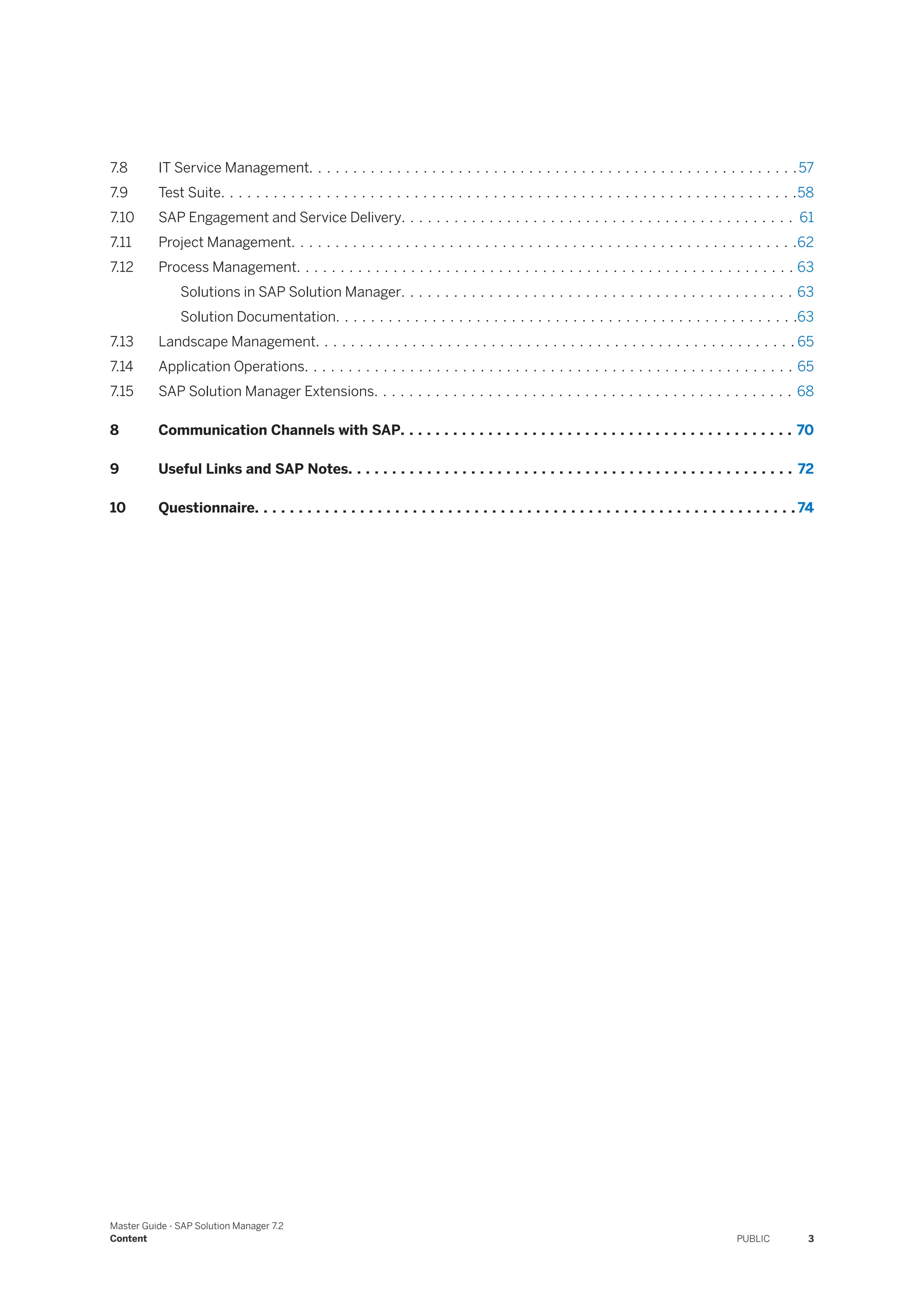 7.8 IT Service Management. . . . . . . . . . . . . . . . . . . . . . . . . . . . . . . . . . . . . . . . . . . . . . . . . . . . . . . .57
7.9 Test Suite. . . . . . . . . . . . . . . . . . . . . . . . . . . . . . . . . . . . . . . . . . . . . . . . . . . . . . . . . . . . . . . . . .58
7.10 SAP Engagement and Service Delivery. . . . . . . . . . . . . . . . . . . . . . . . . . . . . . . . . . . . . . . . . . . . . 61
7.11 Project Management. . . . . . . . . . . . . . . . . . . . . . . . . . . . . . . . . . . . . . . . . . . . . . . . . . . . . . . . . .62
7.12 Process Management. . . . . . . . . . . . . . . . . . . . . . . . . . . . . . . . . . . . . . . . . . . . . . . . . . . . . . . . . 63
Solutions in SAP Solution Manager. . . . . . . . . . . . . . . . . . . . . . . . . . . . . . . . . . . . . . . . . . . . . 63
Solution Documentation. . . . . . . . . . . . . . . . . . . . . . . . . . . . . . . . . . . . . . . . . . . . . . . . . . . . .63
7.13 Landscape Management. . . . . . . . . . . . . . . . . . . . . . . . . . . . . . . . . . . . . . . . . . . . . . . . . . . . . . . 65
7.14 Application Operations. . . . . . . . . . . . . . . . . . . . . . . . . . . . . . . . . . . . . . . . . . . . . . . . . . . . . . . . 65
7.15 SAP Solution Manager Extensions. . . . . . . . . . . . . . . . . . . . . . . . . . . . . . . . . . . . . . . . . . . . . . . . 68
8 Communication Channels with SAP. . . . . . . . . . . . . . . . . . . . . . . . . . . . . . . . . . . . . . . . . . . . . 70
9 Useful Links and SAP Notes. . . . . . . . . . . . . . . . . . . . . . . . . . . . . . . . . . . . . . . . . . . . . . . . . . . 72
10 Questionnaire. . . . . . . . . . . . . . . . . . . . . . . . . . . . . . . . . . . . . . . . . . . . . . . . . . . . . . . . . . . . . . 74
Master Guide - SAP Solution Manager 7.2
Content PUBLIC 3
 