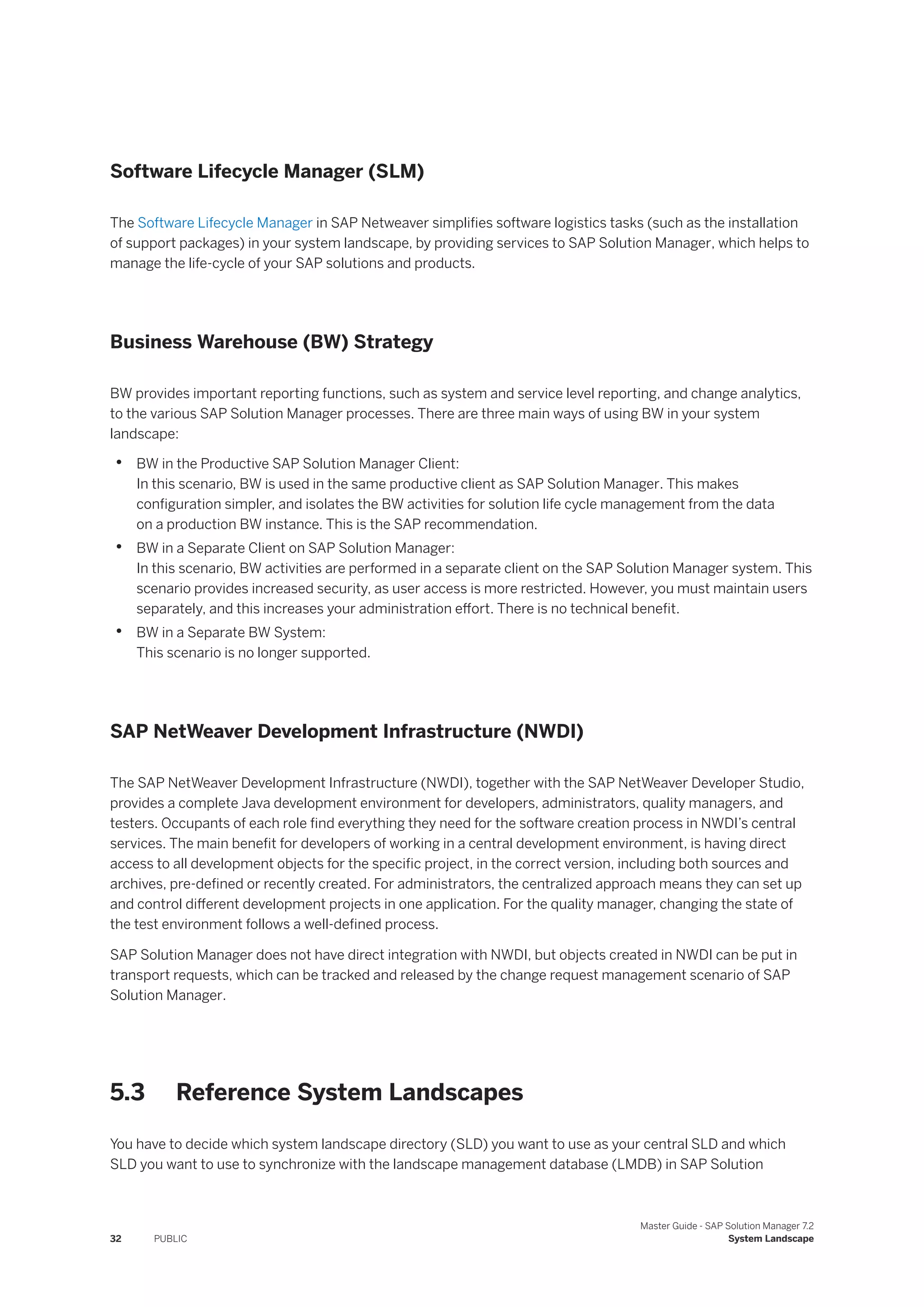 Software Lifecycle Manager (SLM)
The Software Lifecycle Manager in SAP Netweaver simplifies software logistics tasks (such as the installation
of support packages) in your system landscape, by providing services to SAP Solution Manager, which helps to
manage the life-cycle of your SAP solutions and products.
Business Warehouse (BW) Strategy
BW provides important reporting functions, such as system and service level reporting, and change analytics,
to the various SAP Solution Manager processes. There are three main ways of using BW in your system
landscape:
• BW in the Productive SAP Solution Manager Client:
In this scenario, BW is used in the same productive client as SAP Solution Manager. This makes
configuration simpler, and isolates the BW activities for solution life cycle management from the data
on a production BW instance. This is the SAP recommendation.
• BW in a Separate Client on SAP Solution Manager:
In this scenario, BW activities are performed in a separate client on the SAP Solution Manager system. This
scenario provides increased security, as user access is more restricted. However, you must maintain users
separately, and this increases your administration effort. There is no technical benefit.
• BW in a Separate BW System:
This scenario is no longer supported.
SAP NetWeaver Development Infrastructure (NWDI)
The SAP NetWeaver Development Infrastructure (NWDI), together with the SAP NetWeaver Developer Studio,
provides a complete Java development environment for developers, administrators, quality managers, and
testers. Occupants of each role find everything they need for the software creation process in NWDI’s central
services. The main benefit for developers of working in a central development environment, is having direct
access to all development objects for the specific project, in the correct version, including both sources and
archives, pre-defined or recently created. For administrators, the centralized approach means they can set up
and control different development projects in one application. For the quality manager, changing the state of
the test environment follows a well-defined process.
SAP Solution Manager does not have direct integration with NWDI, but objects created in NWDI can be put in
transport requests, which can be tracked and released by the change request management scenario of SAP
Solution Manager.
5.3 Reference System Landscapes
You have to decide which system landscape directory (SLD) you want to use as your central SLD and which
SLD you want to use to synchronize with the landscape management database (LMDB) in SAP Solution
32 PUBLIC
Master Guide - SAP Solution Manager 7.2
System Landscape
 
