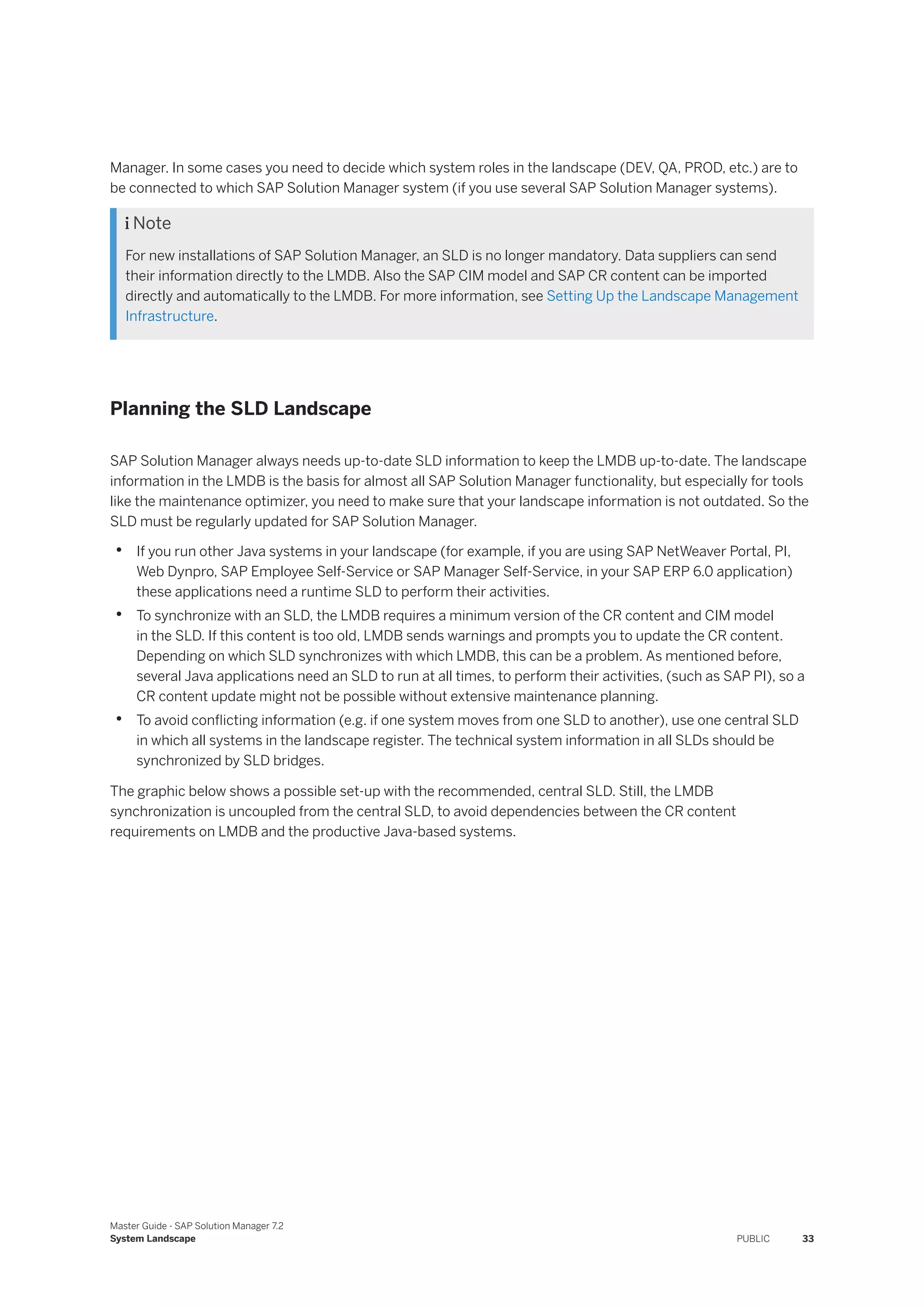 Manager. In some cases you need to decide which system roles in the landscape (DEV, QA, PROD, etc.) are to
be connected to which SAP Solution Manager system (if you use several SAP Solution Manager systems).
 Note
For new installations of SAP Solution Manager, an SLD is no longer mandatory. Data suppliers can send
their information directly to the LMDB. Also the SAP CIM model and SAP CR content can be imported
directly and automatically to the LMDB. For more information, see Setting Up the Landscape Management
Infrastructure.
Planning the SLD Landscape
SAP Solution Manager always needs up-to-date SLD information to keep the LMDB up-to-date. The landscape
information in the LMDB is the basis for almost all SAP Solution Manager functionality, but especially for tools
like the maintenance optimizer, you need to make sure that your landscape information is not outdated. So the
SLD must be regularly updated for SAP Solution Manager.
• If you run other Java systems in your landscape (for example, if you are using SAP NetWeaver Portal, PI,
Web Dynpro, SAP Employee Self-Service or SAP Manager Self-Service, in your SAP ERP 6.0 application)
these applications need a runtime SLD to perform their activities.
• To synchronize with an SLD, the LMDB requires a minimum version of the CR content and CIM model
in the SLD. If this content is too old, LMDB sends warnings and prompts you to update the CR content.
Depending on which SLD synchronizes with which LMDB, this can be a problem. As mentioned before,
several Java applications need an SLD to run at all times, to perform their activities, (such as SAP PI), so a
CR content update might not be possible without extensive maintenance planning.
• To avoid conflicting information (e.g. if one system moves from one SLD to another), use one central SLD
in which all systems in the landscape register. The technical system information in all SLDs should be
synchronized by SLD bridges.
The graphic below shows a possible set-up with the recommended, central SLD. Still, the LMDB
synchronization is uncoupled from the central SLD, to avoid dependencies between the CR content
requirements on LMDB and the productive Java-based systems.
Master Guide - SAP Solution Manager 7.2
System Landscape PUBLIC 33
 