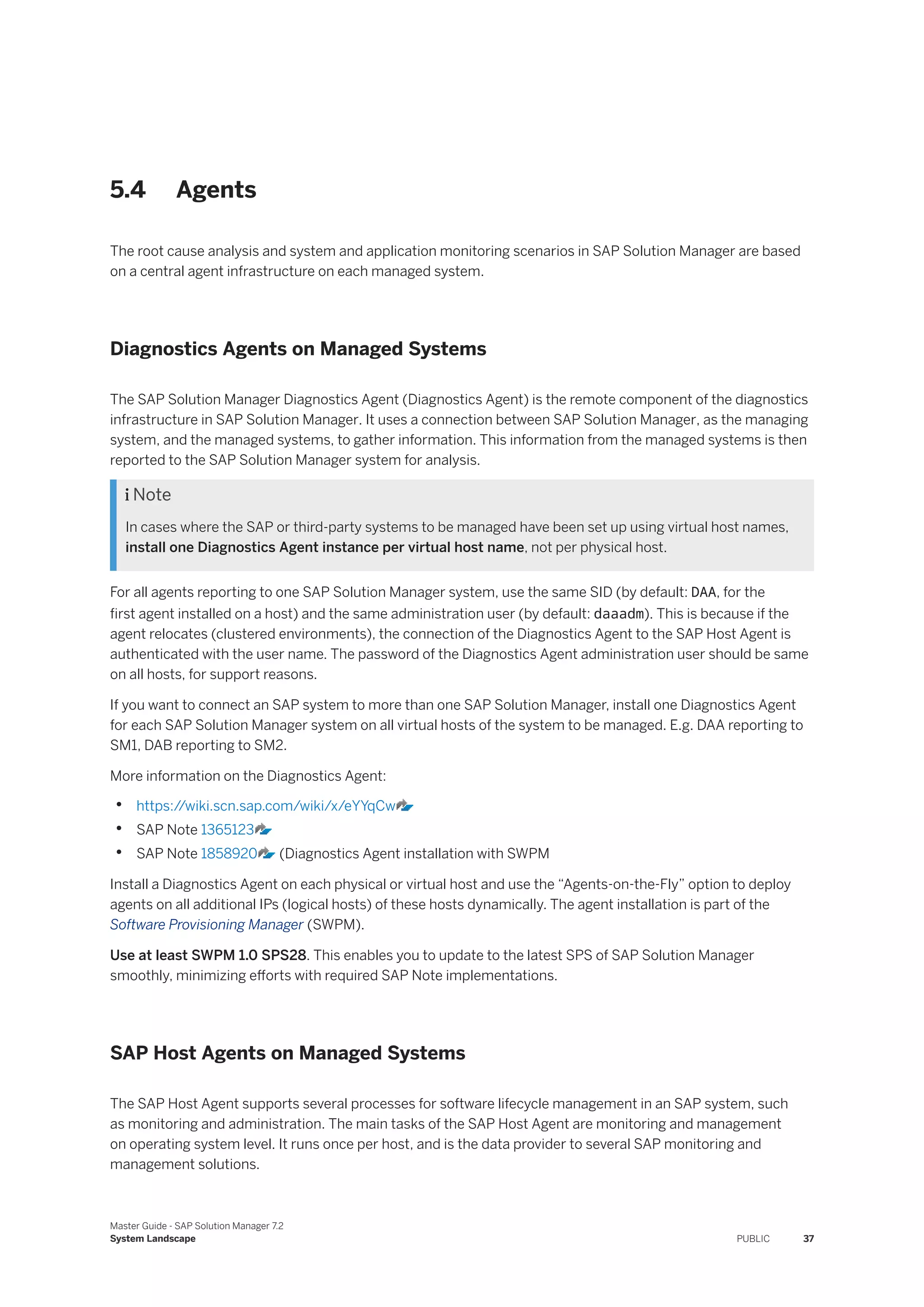 5.4 Agents
The root cause analysis and system and application monitoring scenarios in SAP Solution Manager are based
on a central agent infrastructure on each managed system.
Diagnostics Agents on Managed Systems
The SAP Solution Manager Diagnostics Agent (Diagnostics Agent) is the remote component of the diagnostics
infrastructure in SAP Solution Manager. It uses a connection between SAP Solution Manager, as the managing
system, and the managed systems, to gather information. This information from the managed systems is then
reported to the SAP Solution Manager system for analysis.
 Note
In cases where the SAP or third-party systems to be managed have been set up using virtual host names,
install one Diagnostics Agent instance per virtual host name, not per physical host.
For all agents reporting to one SAP Solution Manager system, use the same SID (by default: DAA, for the
first agent installed on a host) and the same administration user (by default: daaadm). This is because if the
agent relocates (clustered environments), the connection of the Diagnostics Agent to the SAP Host Agent is
authenticated with the user name. The password of the Diagnostics Agent administration user should be same
on all hosts, for support reasons.
If you want to connect an SAP system to more than one SAP Solution Manager, install one Diagnostics Agent
for each SAP Solution Manager system on all virtual hosts of the system to be managed. E.g. DAA reporting to
SM1, DAB reporting to SM2.
More information on the Diagnostics Agent:
• https:/
/wiki.scn.sap.com/wiki/x/eYYqCw
• SAP Note 1365123
• SAP Note 1858920 (Diagnostics Agent installation with SWPM
Install a Diagnostics Agent on each physical or virtual host and use the “Agents-on-the-Fly” option to deploy
agents on all additional IPs (logical hosts) of these hosts dynamically. The agent installation is part of the
Software Provisioning Manager (SWPM).
Use at least SWPM 1.0 SPS28. This enables you to update to the latest SPS of SAP Solution Manager
smoothly, minimizing efforts with required SAP Note implementations.
SAP Host Agents on Managed Systems
The SAP Host Agent supports several processes for software lifecycle management in an SAP system, such
as monitoring and administration. The main tasks of the SAP Host Agent are monitoring and management
on operating system level. It runs once per host, and is the data provider to several SAP monitoring and
management solutions.
Master Guide - SAP Solution Manager 7.2
System Landscape PUBLIC 37
 