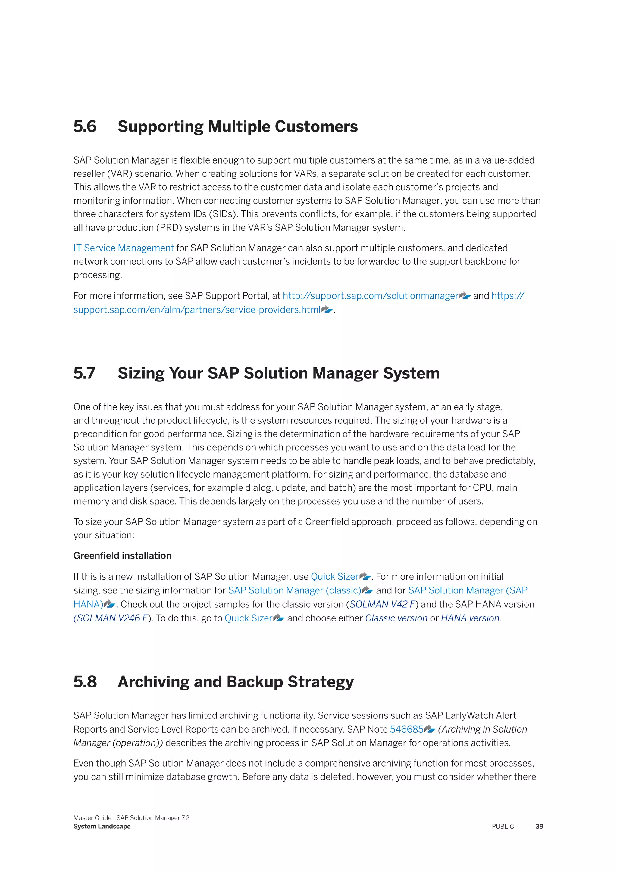 5.6 Supporting Multiple Customers
SAP Solution Manager is flexible enough to support multiple customers at the same time, as in a value-added
reseller (VAR) scenario. When creating solutions for VARs, a separate solution be created for each customer.
This allows the VAR to restrict access to the customer data and isolate each customer’s projects and
monitoring information. When connecting customer systems to SAP Solution Manager, you can use more than
three characters for system IDs (SIDs). This prevents conflicts, for example, if the customers being supported
all have production (PRD) systems in the VAR’s SAP Solution Manager system.
IT Service Management for SAP Solution Manager can also support multiple customers, and dedicated
network connections to SAP allow each customer’s incidents to be forwarded to the support backbone for
processing.
For more information, see SAP Support Portal, at http:/
/support.sap.com/solutionmanager and https:/
/
support.sap.com/en/alm/partners/service-providers.html .
5.7 Sizing Your SAP Solution Manager System
One of the key issues that you must address for your SAP Solution Manager system, at an early stage,
and throughout the product lifecycle, is the system resources required. The sizing of your hardware is a
precondition for good performance. Sizing is the determination of the hardware requirements of your SAP
Solution Manager system. This depends on which processes you want to use and on the data load for the
system. Your SAP Solution Manager system needs to be able to handle peak loads, and to behave predictably,
as it is your key solution lifecycle management platform. For sizing and performance, the database and
application layers (services, for example dialog, update, and batch) are the most important for CPU, main
memory and disk space. This depends largely on the processes you use and the number of users.
To size your SAP Solution Manager system as part of a Greenfield approach, proceed as follows, depending on
your situation:
Greenfield installation
If this is a new installation of SAP Solution Manager, use Quick Sizer . For more information on initial
sizing, see the sizing information for SAP Solution Manager (classic) and for SAP Solution Manager (SAP
HANA) . Check out the project samples for the classic version (SOLMAN V42 F) and the SAP HANA version
(SOLMAN V246 F). To do this, go to Quick Sizer and choose either Classic version or HANA version.
5.8 Archiving and Backup Strategy
SAP Solution Manager has limited archiving functionality. Service sessions such as SAP EarlyWatch Alert
Reports and Service Level Reports can be archived, if necessary. SAP Note 546685 (Archiving in Solution
Manager (operation)) describes the archiving process in SAP Solution Manager for operations activities.
Even though SAP Solution Manager does not include a comprehensive archiving function for most processes,
you can still minimize database growth. Before any data is deleted, however, you must consider whether there
Master Guide - SAP Solution Manager 7.2
System Landscape PUBLIC 39
 
