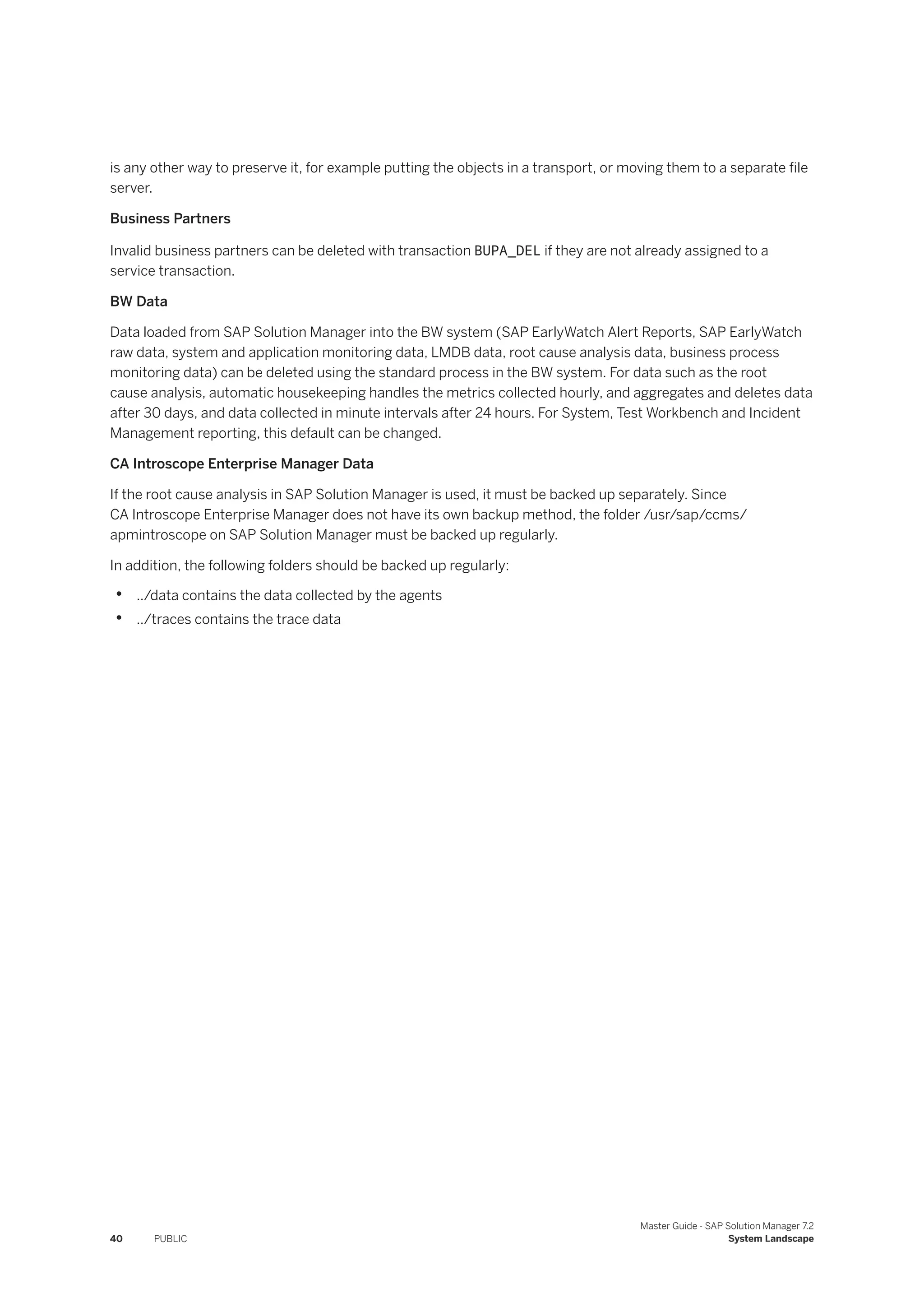 is any other way to preserve it, for example putting the objects in a transport, or moving them to a separate file
server.
Business Partners
Invalid business partners can be deleted with transaction BUPA_DEL if they are not already assigned to a
service transaction.
BW Data
Data loaded from SAP Solution Manager into the BW system (SAP EarlyWatch Alert Reports, SAP EarlyWatch
raw data, system and application monitoring data, LMDB data, root cause analysis data, business process
monitoring data) can be deleted using the standard process in the BW system. For data such as the root
cause analysis, automatic housekeeping handles the metrics collected hourly, and aggregates and deletes data
after 30 days, and data collected in minute intervals after 24 hours. For System, Test Workbench and Incident
Management reporting, this default can be changed.
CA Introscope Enterprise Manager Data
If the root cause analysis in SAP Solution Manager is used, it must be backed up separately. Since
CA Introscope Enterprise Manager does not have its own backup method, the folder /usr/sap/ccms/
apmintroscope on SAP Solution Manager must be backed up regularly.
In addition, the following folders should be backed up regularly:
• ../data contains the data collected by the agents
• ../traces contains the trace data
40 PUBLIC
Master Guide - SAP Solution Manager 7.2
System Landscape
 