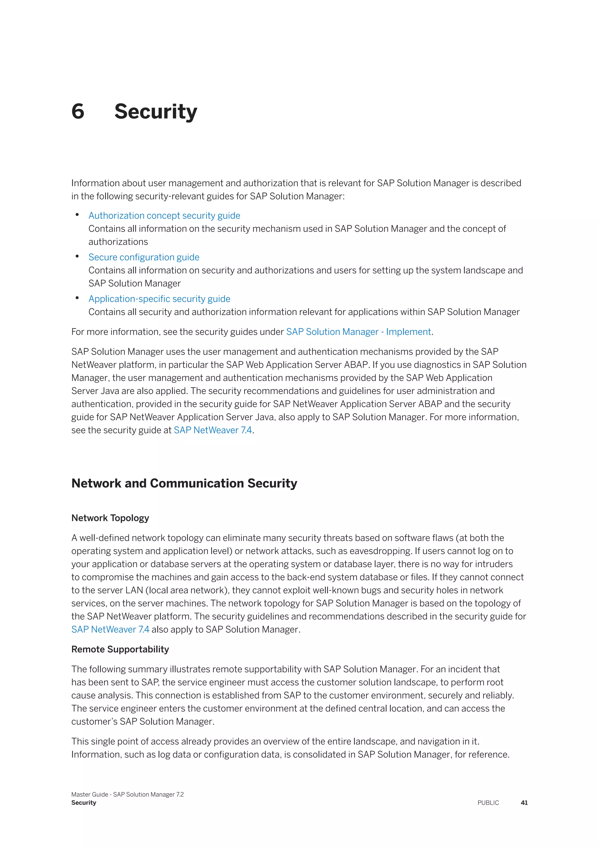 6 Security
Information about user management and authorization that is relevant for SAP Solution Manager is described
in the following security-relevant guides for SAP Solution Manager:
• Authorization concept security guide
Contains all information on the security mechanism used in SAP Solution Manager and the concept of
authorizations
• Secure configuration guide
Contains all information on security and authorizations and users for setting up the system landscape and
SAP Solution Manager
• Application-specific security guide
Contains all security and authorization information relevant for applications within SAP Solution Manager
For more information, see the security guides under SAP Solution Manager - Implement.
SAP Solution Manager uses the user management and authentication mechanisms provided by the SAP
NetWeaver platform, in particular the SAP Web Application Server ABAP. If you use diagnostics in SAP Solution
Manager, the user management and authentication mechanisms provided by the SAP Web Application
Server Java are also applied. The security recommendations and guidelines for user administration and
authentication, provided in the security guide for SAP NetWeaver Application Server ABAP and the security
guide for SAP NetWeaver Application Server Java, also apply to SAP Solution Manager. For more information,
see the security guide at SAP NetWeaver 7.4.
Network and Communication Security
Network Topology
A well-defined network topology can eliminate many security threats based on software flaws (at both the
operating system and application level) or network attacks, such as eavesdropping. If users cannot log on to
your application or database servers at the operating system or database layer, there is no way for intruders
to compromise the machines and gain access to the back-end system database or files. If they cannot connect
to the server LAN (local area network), they cannot exploit well-known bugs and security holes in network
services, on the server machines. The network topology for SAP Solution Manager is based on the topology of
the SAP NetWeaver platform. The security guidelines and recommendations described in the security guide for
SAP NetWeaver 7.4 also apply to SAP Solution Manager.
Remote Supportability
The following summary illustrates remote supportability with SAP Solution Manager. For an incident that
has been sent to SAP, the service engineer must access the customer solution landscape, to perform root
cause analysis. This connection is established from SAP to the customer environment, securely and reliably.
The service engineer enters the customer environment at the defined central location, and can access the
customer’s SAP Solution Manager.
This single point of access already provides an overview of the entire landscape, and navigation in it.
Information, such as log data or configuration data, is consolidated in SAP Solution Manager, for reference.
Master Guide - SAP Solution Manager 7.2
Security PUBLIC 41
 