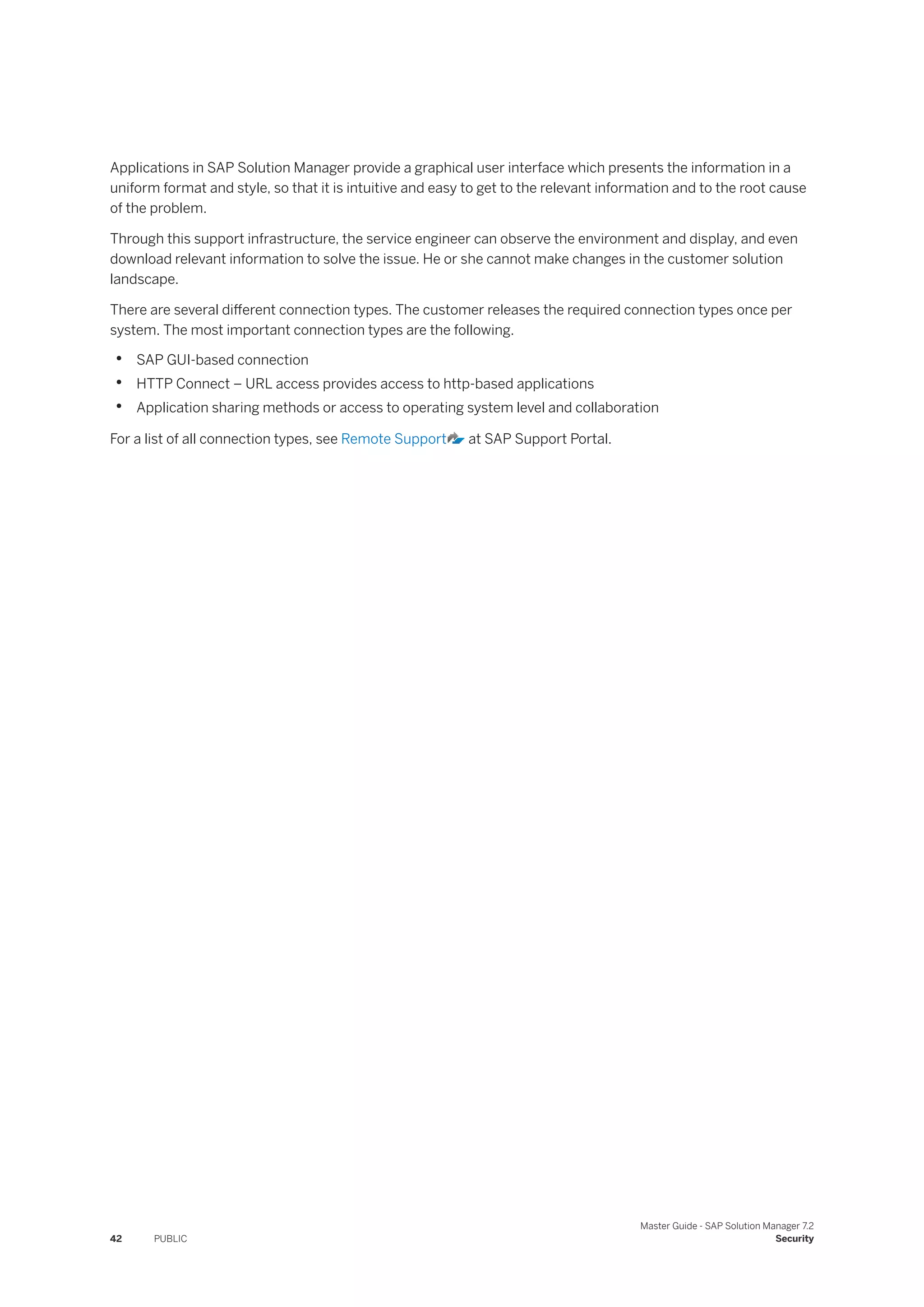 Applications in SAP Solution Manager provide a graphical user interface which presents the information in a
uniform format and style, so that it is intuitive and easy to get to the relevant information and to the root cause
of the problem.
Through this support infrastructure, the service engineer can observe the environment and display, and even
download relevant information to solve the issue. He or she cannot make changes in the customer solution
landscape.
There are several different connection types. The customer releases the required connection types once per
system. The most important connection types are the following.
• SAP GUI-based connection
• HTTP Connect – URL access provides access to http-based applications
• Application sharing methods or access to operating system level and collaboration
For a list of all connection types, see Remote Support at SAP Support Portal.
42 PUBLIC
Master Guide - SAP Solution Manager 7.2
Security
 