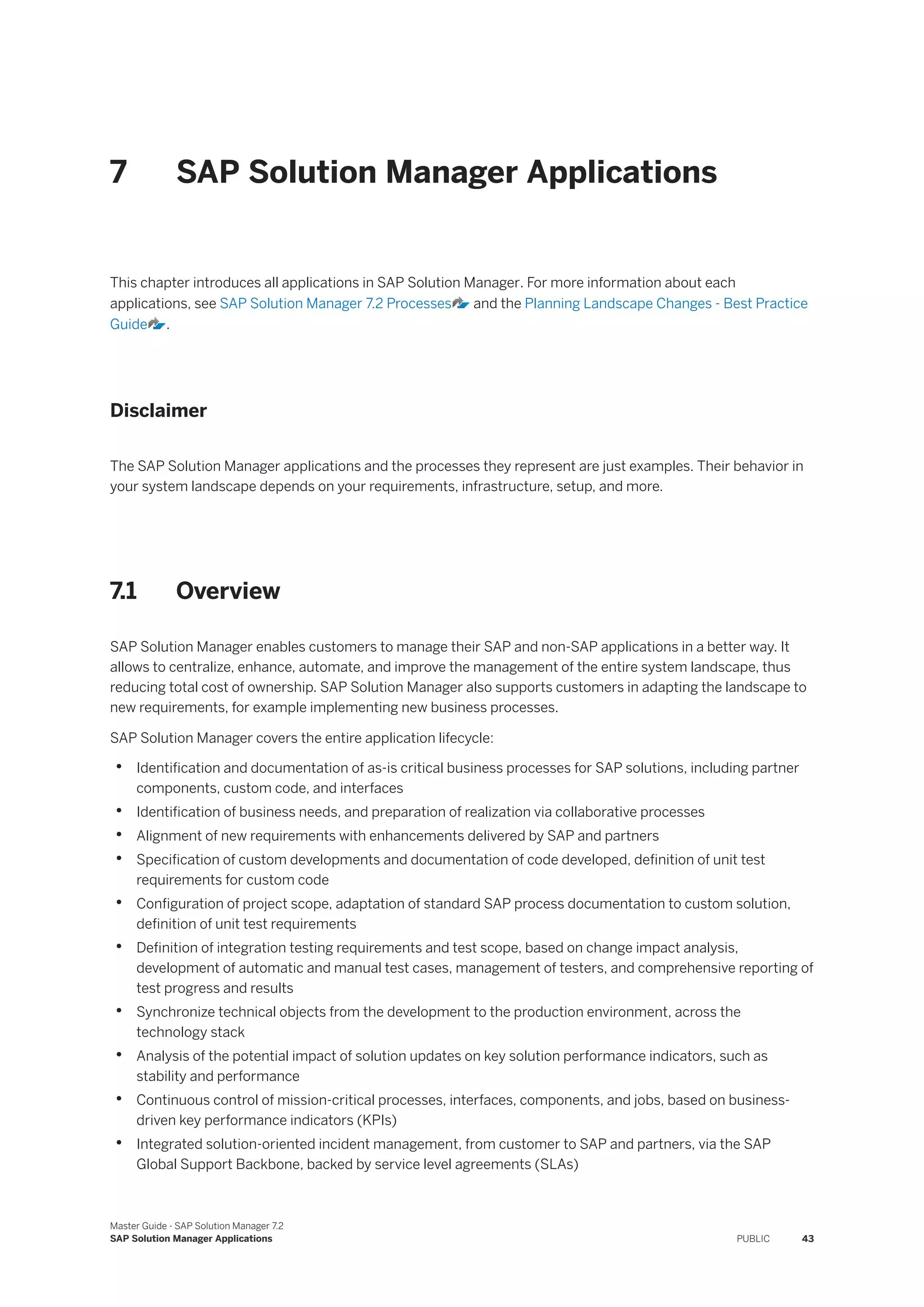 7 SAP Solution Manager Applications
This chapter introduces all applications in SAP Solution Manager. For more information about each
applications, see SAP Solution Manager 7.2 Processes and the Planning Landscape Changes - Best Practice
Guide .
Disclaimer
The SAP Solution Manager applications and the processes they represent are just examples. Their behavior in
your system landscape depends on your requirements, infrastructure, setup, and more.
7.1 Overview
SAP Solution Manager enables customers to manage their SAP and non-SAP applications in a better way. It
allows to centralize, enhance, automate, and improve the management of the entire system landscape, thus
reducing total cost of ownership. SAP Solution Manager also supports customers in adapting the landscape to
new requirements, for example implementing new business processes.
SAP Solution Manager covers the entire application lifecycle:
• Identification and documentation of as-is critical business processes for SAP solutions, including partner
components, custom code, and interfaces
• Identification of business needs, and preparation of realization via collaborative processes
• Alignment of new requirements with enhancements delivered by SAP and partners
• Specification of custom developments and documentation of code developed, definition of unit test
requirements for custom code
• Configuration of project scope, adaptation of standard SAP process documentation to custom solution,
definition of unit test requirements
• Definition of integration testing requirements and test scope, based on change impact analysis,
development of automatic and manual test cases, management of testers, and comprehensive reporting of
test progress and results
• Synchronize technical objects from the development to the production environment, across the
technology stack
• Analysis of the potential impact of solution updates on key solution performance indicators, such as
stability and performance
• Continuous control of mission-critical processes, interfaces, components, and jobs, based on business-
driven key performance indicators (KPIs)
• Integrated solution-oriented incident management, from customer to SAP and partners, via the SAP
Global Support Backbone, backed by service level agreements (SLAs)
Master Guide - SAP Solution Manager 7.2
SAP Solution Manager Applications PUBLIC 43
 