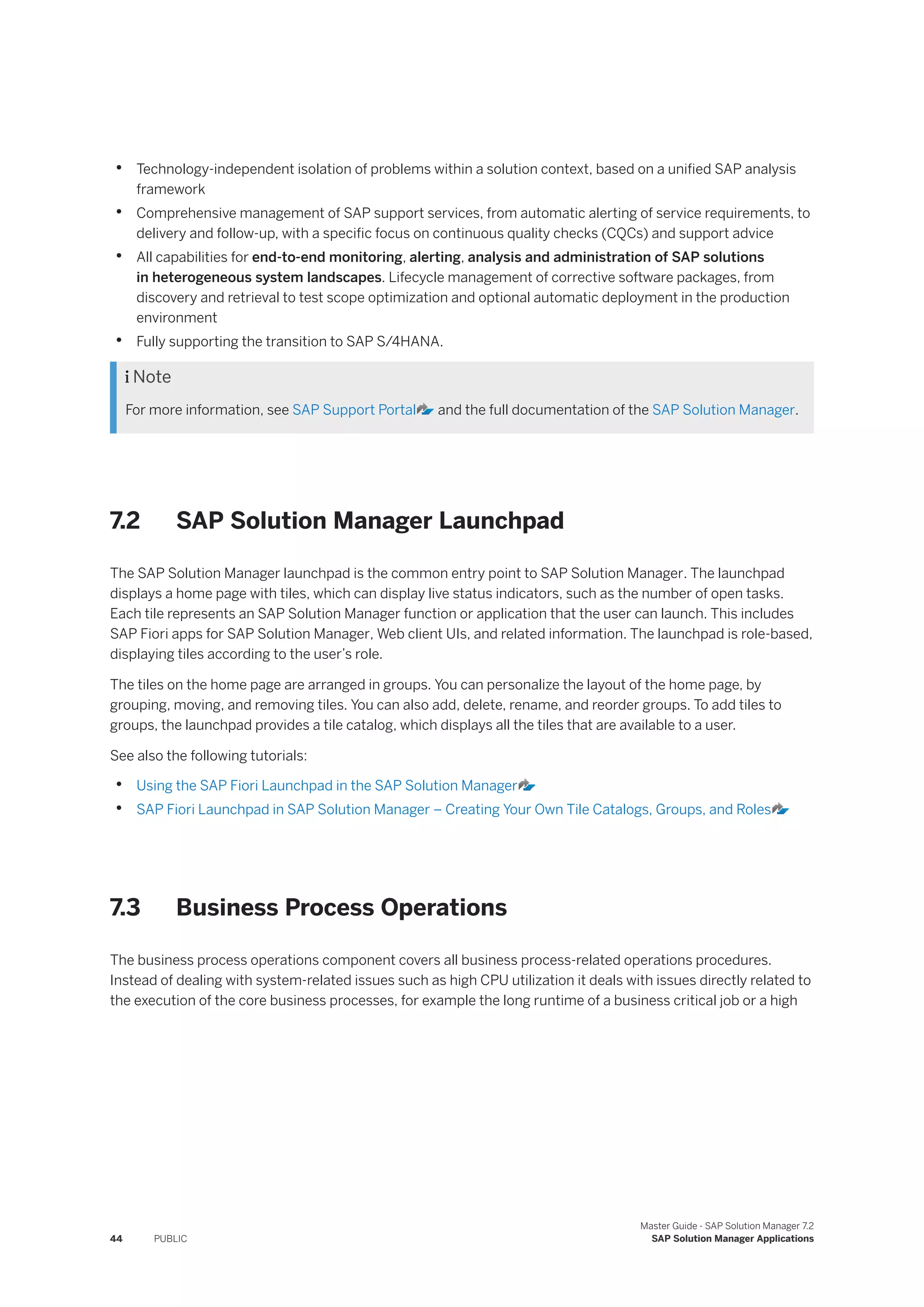 • Technology-independent isolation of problems within a solution context, based on a unified SAP analysis
framework
• Comprehensive management of SAP support services, from automatic alerting of service requirements, to
delivery and follow-up, with a specific focus on continuous quality checks (CQCs) and support advice
• All capabilities for end-to-end monitoring, alerting, analysis and administration of SAP solutions
in heterogeneous system landscapes. Lifecycle management of corrective software packages, from
discovery and retrieval to test scope optimization and optional automatic deployment in the production
environment
• Fully supporting the transition to SAP S/4HANA.
 Note
For more information, see SAP Support Portal and the full documentation of the SAP Solution Manager.
7.2 SAP Solution Manager Launchpad
The SAP Solution Manager launchpad is the common entry point to SAP Solution Manager. The launchpad
displays a home page with tiles, which can display live status indicators, such as the number of open tasks.
Each tile represents an SAP Solution Manager function or application that the user can launch. This includes
SAP Fiori apps for SAP Solution Manager, Web client UIs, and related information. The launchpad is role-based,
displaying tiles according to the user’s role.
The tiles on the home page are arranged in groups. You can personalize the layout of the home page, by
grouping, moving, and removing tiles. You can also add, delete, rename, and reorder groups. To add tiles to
groups, the launchpad provides a tile catalog, which displays all the tiles that are available to a user.
See also the following tutorials:
• Using the SAP Fiori Launchpad in the SAP Solution Manager
• SAP Fiori Launchpad in SAP Solution Manager – Creating Your Own Tile Catalogs, Groups, and Roles
7.3 Business Process Operations
The business process operations component covers all business process-related operations procedures.
Instead of dealing with system-related issues such as high CPU utilization it deals with issues directly related to
the execution of the core business processes, for example the long runtime of a business critical job or a high
44 PUBLIC
Master Guide - SAP Solution Manager 7.2
SAP Solution Manager Applications
 