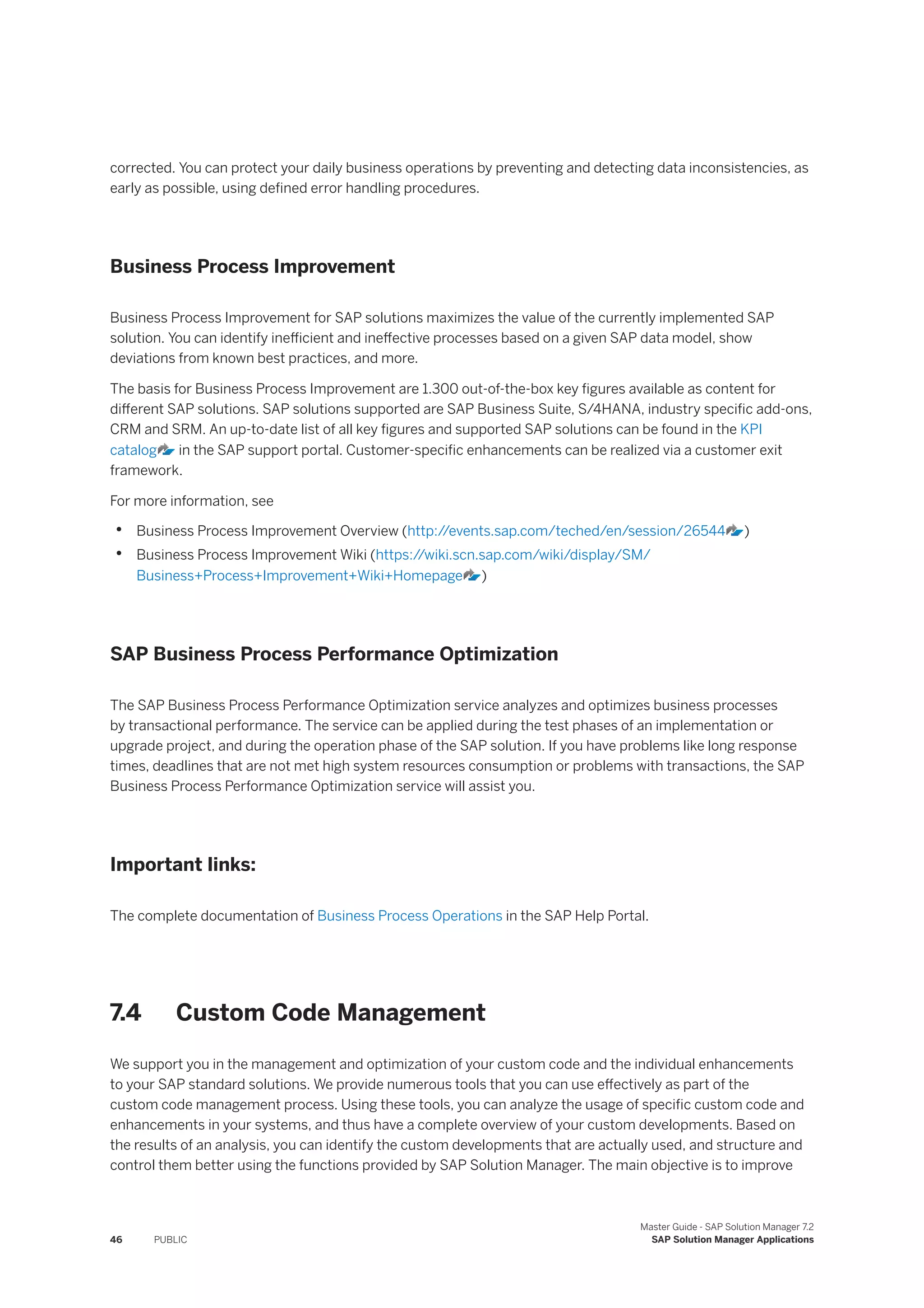 corrected. You can protect your daily business operations by preventing and detecting data inconsistencies, as
early as possible, using defined error handling procedures.
Business Process Improvement
Business Process Improvement for SAP solutions maximizes the value of the currently implemented SAP
solution. You can identify inefficient and ineffective processes based on a given SAP data model, show
deviations from known best practices, and more.
The basis for Business Process Improvement are 1.300 out-of-the-box key figures available as content for
different SAP solutions. SAP solutions supported are SAP Business Suite, S/4HANA, industry specific add-ons,
CRM and SRM. An up-to-date list of all key figures and supported SAP solutions can be found in the KPI
catalog in the SAP support portal. Customer-specific enhancements can be realized via a customer exit
framework.
For more information, see
• Business Process Improvement Overview (http:/
/events.sap.com/teched/en/session/26544 )
• Business Process Improvement Wiki (https:/
/wiki.scn.sap.com/wiki/display/SM/
Business+Process+Improvement+Wiki+Homepage )
SAP Business Process Performance Optimization
The SAP Business Process Performance Optimization service analyzes and optimizes business processes
by transactional performance. The service can be applied during the test phases of an implementation or
upgrade project, and during the operation phase of the SAP solution. If you have problems like long response
times, deadlines that are not met high system resources consumption or problems with transactions, the SAP
Business Process Performance Optimization service will assist you.
Important links:
The complete documentation of Business Process Operations in the SAP Help Portal.
7.4 Custom Code Management
We support you in the management and optimization of your custom code and the individual enhancements
to your SAP standard solutions. We provide numerous tools that you can use effectively as part of the
custom code management process. Using these tools, you can analyze the usage of specific custom code and
enhancements in your systems, and thus have a complete overview of your custom developments. Based on
the results of an analysis, you can identify the custom developments that are actually used, and structure and
control them better using the functions provided by SAP Solution Manager. The main objective is to improve
46 PUBLIC
Master Guide - SAP Solution Manager 7.2
SAP Solution Manager Applications
 