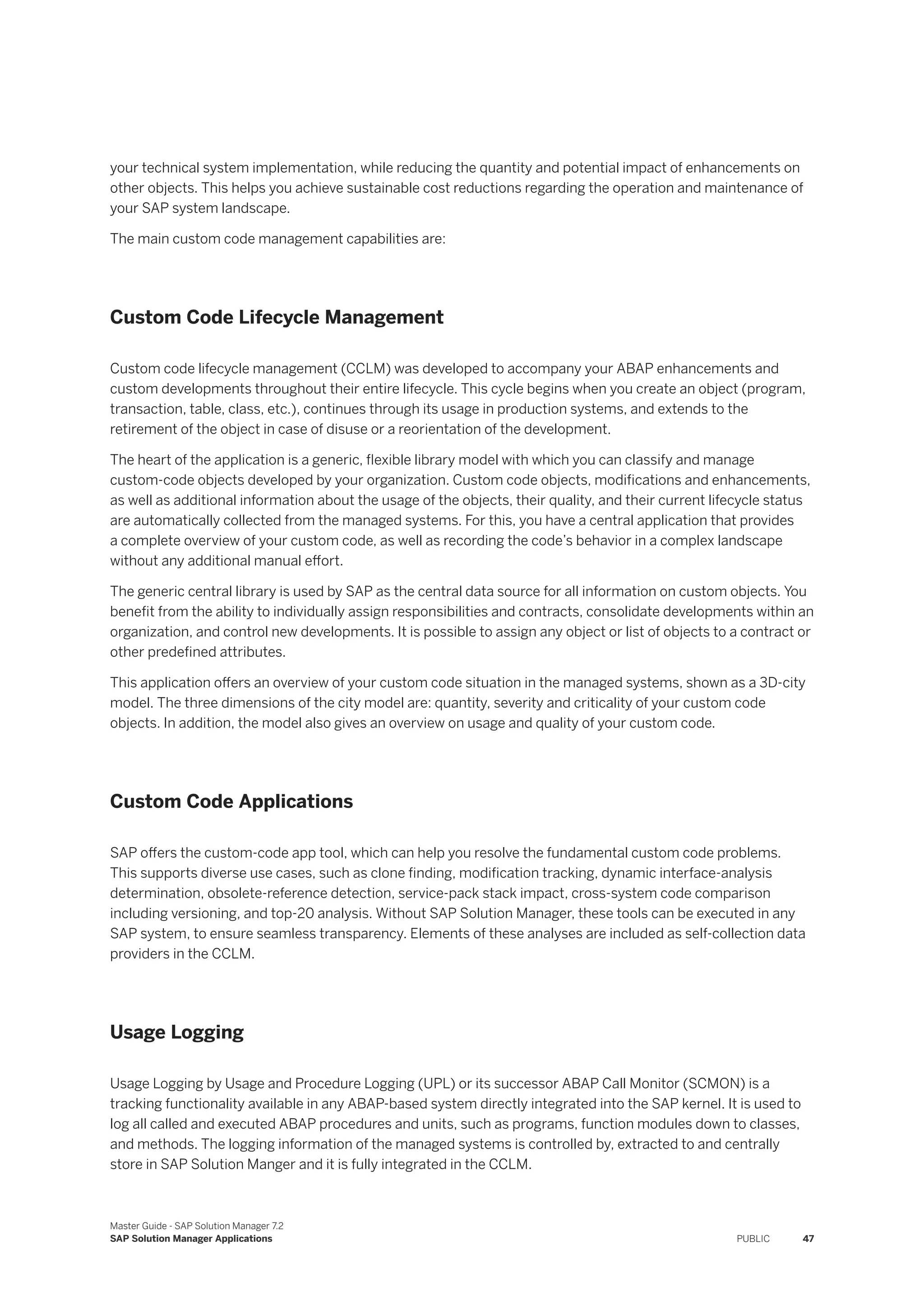 your technical system implementation, while reducing the quantity and potential impact of enhancements on
other objects. This helps you achieve sustainable cost reductions regarding the operation and maintenance of
your SAP system landscape.
The main custom code management capabilities are:
Custom Code Lifecycle Management
Custom code lifecycle management (CCLM) was developed to accompany your ABAP enhancements and
custom developments throughout their entire lifecycle. This cycle begins when you create an object (program,
transaction, table, class, etc.), continues through its usage in production systems, and extends to the
retirement of the object in case of disuse or a reorientation of the development.
The heart of the application is a generic, flexible library model with which you can classify and manage
custom-code objects developed by your organization. Custom code objects, modifications and enhancements,
as well as additional information about the usage of the objects, their quality, and their current lifecycle status
are automatically collected from the managed systems. For this, you have a central application that provides
a complete overview of your custom code, as well as recording the code’s behavior in a complex landscape
without any additional manual effort.
The generic central library is used by SAP as the central data source for all information on custom objects. You
benefit from the ability to individually assign responsibilities and contracts, consolidate developments within an
organization, and control new developments. It is possible to assign any object or list of objects to a contract or
other predefined attributes.
This application offers an overview of your custom code situation in the managed systems, shown as a 3D-city
model. The three dimensions of the city model are: quantity, severity and criticality of your custom code
objects. In addition, the model also gives an overview on usage and quality of your custom code.
Custom Code Applications
SAP offers the custom-code app tool, which can help you resolve the fundamental custom code problems.
This supports diverse use cases, such as clone finding, modification tracking, dynamic interface-analysis
determination, obsolete-reference detection, service-pack stack impact, cross-system code comparison
including versioning, and top-20 analysis. Without SAP Solution Manager, these tools can be executed in any
SAP system, to ensure seamless transparency. Elements of these analyses are included as self-collection data
providers in the CCLM.
Usage Logging
Usage Logging by Usage and Procedure Logging (UPL) or its successor ABAP Call Monitor (SCMON) is a
tracking functionality available in any ABAP-based system directly integrated into the SAP kernel. It is used to
log all called and executed ABAP procedures and units, such as programs, function modules down to classes,
and methods. The logging information of the managed systems is controlled by, extracted to and centrally
store in SAP Solution Manger and it is fully integrated in the CCLM.
Master Guide - SAP Solution Manager 7.2
SAP Solution Manager Applications PUBLIC 47
 