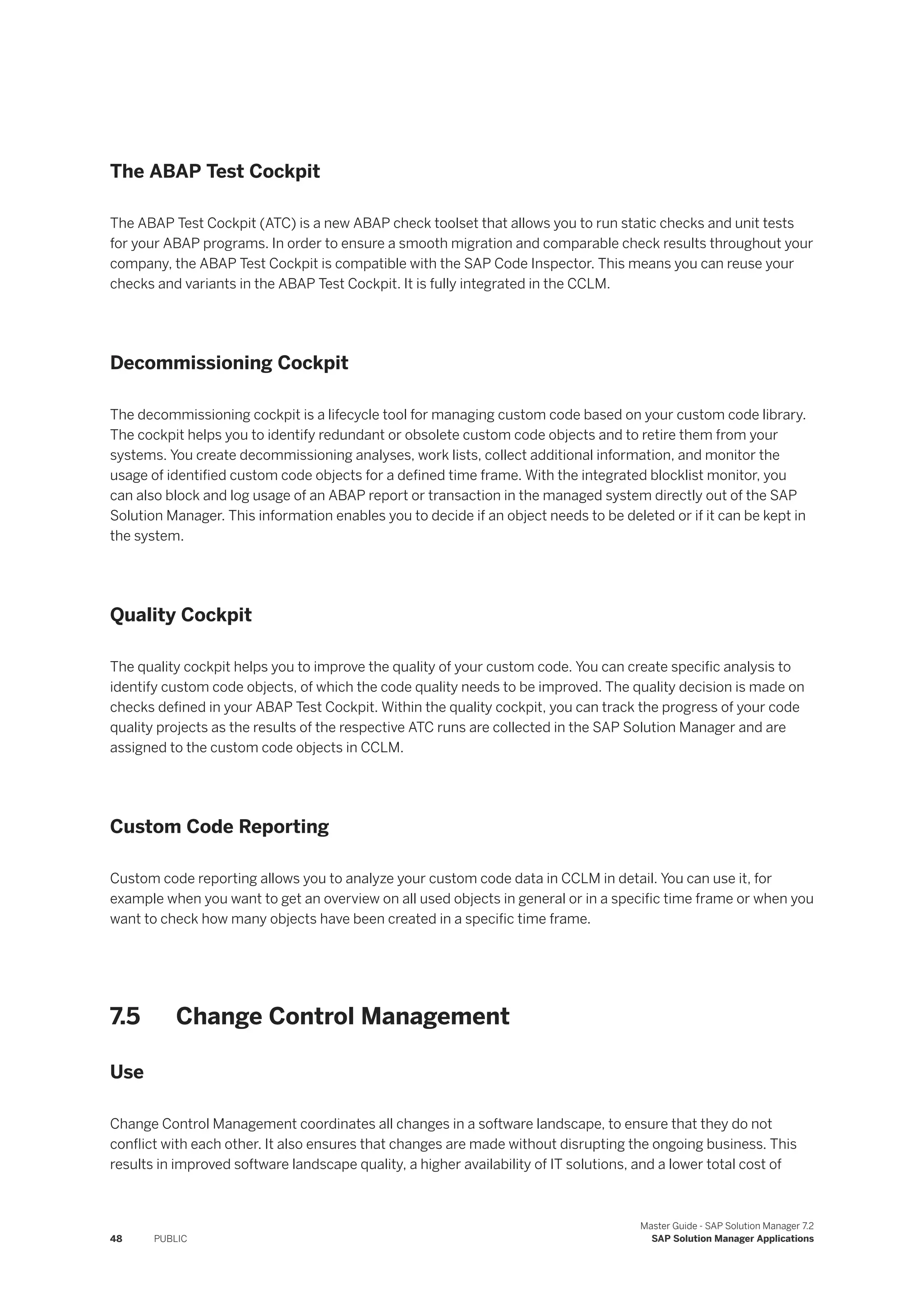 The ABAP Test Cockpit
The ABAP Test Cockpit (ATC) is a new ABAP check toolset that allows you to run static checks and unit tests
for your ABAP programs. In order to ensure a smooth migration and comparable check results throughout your
company, the ABAP Test Cockpit is compatible with the SAP Code Inspector. This means you can reuse your
checks and variants in the ABAP Test Cockpit. It is fully integrated in the CCLM.
Decommissioning Cockpit
The decommissioning cockpit is a lifecycle tool for managing custom code based on your custom code library.
The cockpit helps you to identify redundant or obsolete custom code objects and to retire them from your
systems. You create decommissioning analyses, work lists, collect additional information, and monitor the
usage of identified custom code objects for a defined time frame. With the integrated blocklist monitor, you
can also block and log usage of an ABAP report or transaction in the managed system directly out of the SAP
Solution Manager. This information enables you to decide if an object needs to be deleted or if it can be kept in
the system.
Quality Cockpit
The quality cockpit helps you to improve the quality of your custom code. You can create specific analysis to
identify custom code objects, of which the code quality needs to be improved. The quality decision is made on
checks defined in your ABAP Test Cockpit. Within the quality cockpit, you can track the progress of your code
quality projects as the results of the respective ATC runs are collected in the SAP Solution Manager and are
assigned to the custom code objects in CCLM.
Custom Code Reporting
Custom code reporting allows you to analyze your custom code data in CCLM in detail. You can use it, for
example when you want to get an overview on all used objects in general or in a specific time frame or when you
want to check how many objects have been created in a specific time frame.
7.5 Change Control Management
Use
Change Control Management coordinates all changes in a software landscape, to ensure that they do not
conflict with each other. It also ensures that changes are made without disrupting the ongoing business. This
results in improved software landscape quality, a higher availability of IT solutions, and a lower total cost of
48 PUBLIC
Master Guide - SAP Solution Manager 7.2
SAP Solution Manager Applications
 