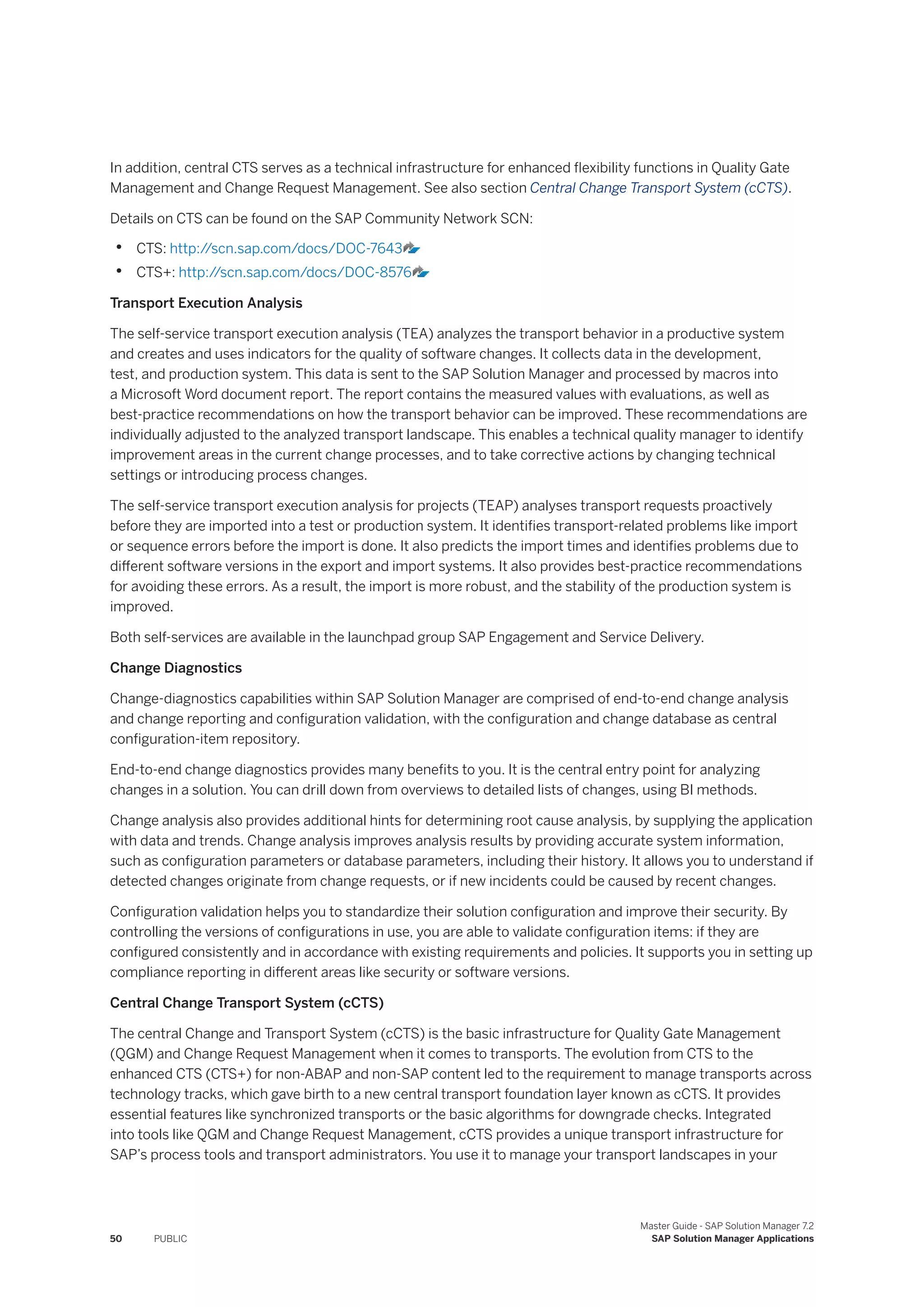 In addition, central CTS serves as a technical infrastructure for enhanced flexibility functions in Quality Gate
Management and Change Request Management. See also section Central Change Transport System (cCTS).
Details on CTS can be found on the SAP Community Network SCN:
• CTS: http:/
/scn.sap.com/docs/DOC-7643
• CTS+: http:/
/scn.sap.com/docs/DOC-8576
Transport Execution Analysis
The self-service transport execution analysis (TEA) analyzes the transport behavior in a productive system
and creates and uses indicators for the quality of software changes. It collects data in the development,
test, and production system. This data is sent to the SAP Solution Manager and processed by macros into
a Microsoft Word document report. The report contains the measured values with evaluations, as well as
best-practice recommendations on how the transport behavior can be improved. These recommendations are
individually adjusted to the analyzed transport landscape. This enables a technical quality manager to identify
improvement areas in the current change processes, and to take corrective actions by changing technical
settings or introducing process changes.
The self-service transport execution analysis for projects (TEAP) analyses transport requests proactively
before they are imported into a test or production system. It identifies transport-related problems like import
or sequence errors before the import is done. It also predicts the import times and identifies problems due to
different software versions in the export and import systems. It also provides best-practice recommendations
for avoiding these errors. As a result, the import is more robust, and the stability of the production system is
improved.
Both self-services are available in the launchpad group SAP Engagement and Service Delivery.
Change Diagnostics
Change-diagnostics capabilities within SAP Solution Manager are comprised of end-to-end change analysis
and change reporting and configuration validation, with the configuration and change database as central
configuration-item repository.
End-to-end change diagnostics provides many benefits to you. It is the central entry point for analyzing
changes in a solution. You can drill down from overviews to detailed lists of changes, using BI methods.
Change analysis also provides additional hints for determining root cause analysis, by supplying the application
with data and trends. Change analysis improves analysis results by providing accurate system information,
such as configuration parameters or database parameters, including their history. It allows you to understand if
detected changes originate from change requests, or if new incidents could be caused by recent changes.
Configuration validation helps you to standardize their solution configuration and improve their security. By
controlling the versions of configurations in use, you are able to validate configuration items: if they are
configured consistently and in accordance with existing requirements and policies. It supports you in setting up
compliance reporting in different areas like security or software versions.
Central Change Transport System (cCTS)
The central Change and Transport System (cCTS) is the basic infrastructure for Quality Gate Management
(QGM) and Change Request Management when it comes to transports. The evolution from CTS to the
enhanced CTS (CTS+) for non-ABAP and non-SAP content led to the requirement to manage transports across
technology tracks, which gave birth to a new central transport foundation layer known as cCTS. It provides
essential features like synchronized transports or the basic algorithms for downgrade checks. Integrated
into tools like QGM and Change Request Management, cCTS provides a unique transport infrastructure for
SAP’s process tools and transport administrators. You use it to manage your transport landscapes in your
50 PUBLIC
Master Guide - SAP Solution Manager 7.2
SAP Solution Manager Applications
 
