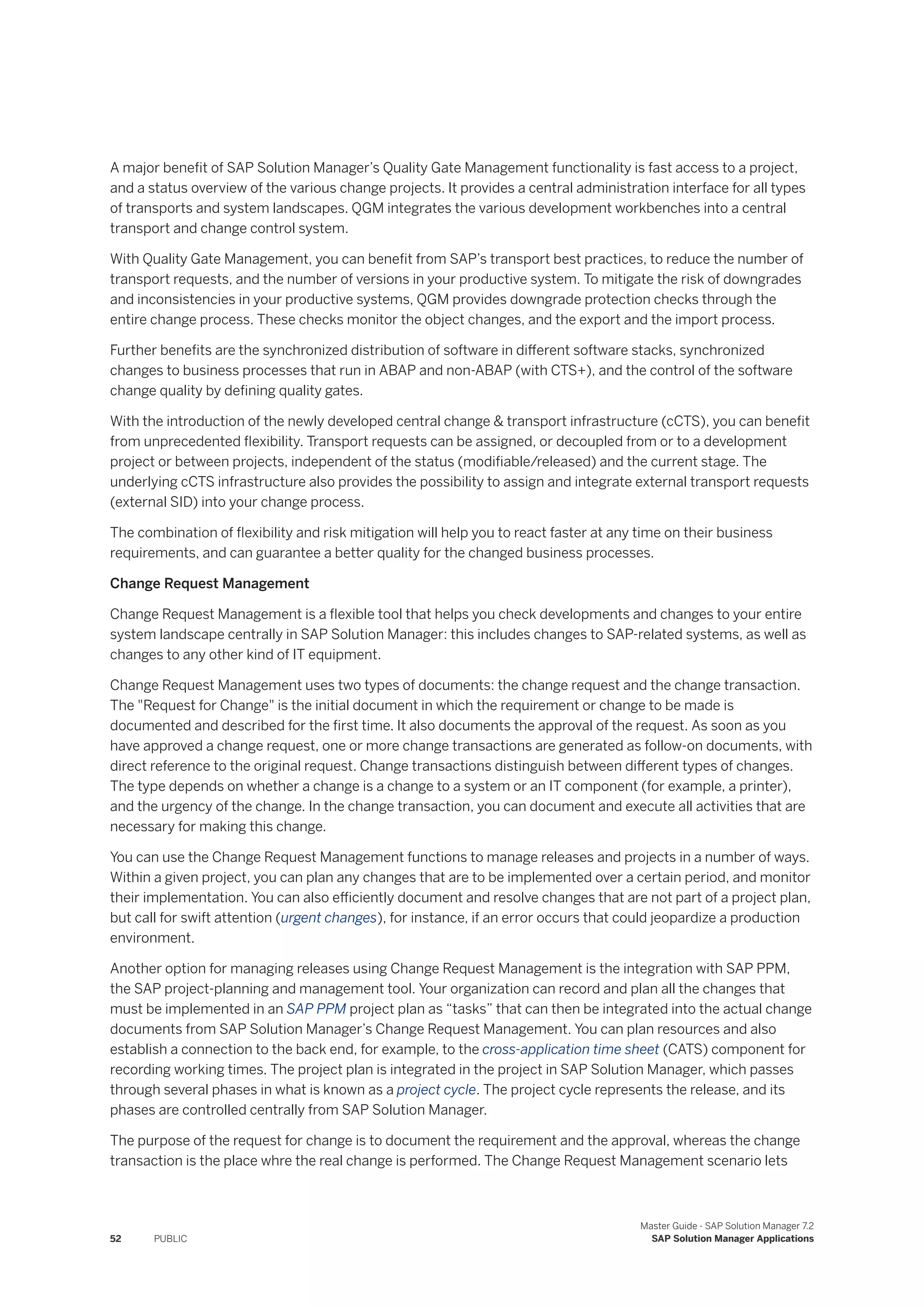A major benefit of SAP Solution Manager’s Quality Gate Management functionality is fast access to a project,
and a status overview of the various change projects. It provides a central administration interface for all types
of transports and system landscapes. QGM integrates the various development workbenches into a central
transport and change control system.
With Quality Gate Management, you can benefit from SAP’s transport best practices, to reduce the number of
transport requests, and the number of versions in your productive system. To mitigate the risk of downgrades
and inconsistencies in your productive systems, QGM provides downgrade protection checks through the
entire change process. These checks monitor the object changes, and the export and the import process.
Further benefits are the synchronized distribution of software in different software stacks, synchronized
changes to business processes that run in ABAP and non-ABAP (with CTS+), and the control of the software
change quality by defining quality gates.
With the introduction of the newly developed central change & transport infrastructure (cCTS), you can benefit
from unprecedented flexibility. Transport requests can be assigned, or decoupled from or to a development
project or between projects, independent of the status (modifiable/released) and the current stage. The
underlying cCTS infrastructure also provides the possibility to assign and integrate external transport requests
(external SID) into your change process.
The combination of flexibility and risk mitigation will help you to react faster at any time on their business
requirements, and can guarantee a better quality for the changed business processes.
Change Request Management
Change Request Management is a flexible tool that helps you check developments and changes to your entire
system landscape centrally in SAP Solution Manager: this includes changes to SAP-related systems, as well as
changes to any other kind of IT equipment.
Change Request Management uses two types of documents: the change request and the change transaction.
The "Request for Change" is the initial document in which the requirement or change to be made is
documented and described for the first time. It also documents the approval of the request. As soon as you
have approved a change request, one or more change transactions are generated as follow-on documents, with
direct reference to the original request. Change transactions distinguish between different types of changes.
The type depends on whether a change is a change to a system or an IT component (for example, a printer),
and the urgency of the change. In the change transaction, you can document and execute all activities that are
necessary for making this change.
You can use the Change Request Management functions to manage releases and projects in a number of ways.
Within a given project, you can plan any changes that are to be implemented over a certain period, and monitor
their implementation. You can also efficiently document and resolve changes that are not part of a project plan,
but call for swift attention (urgent changes), for instance, if an error occurs that could jeopardize a production
environment.
Another option for managing releases using Change Request Management is the integration with SAP PPM,
the SAP project-planning and management tool. Your organization can record and plan all the changes that
must be implemented in an SAP PPM project plan as “tasks” that can then be integrated into the actual change
documents from SAP Solution Manager’s Change Request Management. You can plan resources and also
establish a connection to the back end, for example, to the cross-application time sheet (CATS) component for
recording working times. The project plan is integrated in the project in SAP Solution Manager, which passes
through several phases in what is known as a project cycle. The project cycle represents the release, and its
phases are controlled centrally from SAP Solution Manager.
The purpose of the request for change is to document the requirement and the approval, whereas the change
transaction is the place whre the real change is performed. The Change Request Management scenario lets
52 PUBLIC
Master Guide - SAP Solution Manager 7.2
SAP Solution Manager Applications
 