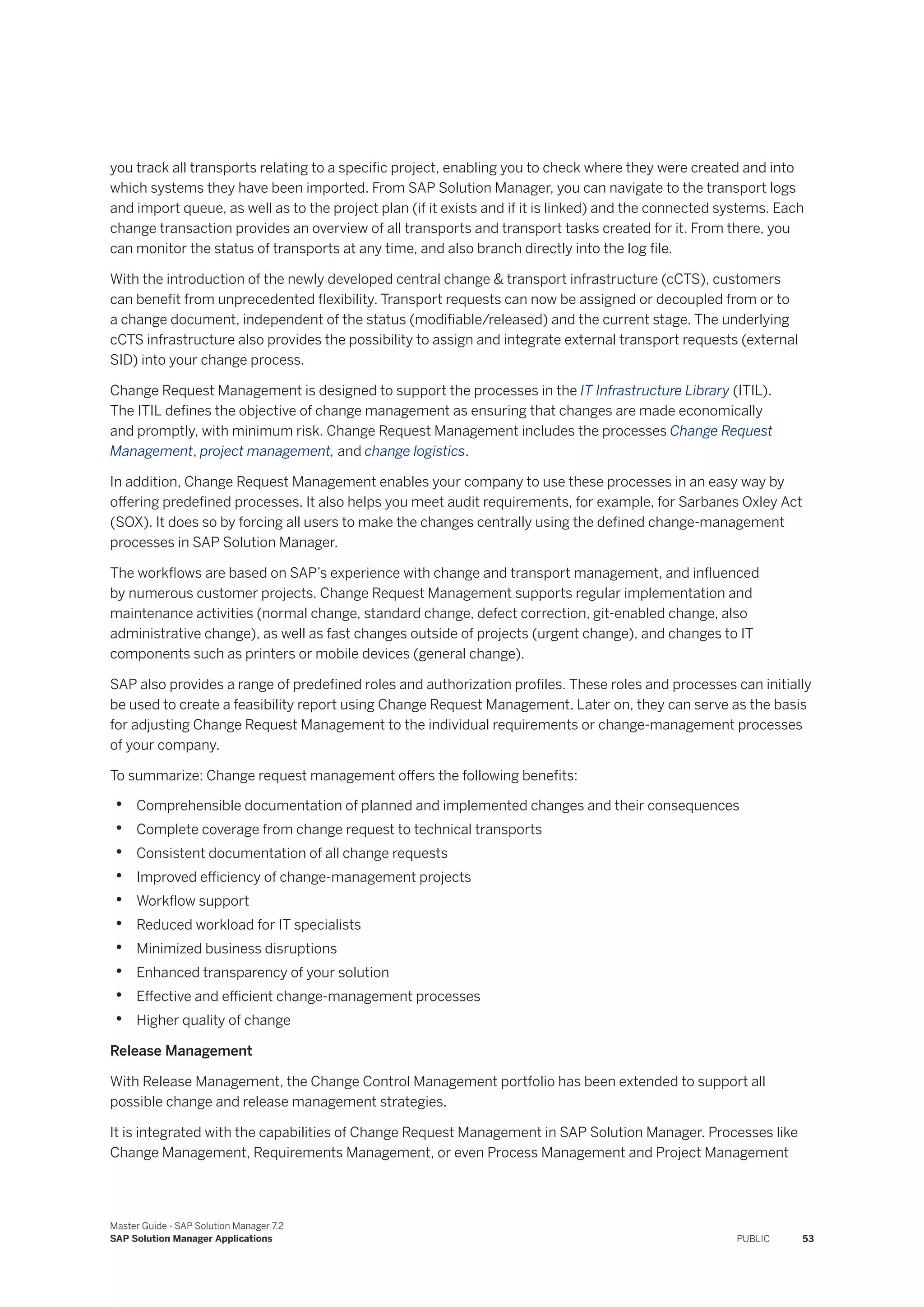 you track all transports relating to a specific project, enabling you to check where they were created and into
which systems they have been imported. From SAP Solution Manager, you can navigate to the transport logs
and import queue, as well as to the project plan (if it exists and if it is linked) and the connected systems. Each
change transaction provides an overview of all transports and transport tasks created for it. From there, you
can monitor the status of transports at any time, and also branch directly into the log file.
With the introduction of the newly developed central change & transport infrastructure (cCTS), customers
can benefit from unprecedented flexibility. Transport requests can now be assigned or decoupled from or to
a change document, independent of the status (modifiable/released) and the current stage. The underlying
cCTS infrastructure also provides the possibility to assign and integrate external transport requests (external
SID) into your change process.
Change Request Management is designed to support the processes in the IT Infrastructure Library (ITIL).
The ITIL defines the objective of change management as ensuring that changes are made economically
and promptly, with minimum risk. Change Request Management includes the processes Change Request
Management, project management, and change logistics.
In addition, Change Request Management enables your company to use these processes in an easy way by
offering predefined processes. It also helps you meet audit requirements, for example, for Sarbanes Oxley Act
(SOX). It does so by forcing all users to make the changes centrally using the defined change-management
processes in SAP Solution Manager.
The workflows are based on SAP’s experience with change and transport management, and influenced
by numerous customer projects. Change Request Management supports regular implementation and
maintenance activities (normal change, standard change, defect correction, git-enabled change, also
administrative change), as well as fast changes outside of projects (urgent change), and changes to IT
components such as printers or mobile devices (general change).
SAP also provides a range of predefined roles and authorization profiles. These roles and processes can initially
be used to create a feasibility report using Change Request Management. Later on, they can serve as the basis
for adjusting Change Request Management to the individual requirements or change-management processes
of your company.
To summarize: Change request management offers the following benefits:
• Comprehensible documentation of planned and implemented changes and their consequences
• Complete coverage from change request to technical transports
• Consistent documentation of all change requests
• Improved efficiency of change-management projects
• Workflow support
• Reduced workload for IT specialists
• Minimized business disruptions
• Enhanced transparency of your solution
• Effective and efficient change-management processes
• Higher quality of change
Release Management
With Release Management, the Change Control Management portfolio has been extended to support all
possible change and release management strategies.
It is integrated with the capabilities of Change Request Management in SAP Solution Manager. Processes like
Change Management, Requirements Management, or even Process Management and Project Management
Master Guide - SAP Solution Manager 7.2
SAP Solution Manager Applications PUBLIC 53
 
