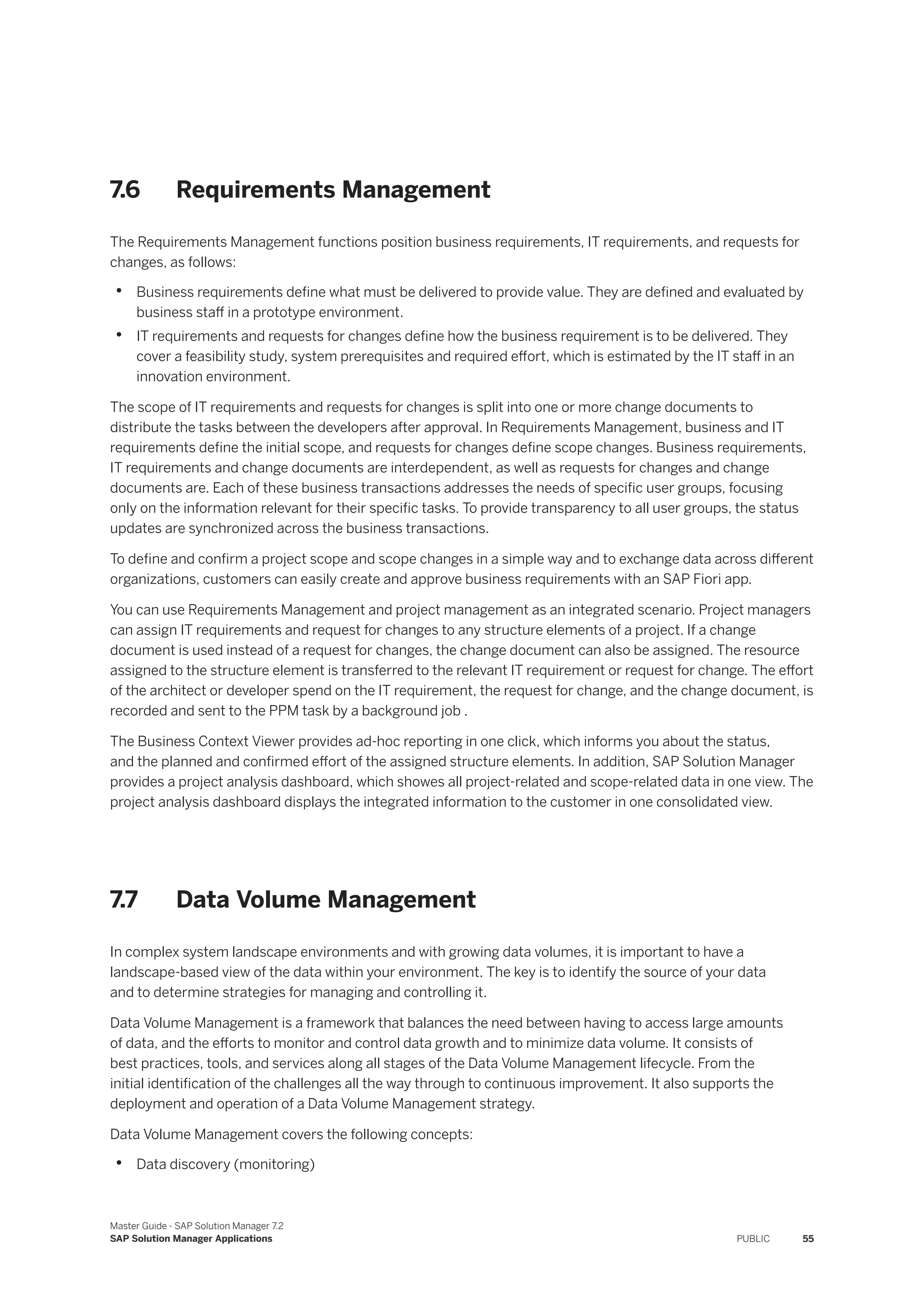 7.6 Requirements Management
The Requirements Management functions position business requirements, IT requirements, and requests for
changes, as follows:
• Business requirements define what must be delivered to provide value. They are defined and evaluated by
business staff in a prototype environment.
• IT requirements and requests for changes define how the business requirement is to be delivered. They
cover a feasibility study, system prerequisites and required effort, which is estimated by the IT staff in an
innovation environment.
The scope of IT requirements and requests for changes is split into one or more change documents to
distribute the tasks between the developers after approval. In Requirements Management, business and IT
requirements define the initial scope, and requests for changes define scope changes. Business requirements,
IT requirements and change documents are interdependent, as well as requests for changes and change
documents are. Each of these business transactions addresses the needs of specific user groups, focusing
only on the information relevant for their specific tasks. To provide transparency to all user groups, the status
updates are synchronized across the business transactions.
To define and confirm a project scope and scope changes in a simple way and to exchange data across different
organizations, customers can easily create and approve business requirements with an SAP Fiori app.
You can use Requirements Management and project management as an integrated scenario. Project managers
can assign IT requirements and request for changes to any structure elements of a project. If a change
document is used instead of a request for changes, the change document can also be assigned. The resource
assigned to the structure element is transferred to the relevant IT requirement or request for change. The effort
of the architect or developer spend on the IT requirement, the request for change, and the change document, is
recorded and sent to the PPM task by a background job .
The Business Context Viewer provides ad-hoc reporting in one click, which informs you about the status,
and the planned and confirmed effort of the assigned structure elements. In addition, SAP Solution Manager
provides a project analysis dashboard, which showes all project-related and scope-related data in one view. The
project analysis dashboard displays the integrated information to the customer in one consolidated view.
7.7 Data Volume Management
In complex system landscape environments and with growing data volumes, it is important to have a
landscape-based view of the data within your environment. The key is to identify the source of your data
and to determine strategies for managing and controlling it.
Data Volume Management is a framework that balances the need between having to access large amounts
of data, and the efforts to monitor and control data growth and to minimize data volume. It consists of
best practices, tools, and services along all stages of the Data Volume Management lifecycle. From the
initial identification of the challenges all the way through to continuous improvement. It also supports the
deployment and operation of a Data Volume Management strategy.
Data Volume Management covers the following concepts:
• Data discovery (monitoring)
Master Guide - SAP Solution Manager 7.2
SAP Solution Manager Applications PUBLIC 55
 
