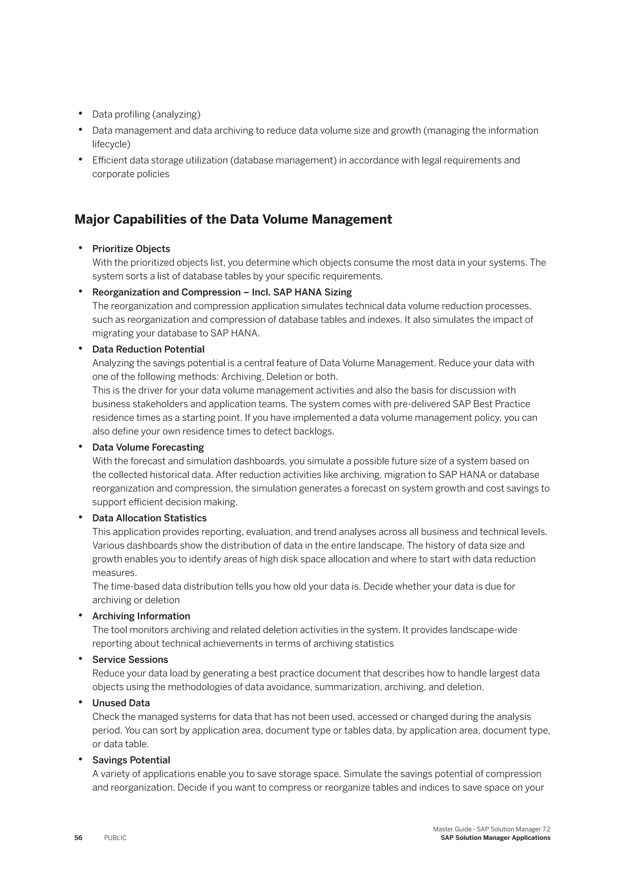 • Data profiling (analyzing)
• Data management and data archiving to reduce data volume size and growth (managing the information
lifecycle)
• Efficient data storage utilization (database management) in accordance with legal requirements and
corporate policies
Major Capabilities of the Data Volume Management
• Prioritize Objects
With the prioritized objects list, you determine which objects consume the most data in your systems. The
system sorts a list of database tables by your specific requirements.
• Reorganization and Compression – Incl. SAP HANA Sizing
The reorganization and compression application simulates technical data volume reduction processes,
such as reorganization and compression of database tables and indexes. It also simulates the impact of
migrating your database to SAP HANA.
• Data Reduction Potential
Analyzing the savings potential is a central feature of Data Volume Management. Reduce your data with
one of the following methods: Archiving, Deletion or both.
This is the driver for your data volume management activities and also the basis for discussion with
business stakeholders and application teams. The system comes with pre-delivered SAP Best Practice
residence times as a starting point. If you have implemented a data volume management policy, you can
also define your own residence times to detect backlogs.
• Data Volume Forecasting
With the forecast and simulation dashboards, you simulate a possible future size of a system based on
the collected historical data. After reduction activities like archiving, migration to SAP HANA or database
reorganization and compression, the simulation generates a forecast on system growth and cost savings to
support efficient decision making.
• Data Allocation Statistics
This application provides reporting, evaluation, and trend analyses across all business and technical levels.
Various dashboards show the distribution of data in the entire landscape. The history of data size and
growth enables you to identify areas of high disk space allocation and where to start with data reduction
measures.
The time-based data distribution tells you how old your data is. Decide whether your data is due for
archiving or deletion
• Archiving Information
The tool monitors archiving and related deletion activities in the system. It provides landscape-wide
reporting about technical achievements in terms of archiving statistics
• Service Sessions
Reduce your data load by generating a best practice document that describes how to handle largest data
objects using the methodologies of data avoidance, summarization, archiving, and deletion.
• Unused Data
Check the managed systems for data that has not been used, accessed or changed during the analysis
period. You can sort by application area, document type or tables data, by application area, document type,
or data table.
• Savings Potential
A variety of applications enable you to save storage space. Simulate the savings potential of compression
and reorganization. Decide if you want to compress or reorganize tables and indices to save space on your
56 PUBLIC
Master Guide - SAP Solution Manager 7.2
SAP Solution Manager Applications
 