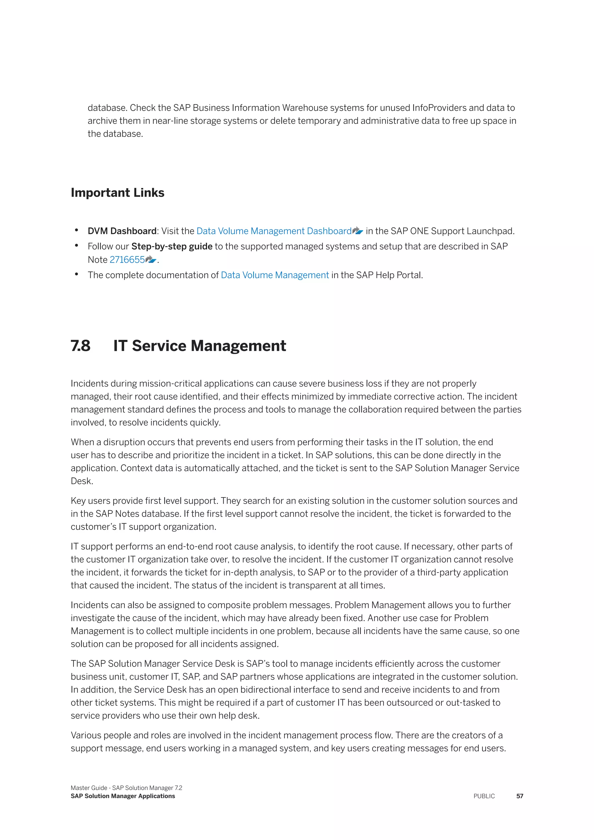 database. Check the SAP Business Information Warehouse systems for unused InfoProviders and data to
archive them in near-line storage systems or delete temporary and administrative data to free up space in
the database.
Important Links
• DVM Dashboard: Visit the Data Volume Management Dashboard in the SAP ONE Support Launchpad.
• Follow our Step-by-step guide to the supported managed systems and setup that are described in SAP
Note 2716655 .
• The complete documentation of Data Volume Management in the SAP Help Portal.
7.8 IT Service Management
Incidents during mission-critical applications can cause severe business loss if they are not properly
managed, their root cause identified, and their effects minimized by immediate corrective action. The incident
management standard defines the process and tools to manage the collaboration required between the parties
involved, to resolve incidents quickly.
When a disruption occurs that prevents end users from performing their tasks in the IT solution, the end
user has to describe and prioritize the incident in a ticket. In SAP solutions, this can be done directly in the
application. Context data is automatically attached, and the ticket is sent to the SAP Solution Manager Service
Desk.
Key users provide first level support. They search for an existing solution in the customer solution sources and
in the SAP Notes database. If the first level support cannot resolve the incident, the ticket is forwarded to the
customer’s IT support organization.
IT support performs an end-to-end root cause analysis, to identify the root cause. If necessary, other parts of
the customer IT organization take over, to resolve the incident. If the customer IT organization cannot resolve
the incident, it forwards the ticket for in-depth analysis, to SAP or to the provider of a third-party application
that caused the incident. The status of the incident is transparent at all times.
Incidents can also be assigned to composite problem messages. Problem Management allows you to further
investigate the cause of the incident, which may have already been fixed. Another use case for Problem
Management is to collect multiple incidents in one problem, because all incidents have the same cause, so one
solution can be proposed for all incidents assigned.
The SAP Solution Manager Service Desk is SAP’s tool to manage incidents efficiently across the customer
business unit, customer IT, SAP, and SAP partners whose applications are integrated in the customer solution.
In addition, the Service Desk has an open bidirectional interface to send and receive incidents to and from
other ticket systems. This might be required if a part of customer IT has been outsourced or out-tasked to
service providers who use their own help desk.
Various people and roles are involved in the incident management process flow. There are the creators of a
support message, end users working in a managed system, and key users creating messages for end users.
Master Guide - SAP Solution Manager 7.2
SAP Solution Manager Applications PUBLIC 57
 
