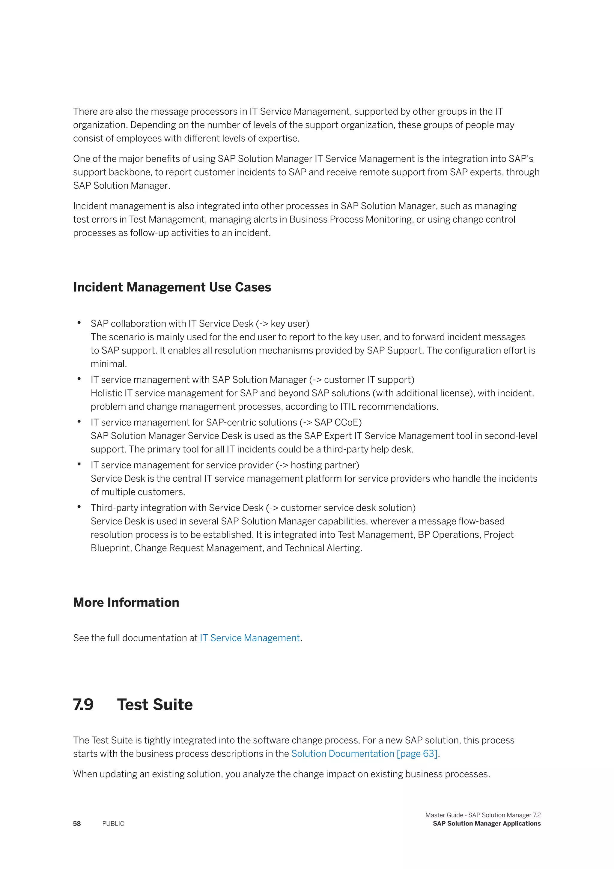 There are also the message processors in IT Service Management, supported by other groups in the IT
organization. Depending on the number of levels of the support organization, these groups of people may
consist of employees with different levels of expertise.
One of the major benefits of using SAP Solution Manager IT Service Management is the integration into SAP's
support backbone, to report customer incidents to SAP and receive remote support from SAP experts, through
SAP Solution Manager.
Incident management is also integrated into other processes in SAP Solution Manager, such as managing
test errors in Test Management, managing alerts in Business Process Monitoring, or using change control
processes as follow-up activities to an incident.
Incident Management Use Cases
• SAP collaboration with IT Service Desk (-> key user)
The scenario is mainly used for the end user to report to the key user, and to forward incident messages
to SAP support. It enables all resolution mechanisms provided by SAP Support. The configuration effort is
minimal.
• IT service management with SAP Solution Manager (-> customer IT support)
Holistic IT service management for SAP and beyond SAP solutions (with additional license), with incident,
problem and change management processes, according to ITIL recommendations.
• IT service management for SAP-centric solutions (-> SAP CCoE)
SAP Solution Manager Service Desk is used as the SAP Expert IT Service Management tool in second-level
support. The primary tool for all IT incidents could be a third-party help desk.
• IT service management for service provider (-> hosting partner)
Service Desk is the central IT service management platform for service providers who handle the incidents
of multiple customers.
• Third-party integration with Service Desk (-> customer service desk solution)
Service Desk is used in several SAP Solution Manager capabilities, wherever a message flow-based
resolution process is to be established. It is integrated into Test Management, BP Operations, Project
Blueprint, Change Request Management, and Technical Alerting.
More Information
See the full documentation at IT Service Management.
7.9 Test Suite
The Test Suite is tightly integrated into the software change process. For a new SAP solution, this process
starts with the business process descriptions in the Solution Documentation [page 63].
When updating an existing solution, you analyze the change impact on existing business processes.
58 PUBLIC
Master Guide - SAP Solution Manager 7.2
SAP Solution Manager Applications
 