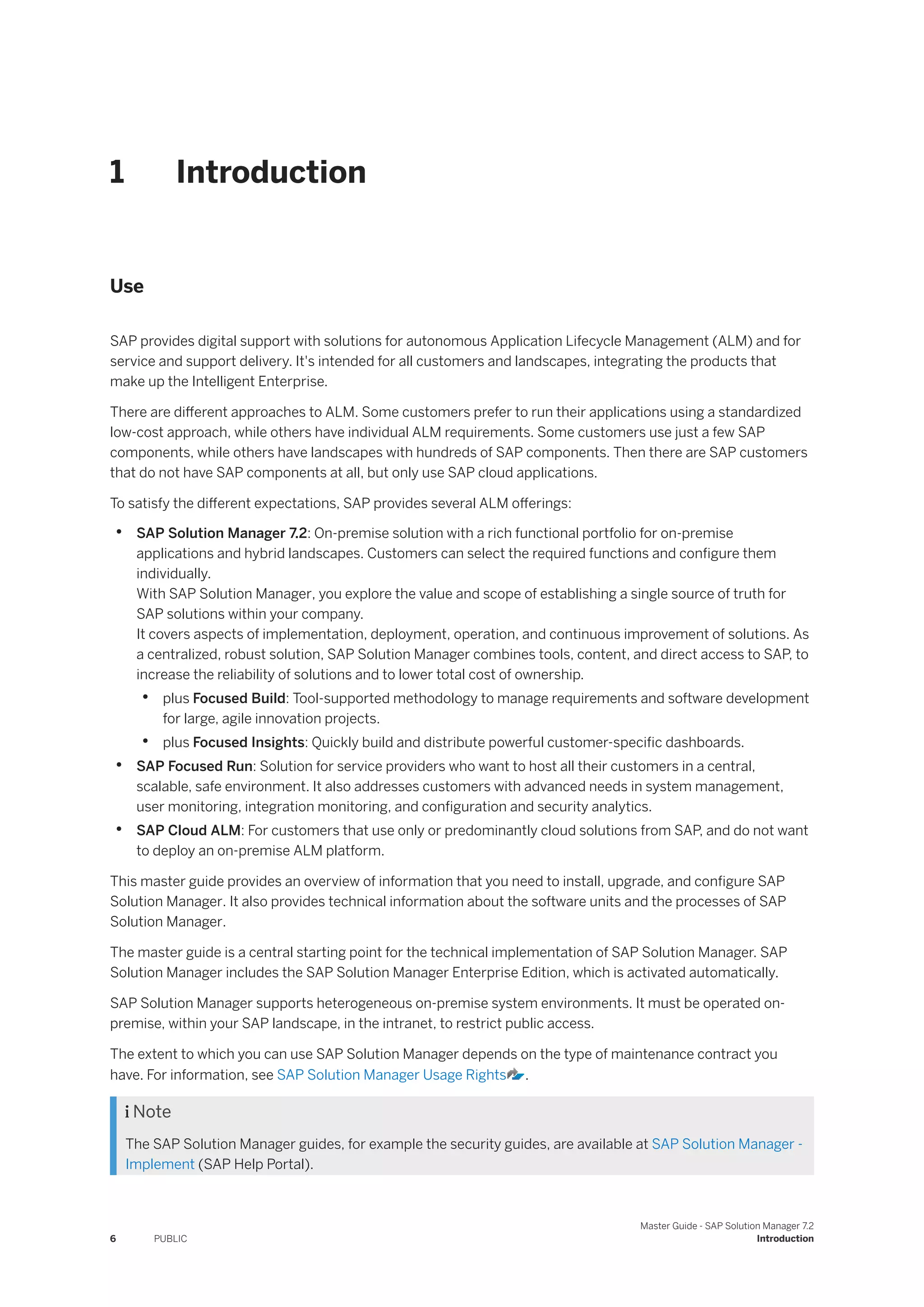 1 Introduction
Use
SAP provides digital support with solutions for autonomous Application Lifecycle Management (ALM) and for
service and support delivery. It's intended for all customers and landscapes, integrating the products that
make up the Intelligent Enterprise.
There are different approaches to ALM. Some customers prefer to run their applications using a standardized
low-cost approach, while others have individual ALM requirements. Some customers use just a few SAP
components, while others have landscapes with hundreds of SAP components. Then there are SAP customers
that do not have SAP components at all, but only use SAP cloud applications.
To satisfy the different expectations, SAP provides several ALM offerings:
• SAP Solution Manager 7.2: On-premise solution with a rich functional portfolio for on-premise
applications and hybrid landscapes. Customers can select the required functions and configure them
individually.
With SAP Solution Manager, you explore the value and scope of establishing a single source of truth for
SAP solutions within your company.
It covers aspects of implementation, deployment, operation, and continuous improvement of solutions. As
a centralized, robust solution, SAP Solution Manager combines tools, content, and direct access to SAP, to
increase the reliability of solutions and to lower total cost of ownership.
• plus Focused Build: Tool-supported methodology to manage requirements and software development
for large, agile innovation projects.
• plus Focused Insights: Quickly build and distribute powerful customer-specific dashboards.
• SAP Focused Run: Solution for service providers who want to host all their customers in a central,
scalable, safe environment. It also addresses customers with advanced needs in system management,
user monitoring, integration monitoring, and configuration and security analytics.
• SAP Cloud ALM: For customers that use only or predominantly cloud solutions from SAP, and do not want
to deploy an on-premise ALM platform.
This master guide provides an overview of information that you need to install, upgrade, and configure SAP
Solution Manager. It also provides technical information about the software units and the processes of SAP
Solution Manager.
The master guide is a central starting point for the technical implementation of SAP Solution Manager. SAP
Solution Manager includes the SAP Solution Manager Enterprise Edition, which is activated automatically.
SAP Solution Manager supports heterogeneous on-premise system environments. It must be operated on-
premise, within your SAP landscape, in the intranet, to restrict public access.
The extent to which you can use SAP Solution Manager depends on the type of maintenance contract you
have. For information, see SAP Solution Manager Usage Rights .
 Note
The SAP Solution Manager guides, for example the security guides, are available at SAP Solution Manager -
Implement (SAP Help Portal).
6 PUBLIC
Master Guide - SAP Solution Manager 7.2
Introduction
 