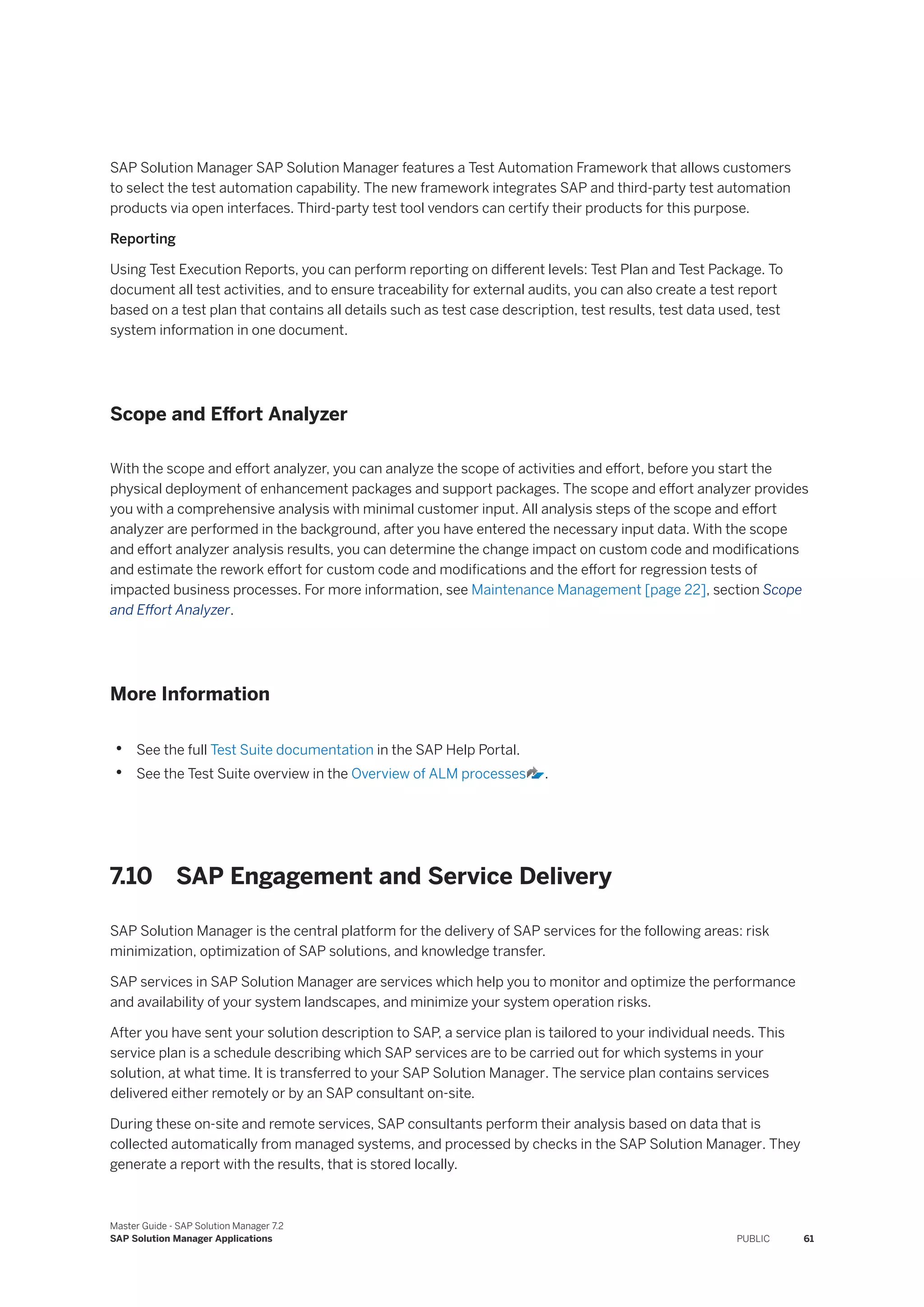 SAP Solution Manager SAP Solution Manager features a Test Automation Framework that allows customers
to select the test automation capability. The new framework integrates SAP and third-party test automation
products via open interfaces. Third-party test tool vendors can certify their products for this purpose.
Reporting
Using Test Execution Reports, you can perform reporting on different levels: Test Plan and Test Package. To
document all test activities, and to ensure traceability for external audits, you can also create a test report
based on a test plan that contains all details such as test case description, test results, test data used, test
system information in one document.
Scope and Effort Analyzer
With the scope and effort analyzer, you can analyze the scope of activities and effort, before you start the
physical deployment of enhancement packages and support packages. The scope and effort analyzer provides
you with a comprehensive analysis with minimal customer input. All analysis steps of the scope and effort
analyzer are performed in the background, after you have entered the necessary input data. With the scope
and effort analyzer analysis results, you can determine the change impact on custom code and modifications
and estimate the rework effort for custom code and modifications and the effort for regression tests of
impacted business processes. For more information, see Maintenance Management [page 22], section Scope
and Effort Analyzer.
More Information
• See the full Test Suite documentation in the SAP Help Portal.
• See the Test Suite overview in the Overview of ALM processes .
7.10 SAP Engagement and Service Delivery
SAP Solution Manager is the central platform for the delivery of SAP services for the following areas: risk
minimization, optimization of SAP solutions, and knowledge transfer.
SAP services in SAP Solution Manager are services which help you to monitor and optimize the performance
and availability of your system landscapes, and minimize your system operation risks.
After you have sent your solution description to SAP, a service plan is tailored to your individual needs. This
service plan is a schedule describing which SAP services are to be carried out for which systems in your
solution, at what time. It is transferred to your SAP Solution Manager. The service plan contains services
delivered either remotely or by an SAP consultant on-site.
During these on-site and remote services, SAP consultants perform their analysis based on data that is
collected automatically from managed systems, and processed by checks in the SAP Solution Manager. They
generate a report with the results, that is stored locally.
Master Guide - SAP Solution Manager 7.2
SAP Solution Manager Applications PUBLIC 61
 